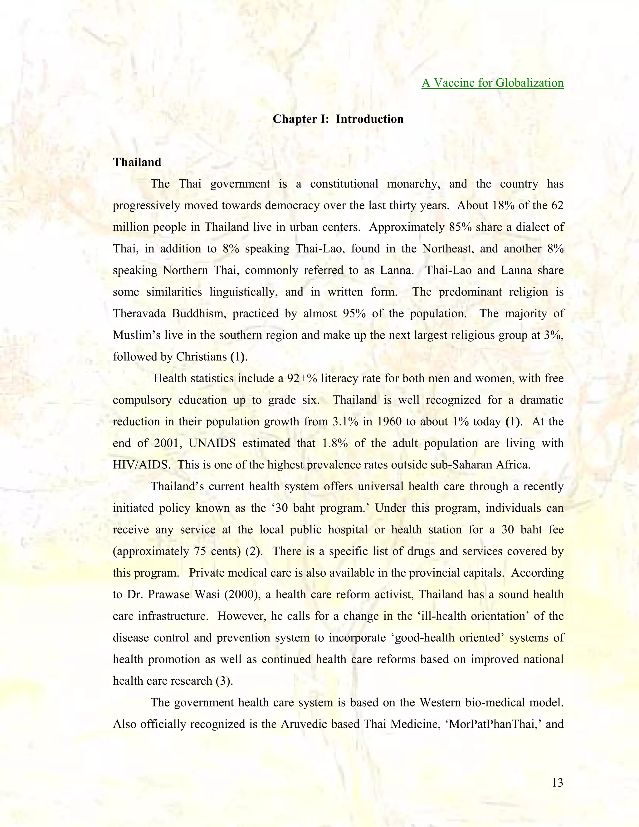 A Vaccine for Globalization
Chapter I: Introduction

Thailand
The Thai government is a constitutional monarchy, and the country has
progressively moved towards democracy over the last thirty years. About 18% of the 62
million people in Thailand live in urban centers. Approximately 85% share a dialect of
Thai, in addition to 8% speaking Thai-Lao, found in the Northeast, and another 8%
speaking Northern Thai, commonly referred to as Lanna. Thai-Lao and Lanna share
some similarities linguistically, and in written form.

The predominant religion is

Theravada Buddhism, practiced by almost 95% of the population. The majority of
Muslim’s live in the southern region and make up the next largest religious group at 3%,
followed by Christians (1).
Health statistics include a 92+% literacy rate for both men and women, with free
compulsory education up to grade six.

Thailand is well recognized for a dramatic

reduction in their population growth from 3.1% in 1960 to about 1% today (1). At the
end of 2001, UNAIDS estimated that 1.8% of the adult population are living with
HIV/AIDS. This is one of the highest prevalence rates outside sub-Saharan Africa.
Thailand’s current health system offers universal health care through a recently
initiated policy known as the ‘30 baht program.’ Under this program, individuals can
receive any service at the local public hospital or health station for a 30 baht fee
(approximately 75 cents) (2). There is a specific list of drugs and services covered by
this program. Private medical care is also available in the provincial capitals. According
to Dr. Prawase Wasi (2000), a health care reform activist, Thailand has a sound health
care infrastructure. However, he calls for a change in the ‘ill-health orientation’ of the
disease control and prevention system to incorporate ‘good-health oriented’ systems of
health promotion as well as continued health care reforms based on improved national
health care research (3).
The government health care system is based on the Western bio-medical model.
Also officially recognized is the Aruvedic based Thai Medicine, ‘MorPatPhanThai,’ and

13

 