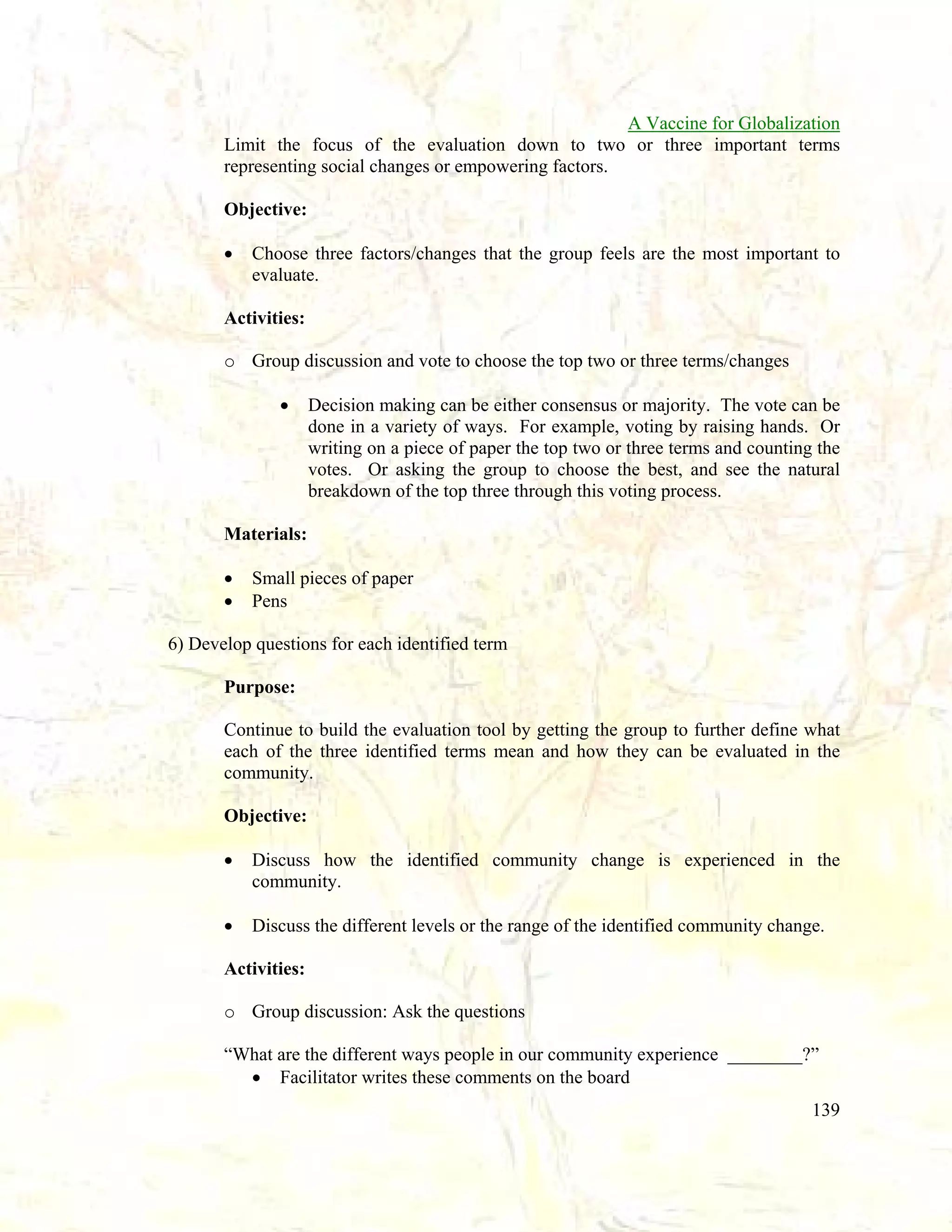 A Vaccine for Globalization
Limit the focus of the evaluation down to two or three important terms
representing social changes or empowering factors.
Objective:
•

Choose three factors/changes that the group feels are the most important to
evaluate.

Activities:
o Group discussion and vote to choose the top two or three terms/changes
•

Decision making can be either consensus or majority. The vote can be
done in a variety of ways. For example, voting by raising hands. Or
writing on a piece of paper the top two or three terms and counting the
votes. Or asking the group to choose the best, and see the natural
breakdown of the top three through this voting process.

Materials:
•
•

Small pieces of paper
Pens

6) Develop questions for each identified term
Purpose:
Continue to build the evaluation tool by getting the group to further define what
each of the three identified terms mean and how they can be evaluated in the
community.
Objective:
•

Discuss how the identified community change is experienced in the
community.

•

Discuss the different levels or the range of the identified community change.

Activities:
o Group discussion: Ask the questions
“What are the different ways people in our community experience ________?”
• Facilitator writes these comments on the board
139

 