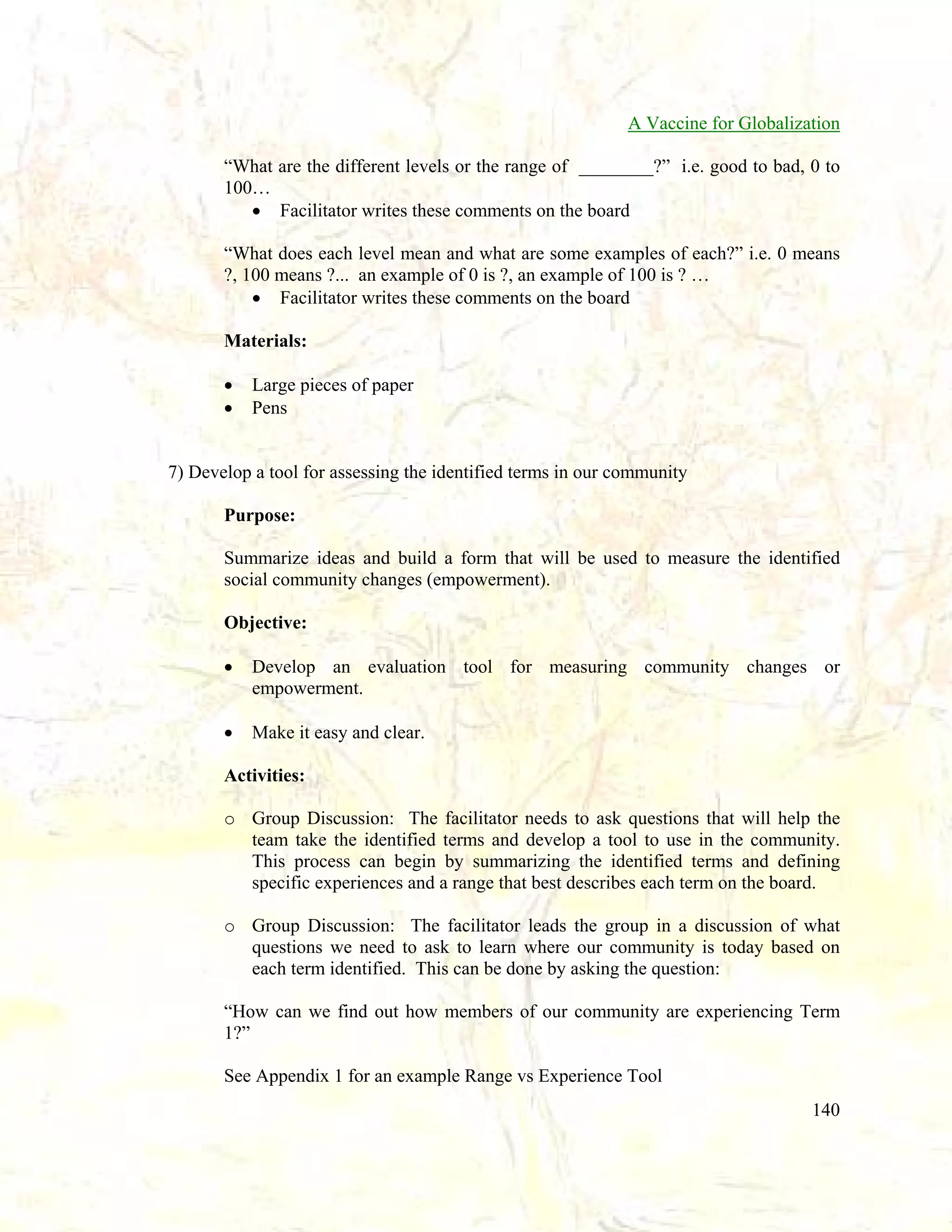 A Vaccine for Globalization
“What are the different levels or the range of ________?” i.e. good to bad, 0 to
100…
• Facilitator writes these comments on the board
“What does each level mean and what are some examples of each?” i.e. 0 means
?, 100 means ?... an example of 0 is ?, an example of 100 is ? …
• Facilitator writes these comments on the board
Materials:
•
•

Large pieces of paper
Pens

7) Develop a tool for assessing the identified terms in our community
Purpose:
Summarize ideas and build a form that will be used to measure the identified
social community changes (empowerment).
Objective:
•

Develop an evaluation tool for measuring community changes or
empowerment.

•

Make it easy and clear.

Activities:
o Group Discussion: The facilitator needs to ask questions that will help the
team take the identified terms and develop a tool to use in the community.
This process can begin by summarizing the identified terms and defining
specific experiences and a range that best describes each term on the board.
o Group Discussion: The facilitator leads the group in a discussion of what
questions we need to ask to learn where our community is today based on
each term identified. This can be done by asking the question:
“How can we find out how members of our community are experiencing Term
1?”
See Appendix 1 for an example Range vs Experience Tool
140

 