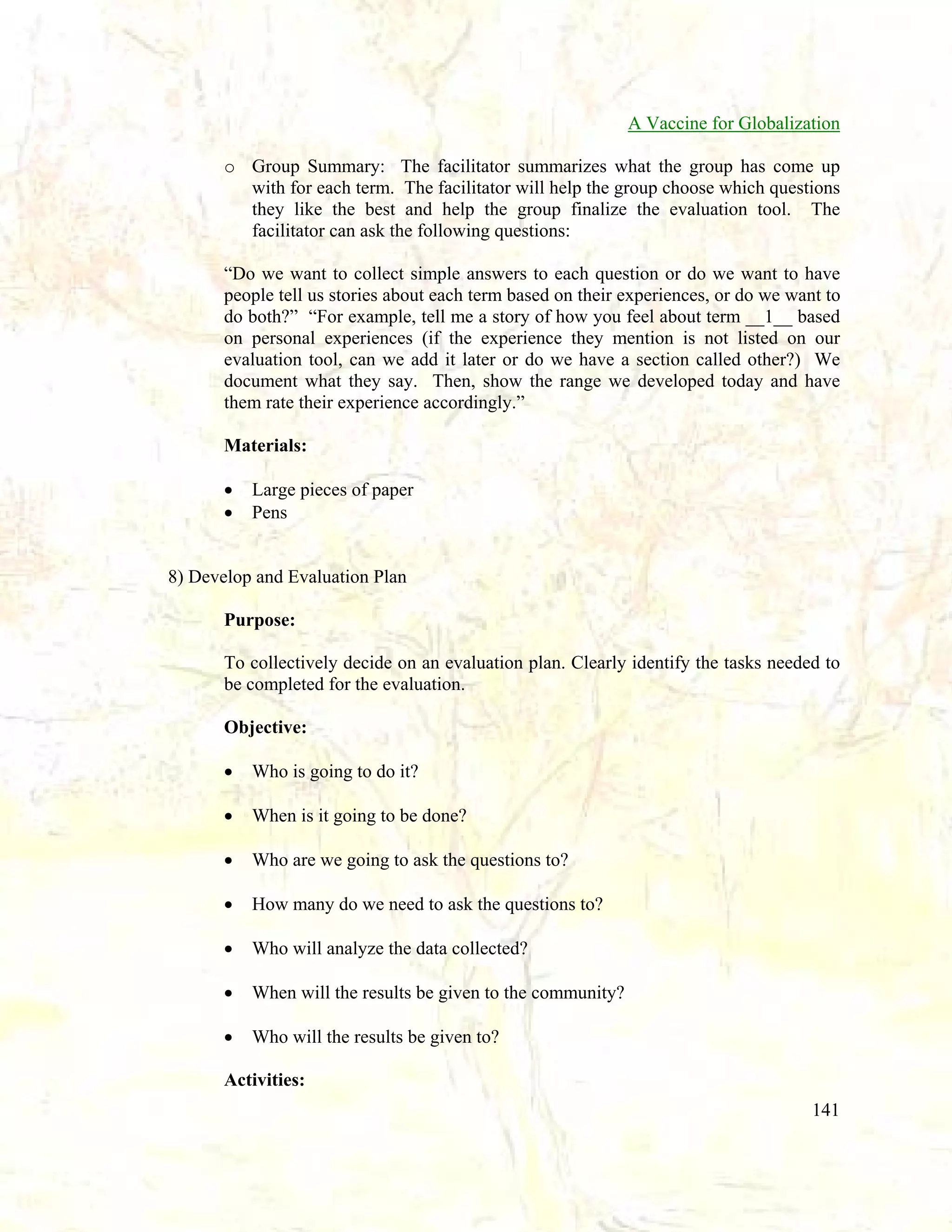 A Vaccine for Globalization
o Group Summary: The facilitator summarizes what the group has come up
with for each term. The facilitator will help the group choose which questions
they like the best and help the group finalize the evaluation tool. The
facilitator can ask the following questions:
“Do we want to collect simple answers to each question or do we want to have
people tell us stories about each term based on their experiences, or do we want to
do both?” “For example, tell me a story of how you feel about term __1__ based
on personal experiences (if the experience they mention is not listed on our
evaluation tool, can we add it later or do we have a section called other?) We
document what they say. Then, show the range we developed today and have
them rate their experience accordingly.”
Materials:
•
•

Large pieces of paper
Pens

8) Develop and Evaluation Plan
Purpose:
To collectively decide on an evaluation plan. Clearly identify the tasks needed to
be completed for the evaluation.
Objective:
•

Who is going to do it?

•

When is it going to be done?

•

Who are we going to ask the questions to?

•

How many do we need to ask the questions to?

•

Who will analyze the data collected?

•

When will the results be given to the community?

•

Who will the results be given to?

Activities:
141

 