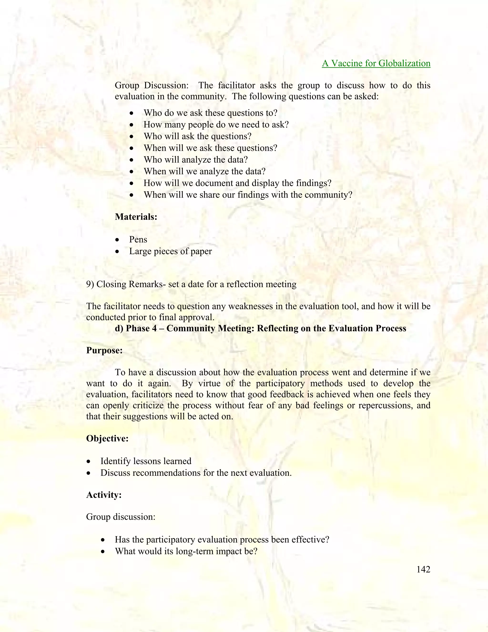 A Vaccine for Globalization
Group Discussion: The facilitator asks the group to discuss how to do this
evaluation in the community. The following questions can be asked:
•
•
•
•
•
•
•
•

Who do we ask these questions to?
How many people do we need to ask?
Who will ask the questions?
When will we ask these questions?
Who will analyze the data?
When will we analyze the data?
How will we document and display the findings?
When will we share our findings with the community?

Materials:
•
•

Pens
Large pieces of paper

9) Closing Remarks- set a date for a reflection meeting
The facilitator needs to question any weaknesses in the evaluation tool, and how it will be
conducted prior to final approval.
d) Phase 4 – Community Meeting: Reflecting on the Evaluation Process
Purpose:
To have a discussion about how the evaluation process went and determine if we
want to do it again. By virtue of the participatory methods used to develop the
evaluation, facilitators need to know that good feedback is achieved when one feels they
can openly criticize the process without fear of any bad feelings or repercussions, and
that their suggestions will be acted on.
Objective:
•
•

Identify lessons learned
Discuss recommendations for the next evaluation.

Activity:
Group discussion:
•
•

Has the participatory evaluation process been effective?
What would its long-term impact be?
142

 