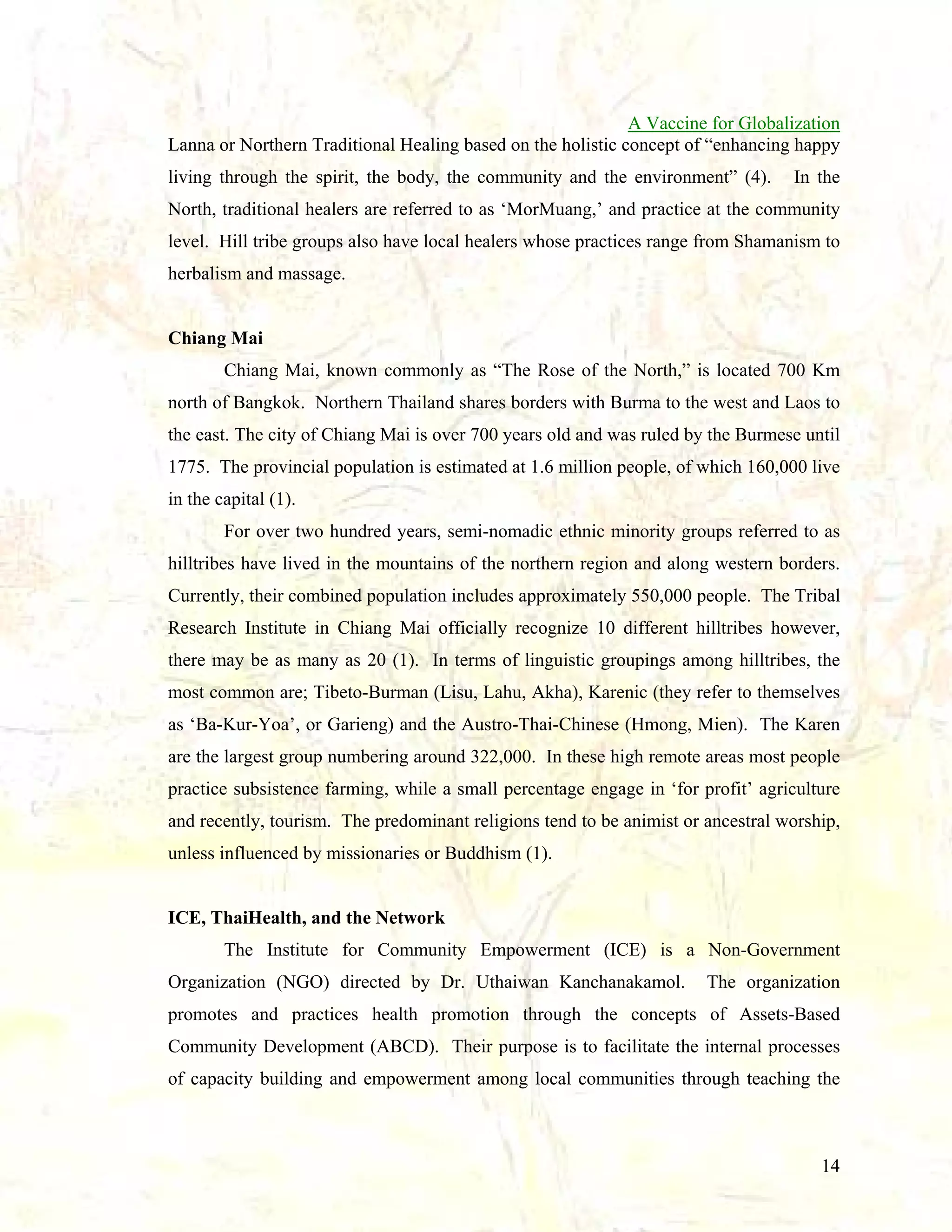 A Vaccine for Globalization
Lanna or Northern Traditional Healing based on the holistic concept of “enhancing happy
living through the spirit, the body, the community and the environment” (4).

In the

North, traditional healers are referred to as ‘MorMuang,’ and practice at the community
level. Hill tribe groups also have local healers whose practices range from Shamanism to
herbalism and massage.

Chiang Mai
Chiang Mai, known commonly as “The Rose of the North,” is located 700 Km
north of Bangkok. Northern Thailand shares borders with Burma to the west and Laos to
the east. The city of Chiang Mai is over 700 years old and was ruled by the Burmese until
1775. The provincial population is estimated at 1.6 million people, of which 160,000 live
in the capital (1).
For over two hundred years, semi-nomadic ethnic minority groups referred to as
hilltribes have lived in the mountains of the northern region and along western borders.
Currently, their combined population includes approximately 550,000 people. The Tribal
Research Institute in Chiang Mai officially recognize 10 different hilltribes however,
there may be as many as 20 (1). In terms of linguistic groupings among hilltribes, the
most common are; Tibeto-Burman (Lisu, Lahu, Akha), Karenic (they refer to themselves
as ‘Ba-Kur-Yoa’, or Garieng) and the Austro-Thai-Chinese (Hmong, Mien). The Karen
are the largest group numbering around 322,000. In these high remote areas most people
practice subsistence farming, while a small percentage engage in ‘for profit’ agriculture
and recently, tourism. The predominant religions tend to be animist or ancestral worship,
unless influenced by missionaries or Buddhism (1).

ICE, ThaiHealth, and the Network
The Institute for Community Empowerment (ICE) is a Non-Government
Organization (NGO) directed by Dr. Uthaiwan Kanchanakamol.

The organization

promotes and practices health promotion through the concepts of Assets-Based
Community Development (ABCD). Their purpose is to facilitate the internal processes
of capacity building and empowerment among local communities through teaching the

14

 