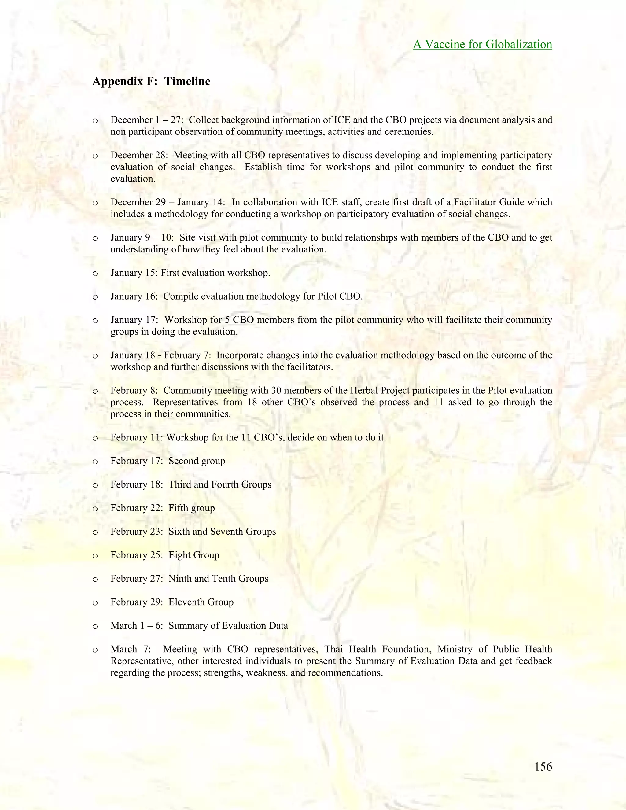 A Vaccine for Globalization
Appendix F: Timeline
o

December 1 – 27: Collect background information of ICE and the CBO projects via document analysis and
non participant observation of community meetings, activities and ceremonies.

o

December 28: Meeting with all CBO representatives to discuss developing and implementing participatory
evaluation of social changes. Establish time for workshops and pilot community to conduct the first
evaluation.

o

December 29 – January 14: In collaboration with ICE staff, create first draft of a Facilitator Guide which
includes a methodology for conducting a workshop on participatory evaluation of social changes.

o

January 9 – 10: Site visit with pilot community to build relationships with members of the CBO and to get
understanding of how they feel about the evaluation.

o

January 15: First evaluation workshop.

o

January 16: Compile evaluation methodology for Pilot CBO.

o

January 17: Workshop for 5 CBO members from the pilot community who will facilitate their community
groups in doing the evaluation.

o

January 18 - February 7: Incorporate changes into the evaluation methodology based on the outcome of the
workshop and further discussions with the facilitators.

o

February 8: Community meeting with 30 members of the Herbal Project participates in the Pilot evaluation
process. Representatives from 18 other CBO’s observed the process and 11 asked to go through the
process in their communities.

o

February 11: Workshop for the 11 CBO’s, decide on when to do it.

o

February 17: Second group

o

February 18: Third and Fourth Groups

o

February 22: Fifth group

o

February 23: Sixth and Seventh Groups

o

February 25: Eight Group

o

February 27: Ninth and Tenth Groups

o

February 29: Eleventh Group

o

March 1 – 6: Summary of Evaluation Data

o

March 7: Meeting with CBO representatives, Thai Health Foundation, Ministry of Public Health
Representative, other interested individuals to present the Summary of Evaluation Data and get feedback
regarding the process; strengths, weakness, and recommendations.

156

 