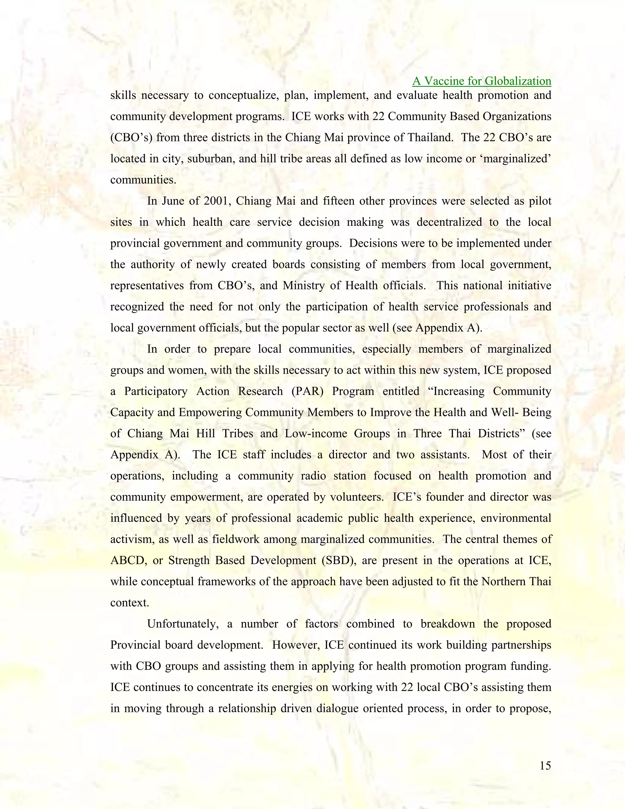 A Vaccine for Globalization
skills necessary to conceptualize, plan, implement, and evaluate health promotion and
community development programs. ICE works with 22 Community Based Organizations
(CBO’s) from three districts in the Chiang Mai province of Thailand. The 22 CBO’s are
located in city, suburban, and hill tribe areas all defined as low income or ‘marginalized’
communities.
In June of 2001, Chiang Mai and fifteen other provinces were selected as pilot
sites in which health care service decision making was decentralized to the local
provincial government and community groups. Decisions were to be implemented under
the authority of newly created boards consisting of members from local government,
representatives from CBO’s, and Ministry of Health officials. This national initiative
recognized the need for not only the participation of health service professionals and
local government officials, but the popular sector as well (see Appendix A).
In order to prepare local communities, especially members of marginalized
groups and women, with the skills necessary to act within this new system, ICE proposed
a Participatory Action Research (PAR) Program entitled “Increasing Community
Capacity and Empowering Community Members to Improve the Health and Well- Being
of Chiang Mai Hill Tribes and Low-income Groups in Three Thai Districts” (see
Appendix A). The ICE staff includes a director and two assistants. Most of their
operations, including a community radio station focused on health promotion and
community empowerment, are operated by volunteers. ICE’s founder and director was
influenced by years of professional academic public health experience, environmental
activism, as well as fieldwork among marginalized communities. The central themes of
ABCD, or Strength Based Development (SBD), are present in the operations at ICE,
while conceptual frameworks of the approach have been adjusted to fit the Northern Thai
context.
Unfortunately, a number of factors combined to breakdown the proposed
Provincial board development. However, ICE continued its work building partnerships
with CBO groups and assisting them in applying for health promotion program funding.
ICE continues to concentrate its energies on working with 22 local CBO’s assisting them
in moving through a relationship driven dialogue oriented process, in order to propose,

15

 