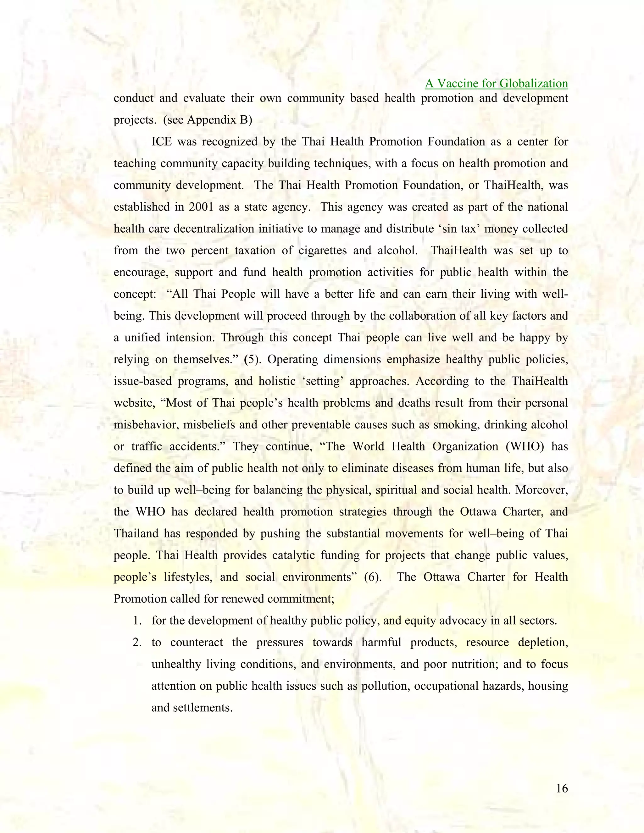 A Vaccine for Globalization
conduct and evaluate their own community based health promotion and development
projects. (see Appendix B)
ICE was recognized by the Thai Health Promotion Foundation as a center for
teaching community capacity building techniques, with a focus on health promotion and
community development. The Thai Health Promotion Foundation, or ThaiHealth, was
established in 2001 as a state agency. This agency was created as part of the national
health care decentralization initiative to manage and distribute ‘sin tax’ money collected
from the two percent taxation of cigarettes and alcohol. ThaiHealth was set up to
encourage, support and fund health promotion activities for public health within the
concept: “All Thai People will have a better life and can earn their living with wellbeing. This development will proceed through by the collaboration of all key factors and
a unified intension. Through this concept Thai people can live well and be happy by
relying on themselves.” (5). Operating dimensions emphasize healthy public policies,
issue-based programs, and holistic ‘setting’ approaches. According to the ThaiHealth
website, “Most of Thai people’s health problems and deaths result from their personal
misbehavior, misbeliefs and other preventable causes such as smoking, drinking alcohol
or traffic accidents.” They continue, “The World Health Organization (WHO) has
defined the aim of public health not only to eliminate diseases from human life, but also
to build up well–being for balancing the physical, spiritual and social health. Moreover,
the WHO has declared health promotion strategies through the Ottawa Charter, and
Thailand has responded by pushing the substantial movements for well–being of Thai
people. Thai Health provides catalytic funding for projects that change public values,
people’s lifestyles, and social environments” (6).

The Ottawa Charter for Health

Promotion called for renewed commitment;
1. for the development of healthy public policy, and equity advocacy in all sectors.
2. to counteract the pressures towards harmful products, resource depletion,
unhealthy living conditions, and environments, and poor nutrition; and to focus
attention on public health issues such as pollution, occupational hazards, housing
and settlements.

16

 