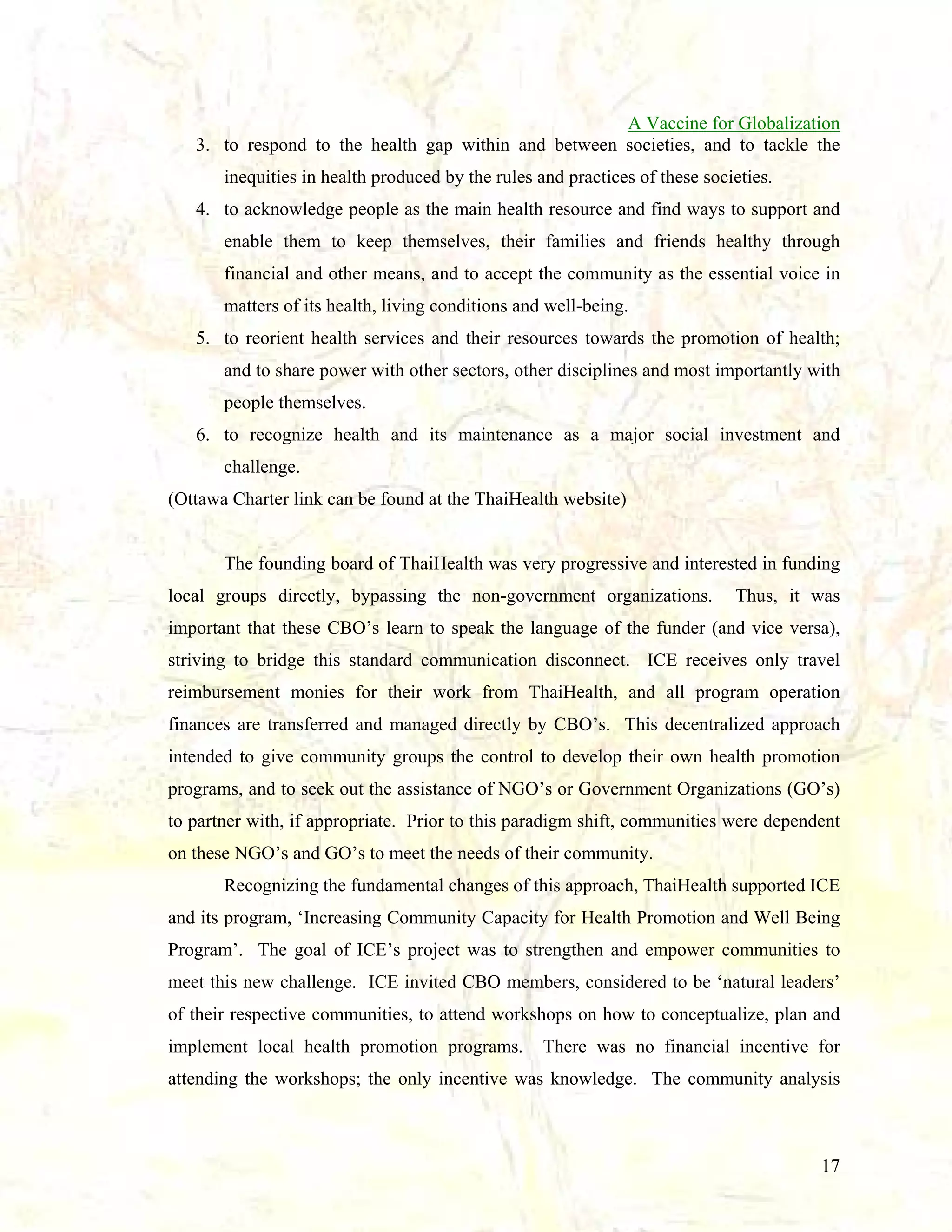 A Vaccine for Globalization
3. to respond to the health gap within and between societies, and to tackle the
inequities in health produced by the rules and practices of these societies.
4. to acknowledge people as the main health resource and find ways to support and
enable them to keep themselves, their families and friends healthy through
financial and other means, and to accept the community as the essential voice in
matters of its health, living conditions and well-being.
5. to reorient health services and their resources towards the promotion of health;
and to share power with other sectors, other disciplines and most importantly with
people themselves.
6. to recognize health and its maintenance as a major social investment and
challenge.
(Ottawa Charter link can be found at the ThaiHealth website)

The founding board of ThaiHealth was very progressive and interested in funding
local groups directly, bypassing the non-government organizations.

Thus, it was

important that these CBO’s learn to speak the language of the funder (and vice versa),
striving to bridge this standard communication disconnect. ICE receives only travel
reimbursement monies for their work from ThaiHealth, and all program operation
finances are transferred and managed directly by CBO’s. This decentralized approach
intended to give community groups the control to develop their own health promotion
programs, and to seek out the assistance of NGO’s or Government Organizations (GO’s)
to partner with, if appropriate. Prior to this paradigm shift, communities were dependent
on these NGO’s and GO’s to meet the needs of their community.
Recognizing the fundamental changes of this approach, ThaiHealth supported ICE
and its program, ‘Increasing Community Capacity for Health Promotion and Well Being
Program’. The goal of ICE’s project was to strengthen and empower communities to
meet this new challenge. ICE invited CBO members, considered to be ‘natural leaders’
of their respective communities, to attend workshops on how to conceptualize, plan and
implement local health promotion programs.

There was no financial incentive for

attending the workshops; the only incentive was knowledge. The community analysis

17

 