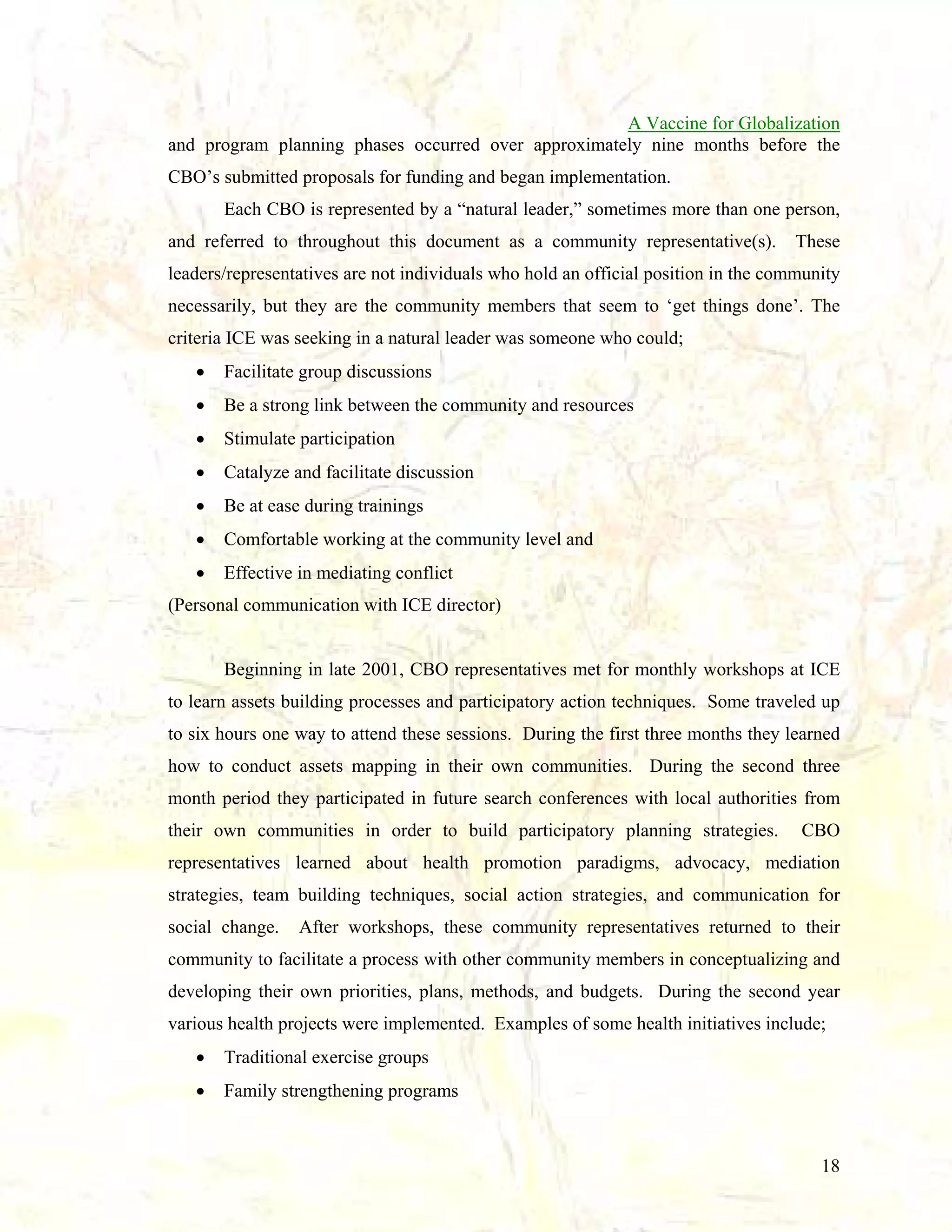 A Vaccine for Globalization
and program planning phases occurred over approximately nine months before the
CBO’s submitted proposals for funding and began implementation.
Each CBO is represented by a “natural leader,” sometimes more than one person,
and referred to throughout this document as a community representative(s).

These

leaders/representatives are not individuals who hold an official position in the community
necessarily, but they are the community members that seem to ‘get things done’. The
criteria ICE was seeking in a natural leader was someone who could;
•

Facilitate group discussions

•

Be a strong link between the community and resources

•

Stimulate participation

•

Catalyze and facilitate discussion

•

Be at ease during trainings

•

Comfortable working at the community level and

•

Effective in mediating conflict

(Personal communication with ICE director)

Beginning in late 2001, CBO representatives met for monthly workshops at ICE
to learn assets building processes and participatory action techniques. Some traveled up
to six hours one way to attend these sessions. During the first three months they learned
how to conduct assets mapping in their own communities. During the second three
month period they participated in future search conferences with local authorities from
their own communities in order to build participatory planning strategies.

CBO

representatives learned about health promotion paradigms, advocacy, mediation
strategies, team building techniques, social action strategies, and communication for
social change.

After workshops, these community representatives returned to their

community to facilitate a process with other community members in conceptualizing and
developing their own priorities, plans, methods, and budgets. During the second year
various health projects were implemented. Examples of some health initiatives include;
•

Traditional exercise groups

•

Family strengthening programs

18

 