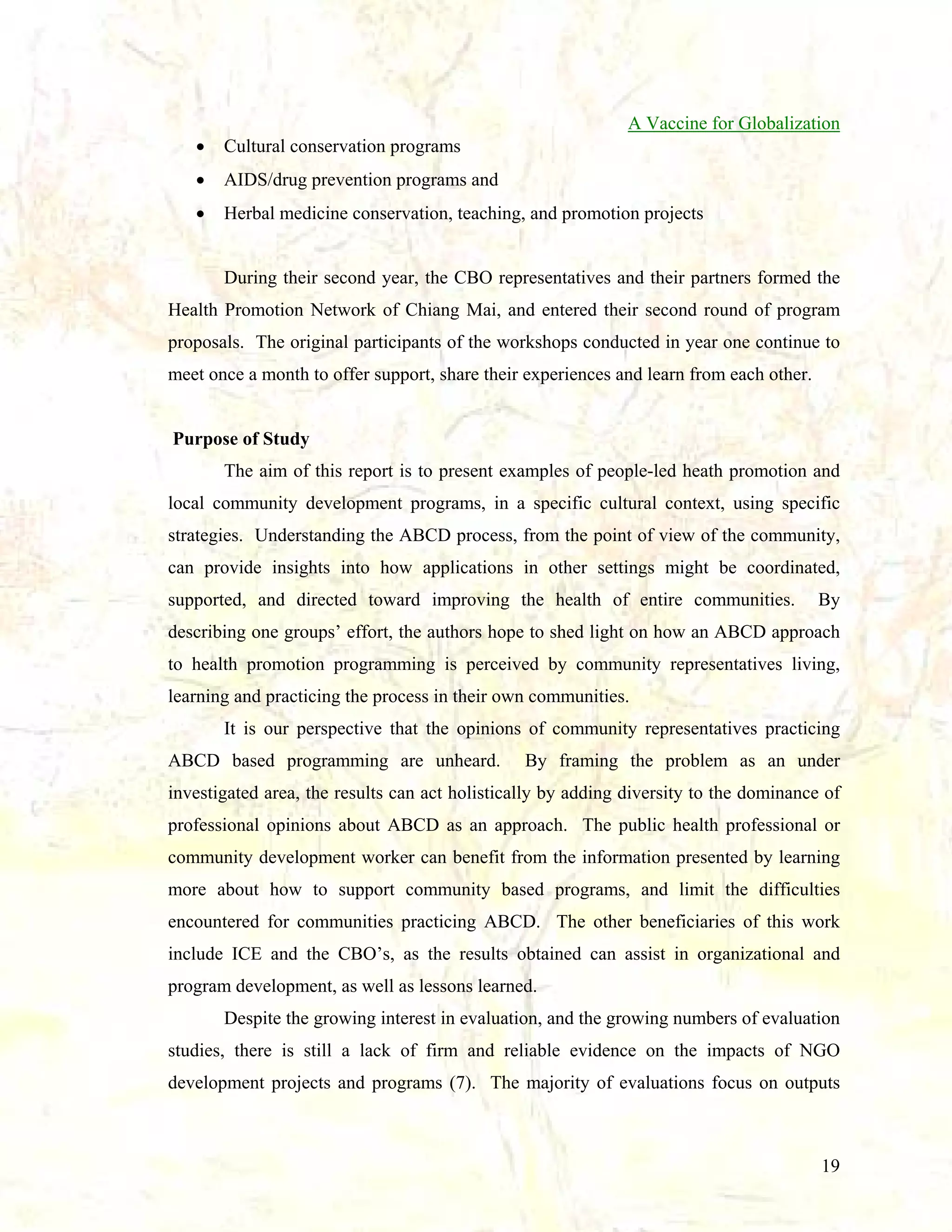 A Vaccine for Globalization
•

Cultural conservation programs

•

AIDS/drug prevention programs and

•

Herbal medicine conservation, teaching, and promotion projects

During their second year, the CBO representatives and their partners formed the
Health Promotion Network of Chiang Mai, and entered their second round of program
proposals. The original participants of the workshops conducted in year one continue to
meet once a month to offer support, share their experiences and learn from each other.

Purpose of Study
The aim of this report is to present examples of people-led heath promotion and
local community development programs, in a specific cultural context, using specific
strategies. Understanding the ABCD process, from the point of view of the community,
can provide insights into how applications in other settings might be coordinated,
supported, and directed toward improving the health of entire communities.

By

describing one groups’ effort, the authors hope to shed light on how an ABCD approach
to health promotion programming is perceived by community representatives living,
learning and practicing the process in their own communities.
It is our perspective that the opinions of community representatives practicing
ABCD based programming are unheard.

By framing the problem as an under

investigated area, the results can act holistically by adding diversity to the dominance of
professional opinions about ABCD as an approach. The public health professional or
community development worker can benefit from the information presented by learning
more about how to support community based programs, and limit the difficulties
encountered for communities practicing ABCD. The other beneficiaries of this work
include ICE and the CBO’s, as the results obtained can assist in organizational and
program development, as well as lessons learned.
Despite the growing interest in evaluation, and the growing numbers of evaluation
studies, there is still a lack of firm and reliable evidence on the impacts of NGO
development projects and programs (7). The majority of evaluations focus on outputs

19

 