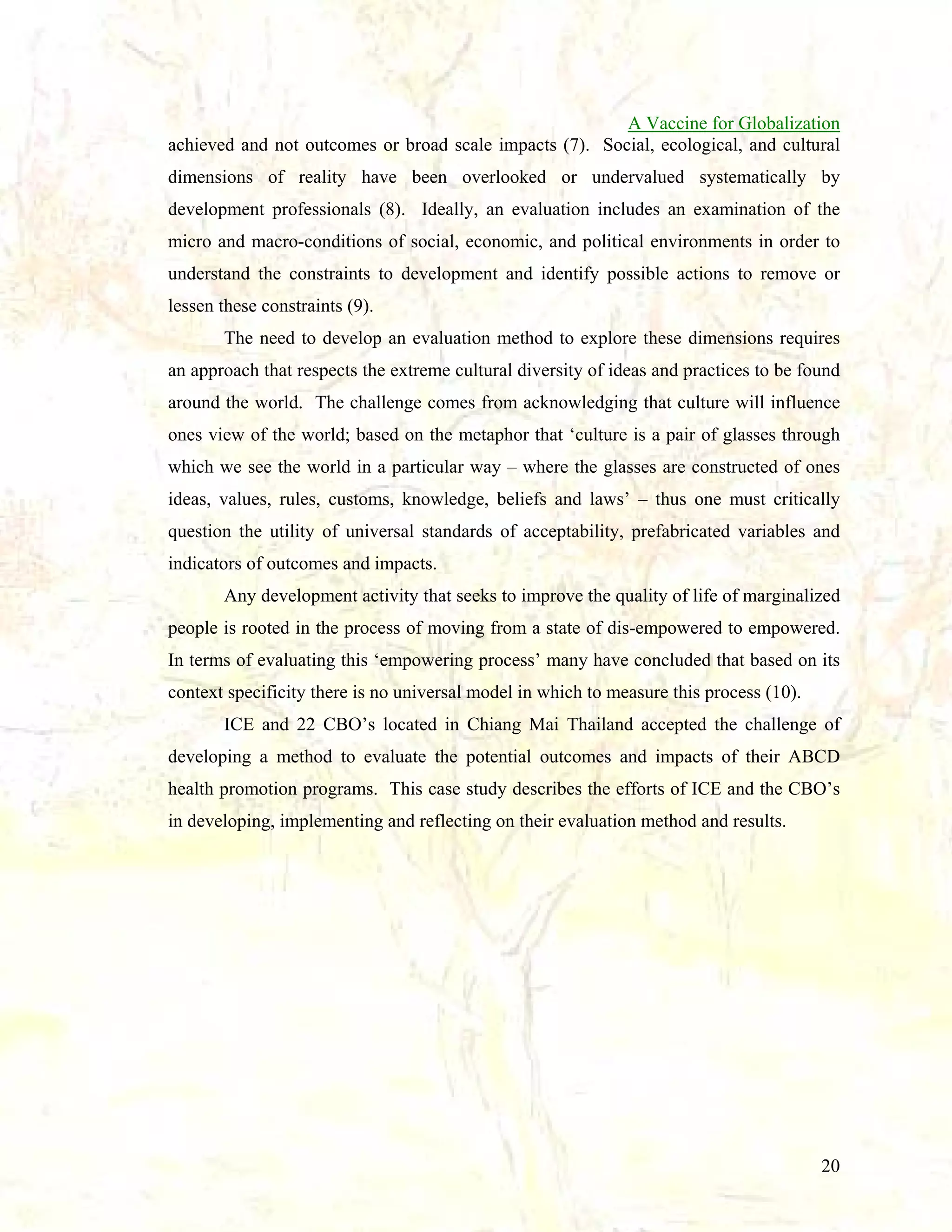 A Vaccine for Globalization
achieved and not outcomes or broad scale impacts (7). Social, ecological, and cultural
dimensions of reality have been overlooked or undervalued systematically by
development professionals (8). Ideally, an evaluation includes an examination of the
micro and macro-conditions of social, economic, and political environments in order to
understand the constraints to development and identify possible actions to remove or
lessen these constraints (9).
The need to develop an evaluation method to explore these dimensions requires
an approach that respects the extreme cultural diversity of ideas and practices to be found
around the world. The challenge comes from acknowledging that culture will influence
ones view of the world; based on the metaphor that ‘culture is a pair of glasses through
which we see the world in a particular way – where the glasses are constructed of ones
ideas, values, rules, customs, knowledge, beliefs and laws’ – thus one must critically
question the utility of universal standards of acceptability, prefabricated variables and
indicators of outcomes and impacts.
Any development activity that seeks to improve the quality of life of marginalized
people is rooted in the process of moving from a state of dis-empowered to empowered.
In terms of evaluating this ‘empowering process’ many have concluded that based on its
context specificity there is no universal model in which to measure this process (10).
ICE and 22 CBO’s located in Chiang Mai Thailand accepted the challenge of
developing a method to evaluate the potential outcomes and impacts of their ABCD
health promotion programs. This case study describes the efforts of ICE and the CBO’s
in developing, implementing and reflecting on their evaluation method and results.

20

 