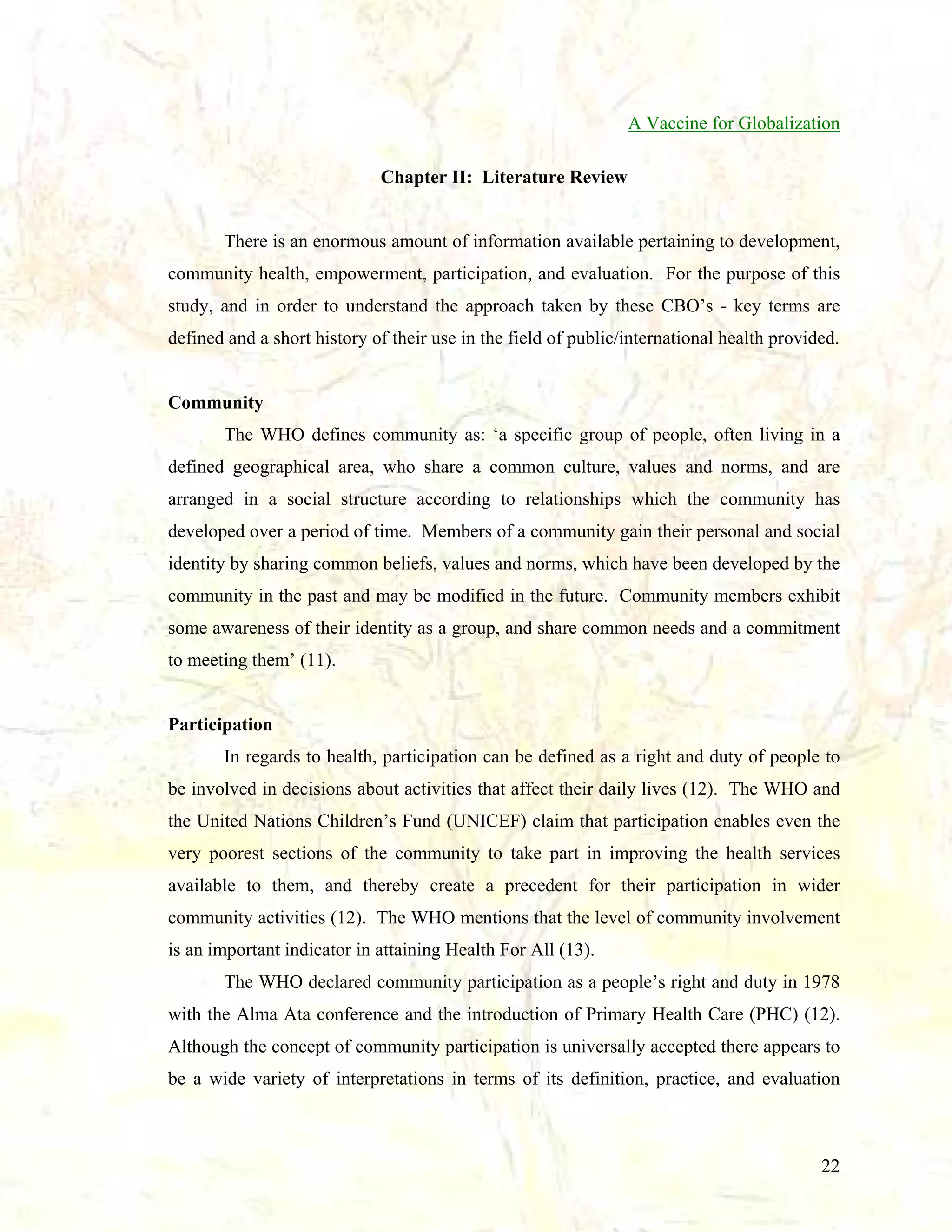 A Vaccine for Globalization
Chapter II: Literature Review

There is an enormous amount of information available pertaining to development,
community health, empowerment, participation, and evaluation. For the purpose of this
study, and in order to understand the approach taken by these CBO’s - key terms are
defined and a short history of their use in the field of public/international health provided.

Community
The WHO defines community as: ‘a specific group of people, often living in a
defined geographical area, who share a common culture, values and norms, and are
arranged in a social structure according to relationships which the community has
developed over a period of time. Members of a community gain their personal and social
identity by sharing common beliefs, values and norms, which have been developed by the
community in the past and may be modified in the future. Community members exhibit
some awareness of their identity as a group, and share common needs and a commitment
to meeting them’ (11).

Participation
In regards to health, participation can be defined as a right and duty of people to
be involved in decisions about activities that affect their daily lives (12). The WHO and
the United Nations Children’s Fund (UNICEF) claim that participation enables even the
very poorest sections of the community to take part in improving the health services
available to them, and thereby create a precedent for their participation in wider
community activities (12). The WHO mentions that the level of community involvement
is an important indicator in attaining Health For All (13).
The WHO declared community participation as a people’s right and duty in 1978
with the Alma Ata conference and the introduction of Primary Health Care (PHC) (12).
Although the concept of community participation is universally accepted there appears to
be a wide variety of interpretations in terms of its definition, practice, and evaluation

22

 