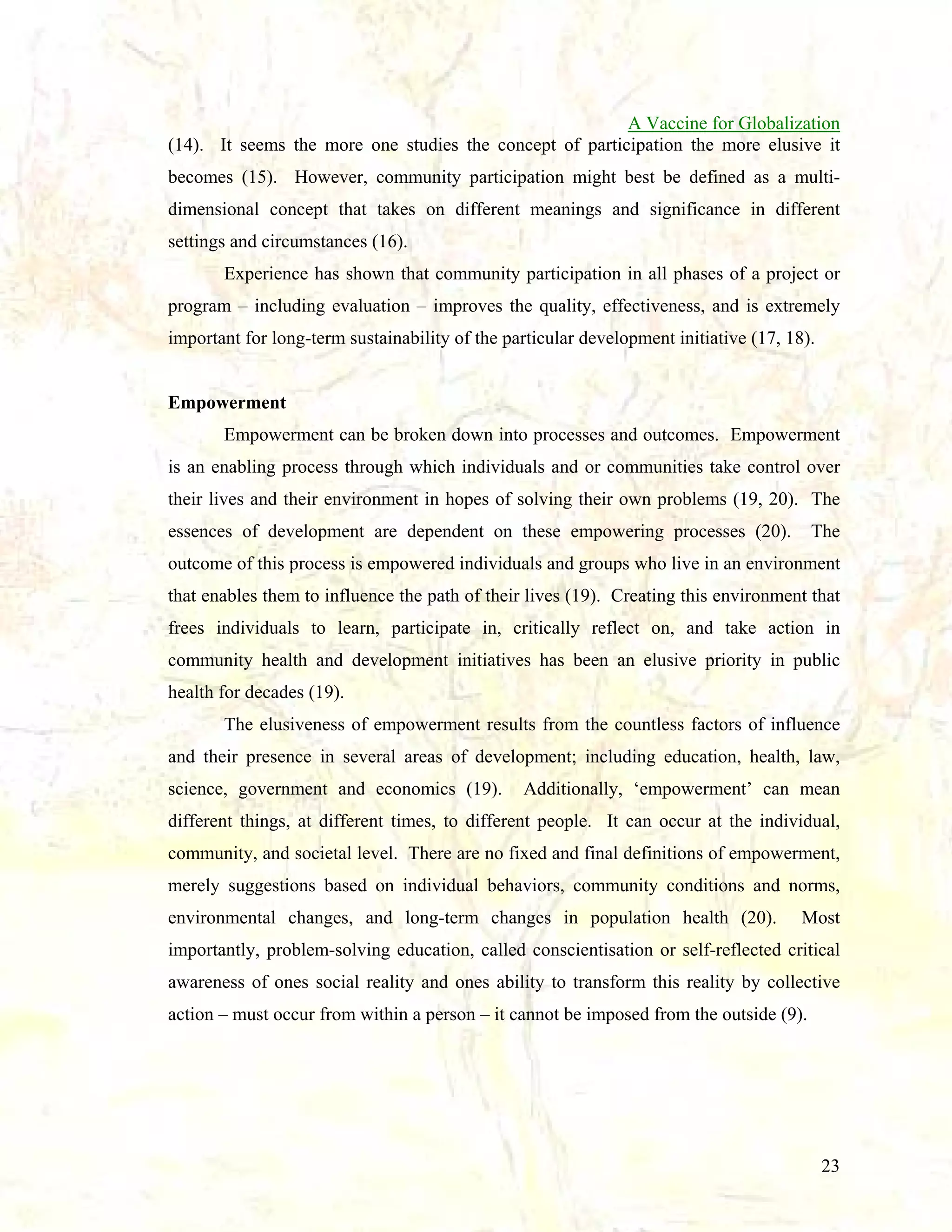A Vaccine for Globalization
(14). It seems the more one studies the concept of participation the more elusive it
becomes (15). However, community participation might best be defined as a multidimensional concept that takes on different meanings and significance in different
settings and circumstances (16).
Experience has shown that community participation in all phases of a project or
program – including evaluation – improves the quality, effectiveness, and is extremely
important for long-term sustainability of the particular development initiative (17, 18).

Empowerment
Empowerment can be broken down into processes and outcomes. Empowerment
is an enabling process through which individuals and or communities take control over
their lives and their environment in hopes of solving their own problems (19, 20). The
essences of development are dependent on these empowering processes (20).

The

outcome of this process is empowered individuals and groups who live in an environment
that enables them to influence the path of their lives (19). Creating this environment that
frees individuals to learn, participate in, critically reflect on, and take action in
community health and development initiatives has been an elusive priority in public
health for decades (19).
The elusiveness of empowerment results from the countless factors of influence
and their presence in several areas of development; including education, health, law,
science, government and economics (19).

Additionally, ‘empowerment’ can mean

different things, at different times, to different people. It can occur at the individual,
community, and societal level. There are no fixed and final definitions of empowerment,
merely suggestions based on individual behaviors, community conditions and norms,
environmental changes, and long-term changes in population health (20).

Most

importantly, problem-solving education, called conscientisation or self-reflected critical
awareness of ones social reality and ones ability to transform this reality by collective
action – must occur from within a person – it cannot be imposed from the outside (9).

23

 