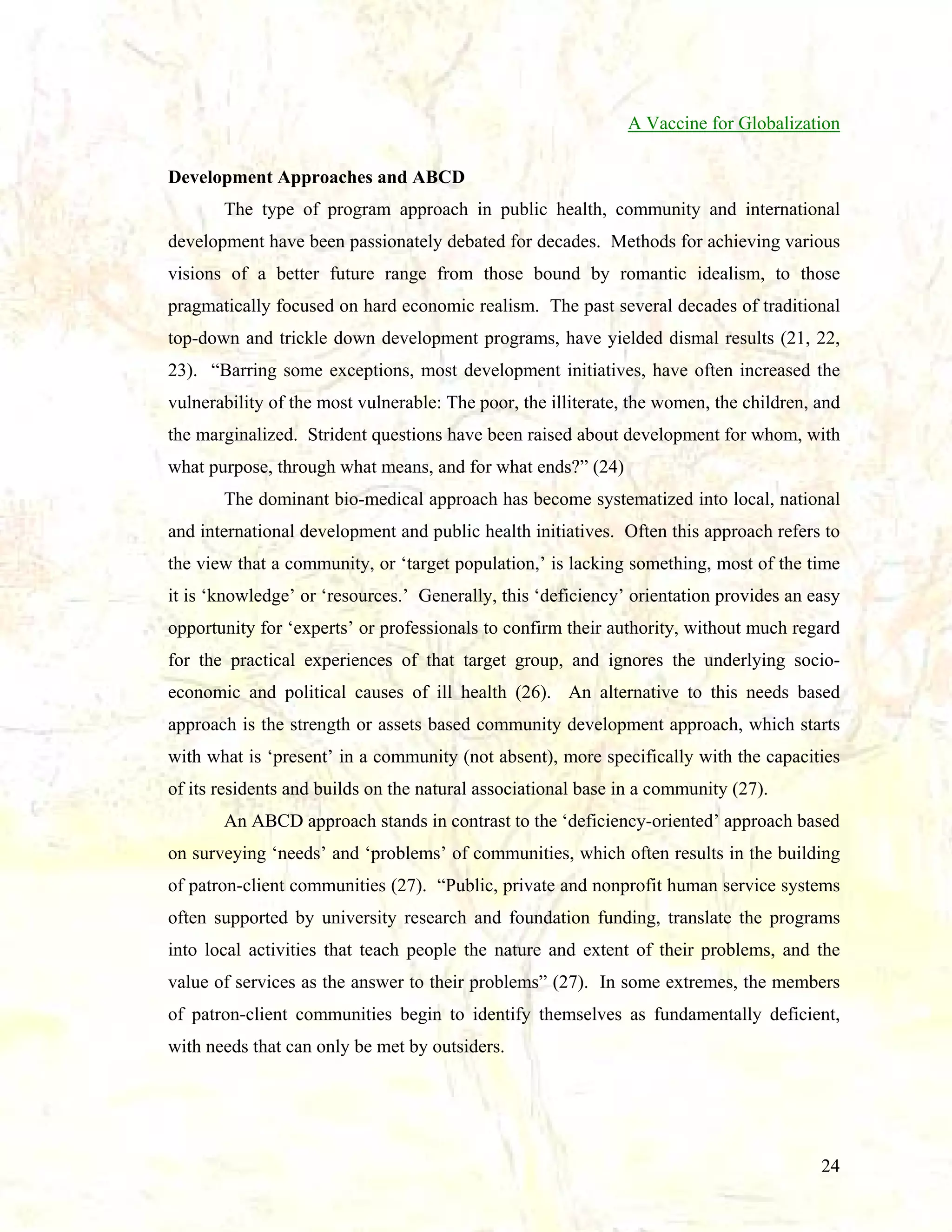 A Vaccine for Globalization
Development Approaches and ABCD
The type of program approach in public health, community and international
development have been passionately debated for decades. Methods for achieving various
visions of a better future range from those bound by romantic idealism, to those
pragmatically focused on hard economic realism. The past several decades of traditional
top-down and trickle down development programs, have yielded dismal results (21, 22,
23). “Barring some exceptions, most development initiatives, have often increased the
vulnerability of the most vulnerable: The poor, the illiterate, the women, the children, and
the marginalized. Strident questions have been raised about development for whom, with
what purpose, through what means, and for what ends?” (24)
The dominant bio-medical approach has become systematized into local, national
and international development and public health initiatives. Often this approach refers to
the view that a community, or ‘target population,’ is lacking something, most of the time
it is ‘knowledge’ or ‘resources.’ Generally, this ‘deficiency’ orientation provides an easy
opportunity for ‘experts’ or professionals to confirm their authority, without much regard
for the practical experiences of that target group, and ignores the underlying socioeconomic and political causes of ill health (26). An alternative to this needs based
approach is the strength or assets based community development approach, which starts
with what is ‘present’ in a community (not absent), more specifically with the capacities
of its residents and builds on the natural associational base in a community (27).
An ABCD approach stands in contrast to the ‘deficiency-oriented’ approach based
on surveying ‘needs’ and ‘problems’ of communities, which often results in the building
of patron-client communities (27). “Public, private and nonprofit human service systems
often supported by university research and foundation funding, translate the programs
into local activities that teach people the nature and extent of their problems, and the
value of services as the answer to their problems” (27). In some extremes, the members
of patron-client communities begin to identify themselves as fundamentally deficient,
with needs that can only be met by outsiders.

24

 