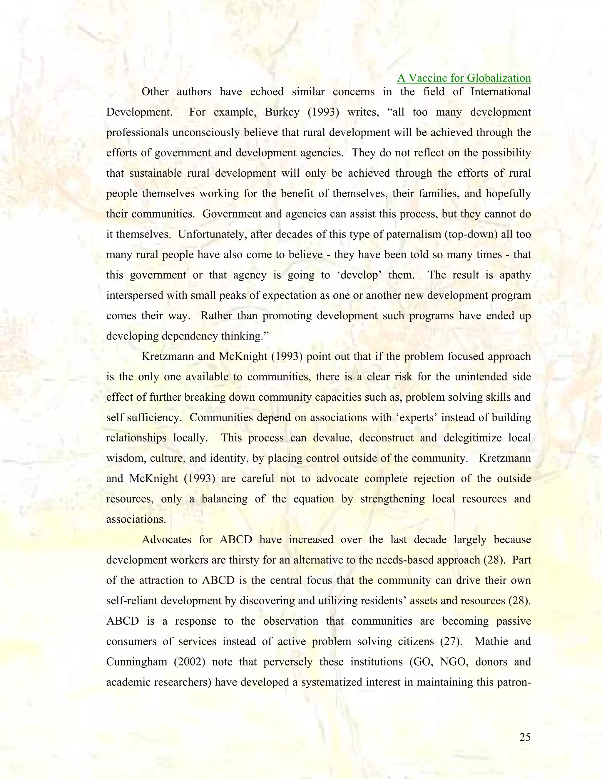 A Vaccine for Globalization
Other authors have echoed similar concerns in the field of International
Development.

For example, Burkey (1993) writes, “all too many development

professionals unconsciously believe that rural development will be achieved through the
efforts of government and development agencies. They do not reflect on the possibility
that sustainable rural development will only be achieved through the efforts of rural
people themselves working for the benefit of themselves, their families, and hopefully
their communities. Government and agencies can assist this process, but they cannot do
it themselves. Unfortunately, after decades of this type of paternalism (top-down) all too
many rural people have also come to believe - they have been told so many times - that
this government or that agency is going to ‘develop’ them.

The result is apathy

interspersed with small peaks of expectation as one or another new development program
comes their way. Rather than promoting development such programs have ended up
developing dependency thinking.”
Kretzmann and McKnight (1993) point out that if the problem focused approach
is the only one available to communities, there is a clear risk for the unintended side
effect of further breaking down community capacities such as, problem solving skills and
self sufficiency. Communities depend on associations with ‘experts’ instead of building
relationships locally.

This process can devalue, deconstruct and delegitimize local

wisdom, culture, and identity, by placing control outside of the community. Kretzmann
and McKnight (1993) are careful not to advocate complete rejection of the outside
resources, only a balancing of the equation by strengthening local resources and
associations.
Advocates for ABCD have increased over the last decade largely because
development workers are thirsty for an alternative to the needs-based approach (28). Part
of the attraction to ABCD is the central focus that the community can drive their own
self-reliant development by discovering and utilizing residents’ assets and resources (28).
ABCD is a response to the observation that communities are becoming passive
consumers of services instead of active problem solving citizens (27).

Mathie and

Cunningham (2002) note that perversely these institutions (GO, NGO, donors and
academic researchers) have developed a systematized interest in maintaining this patron-

25

 