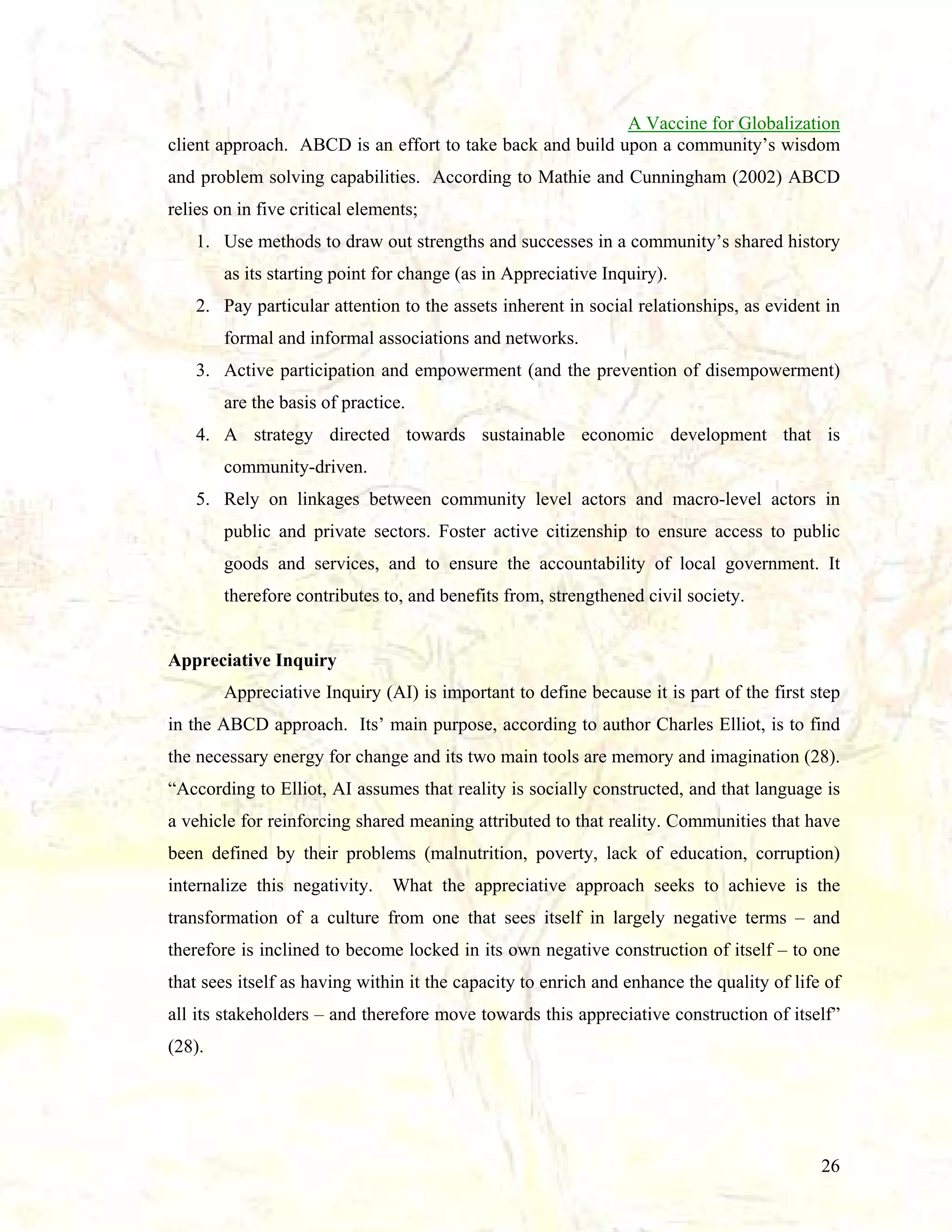 A Vaccine for Globalization
client approach. ABCD is an effort to take back and build upon a community’s wisdom
and problem solving capabilities. According to Mathie and Cunningham (2002) ABCD
relies on in five critical elements;
1. Use methods to draw out strengths and successes in a community’s shared history
as its starting point for change (as in Appreciative Inquiry).
2. Pay particular attention to the assets inherent in social relationships, as evident in
formal and informal associations and networks.
3. Active participation and empowerment (and the prevention of disempowerment)
are the basis of practice.
4. A strategy directed towards sustainable economic development that is
community-driven.
5. Rely on linkages between community level actors and macro-level actors in
public and private sectors. Foster active citizenship to ensure access to public
goods and services, and to ensure the accountability of local government. It
therefore contributes to, and benefits from, strengthened civil society.

Appreciative Inquiry
Appreciative Inquiry (AI) is important to define because it is part of the first step
in the ABCD approach. Its’ main purpose, according to author Charles Elliot, is to find
the necessary energy for change and its two main tools are memory and imagination (28).
“According to Elliot, AI assumes that reality is socially constructed, and that language is
a vehicle for reinforcing shared meaning attributed to that reality. Communities that have
been defined by their problems (malnutrition, poverty, lack of education, corruption)
internalize this negativity.

What the appreciative approach seeks to achieve is the

transformation of a culture from one that sees itself in largely negative terms – and
therefore is inclined to become locked in its own negative construction of itself – to one
that sees itself as having within it the capacity to enrich and enhance the quality of life of
all its stakeholders – and therefore move towards this appreciative construction of itself”
(28).

26

 