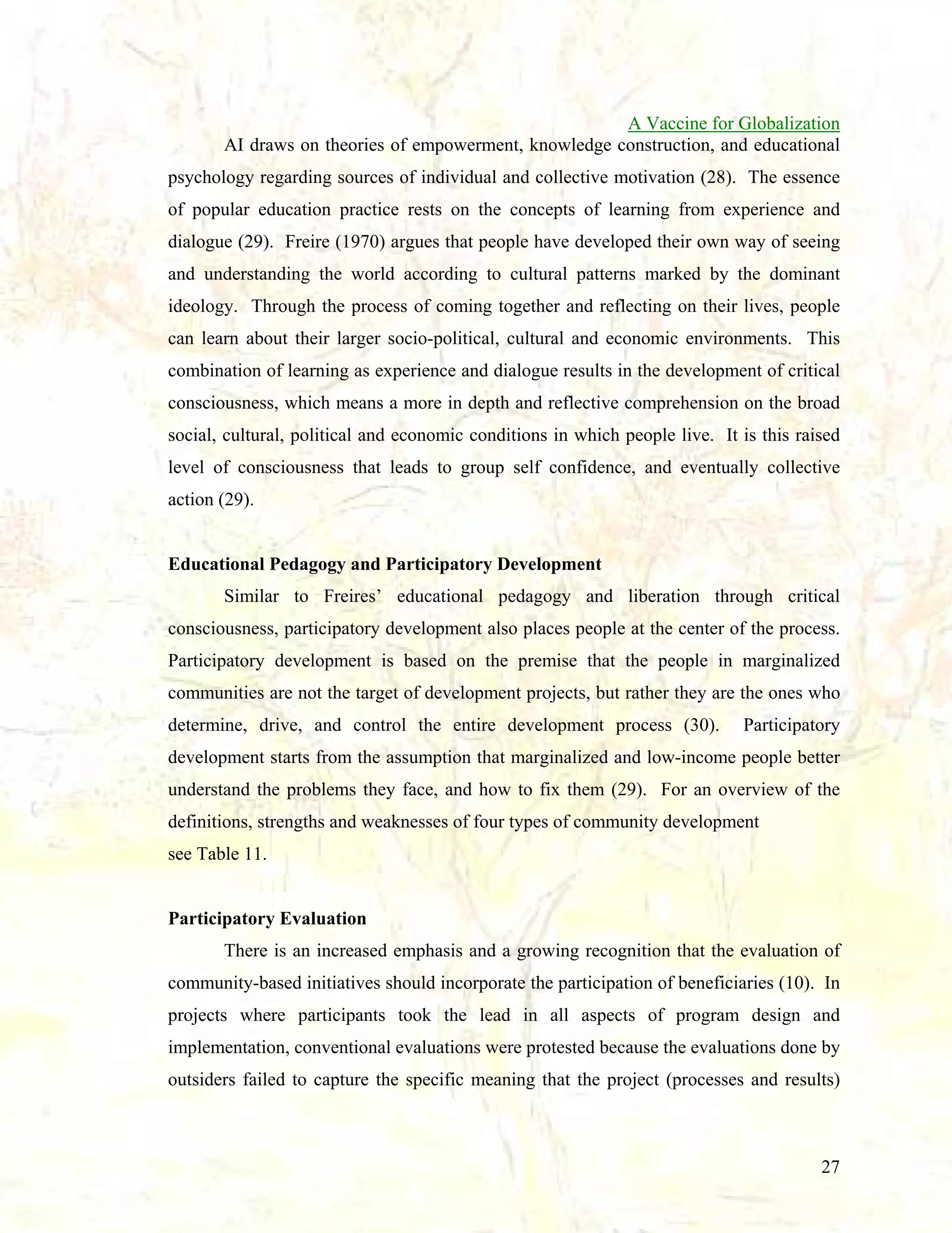 A Vaccine for Globalization
AI draws on theories of empowerment, knowledge construction, and educational
psychology regarding sources of individual and collective motivation (28). The essence
of popular education practice rests on the concepts of learning from experience and
dialogue (29). Freire (1970) argues that people have developed their own way of seeing
and understanding the world according to cultural patterns marked by the dominant
ideology. Through the process of coming together and reflecting on their lives, people
can learn about their larger socio-political, cultural and economic environments. This
combination of learning as experience and dialogue results in the development of critical
consciousness, which means a more in depth and reflective comprehension on the broad
social, cultural, political and economic conditions in which people live. It is this raised
level of consciousness that leads to group self confidence, and eventually collective
action (29).

Educational Pedagogy and Participatory Development
Similar to Freires’ educational pedagogy and liberation through critical
consciousness, participatory development also places people at the center of the process.
Participatory development is based on the premise that the people in marginalized
communities are not the target of development projects, but rather they are the ones who
determine, drive, and control the entire development process (30).

Participatory

development starts from the assumption that marginalized and low-income people better
understand the problems they face, and how to fix them (29). For an overview of the
definitions, strengths and weaknesses of four types of community development
see Table 11.

Participatory Evaluation
There is an increased emphasis and a growing recognition that the evaluation of
community-based initiatives should incorporate the participation of beneficiaries (10). In
projects where participants took the lead in all aspects of program design and
implementation, conventional evaluations were protested because the evaluations done by
outsiders failed to capture the specific meaning that the project (processes and results)

27

 