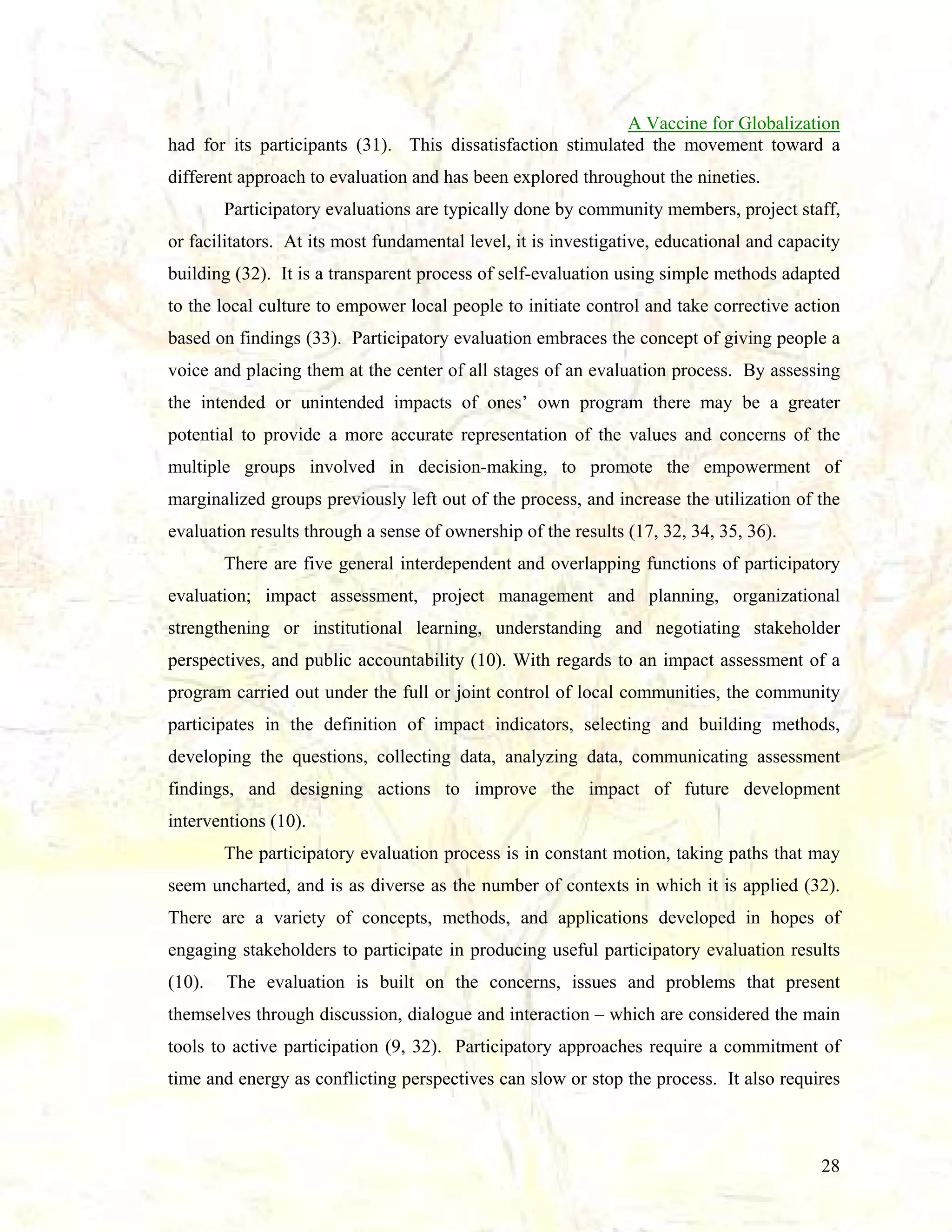 A Vaccine for Globalization
had for its participants (31). This dissatisfaction stimulated the movement toward a
different approach to evaluation and has been explored throughout the nineties.
Participatory evaluations are typically done by community members, project staff,
or facilitators. At its most fundamental level, it is investigative, educational and capacity
building (32). It is a transparent process of self-evaluation using simple methods adapted
to the local culture to empower local people to initiate control and take corrective action
based on findings (33). Participatory evaluation embraces the concept of giving people a
voice and placing them at the center of all stages of an evaluation process. By assessing
the intended or unintended impacts of ones’ own program there may be a greater
potential to provide a more accurate representation of the values and concerns of the
multiple groups involved in decision-making, to promote the empowerment of
marginalized groups previously left out of the process, and increase the utilization of the
evaluation results through a sense of ownership of the results (17, 32, 34, 35, 36).
There are five general interdependent and overlapping functions of participatory
evaluation; impact assessment, project management and planning, organizational
strengthening or institutional learning, understanding and negotiating stakeholder
perspectives, and public accountability (10). With regards to an impact assessment of a
program carried out under the full or joint control of local communities, the community
participates in the definition of impact indicators, selecting and building methods,
developing the questions, collecting data, analyzing data, communicating assessment
findings, and designing actions to improve the impact of future development
interventions (10).
The participatory evaluation process is in constant motion, taking paths that may
seem uncharted, and is as diverse as the number of contexts in which it is applied (32).
There are a variety of concepts, methods, and applications developed in hopes of
engaging stakeholders to participate in producing useful participatory evaluation results
(10).

The evaluation is built on the concerns, issues and problems that present

themselves through discussion, dialogue and interaction – which are considered the main
tools to active participation (9, 32). Participatory approaches require a commitment of
time and energy as conflicting perspectives can slow or stop the process. It also requires

28

 