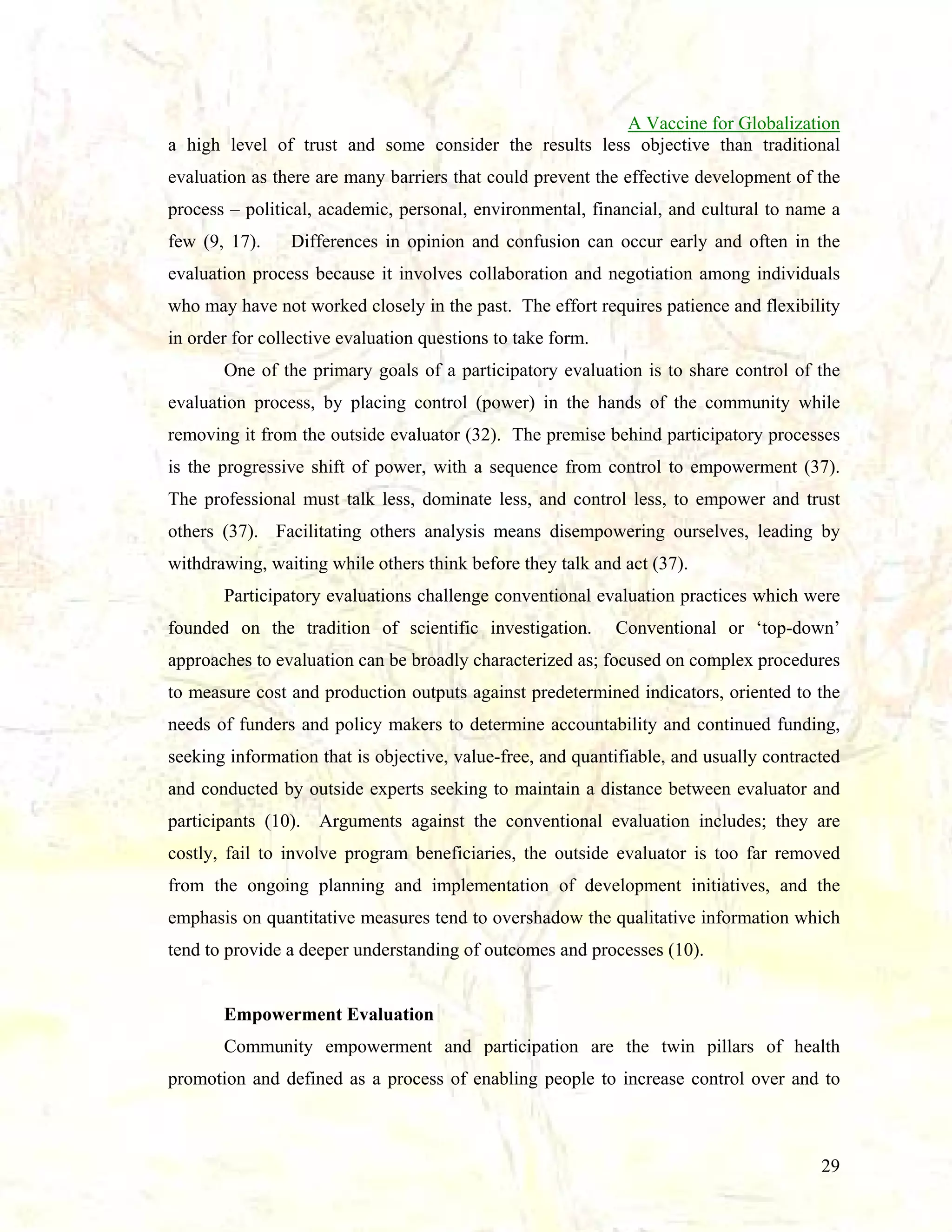 A Vaccine for Globalization
a high level of trust and some consider the results less objective than traditional
evaluation as there are many barriers that could prevent the effective development of the
process – political, academic, personal, environmental, financial, and cultural to name a
few (9, 17).

Differences in opinion and confusion can occur early and often in the

evaluation process because it involves collaboration and negotiation among individuals
who may have not worked closely in the past. The effort requires patience and flexibility
in order for collective evaluation questions to take form.
One of the primary goals of a participatory evaluation is to share control of the
evaluation process, by placing control (power) in the hands of the community while
removing it from the outside evaluator (32). The premise behind participatory processes
is the progressive shift of power, with a sequence from control to empowerment (37).
The professional must talk less, dominate less, and control less, to empower and trust
others (37). Facilitating others analysis means disempowering ourselves, leading by
withdrawing, waiting while others think before they talk and act (37).
Participatory evaluations challenge conventional evaluation practices which were
founded on the tradition of scientific investigation.

Conventional or ‘top-down’

approaches to evaluation can be broadly characterized as; focused on complex procedures
to measure cost and production outputs against predetermined indicators, oriented to the
needs of funders and policy makers to determine accountability and continued funding,
seeking information that is objective, value-free, and quantifiable, and usually contracted
and conducted by outside experts seeking to maintain a distance between evaluator and
participants (10).

Arguments against the conventional evaluation includes; they are

costly, fail to involve program beneficiaries, the outside evaluator is too far removed
from the ongoing planning and implementation of development initiatives, and the
emphasis on quantitative measures tend to overshadow the qualitative information which
tend to provide a deeper understanding of outcomes and processes (10).

Empowerment Evaluation
Community empowerment and participation are the twin pillars of health
promotion and defined as a process of enabling people to increase control over and to

29

 