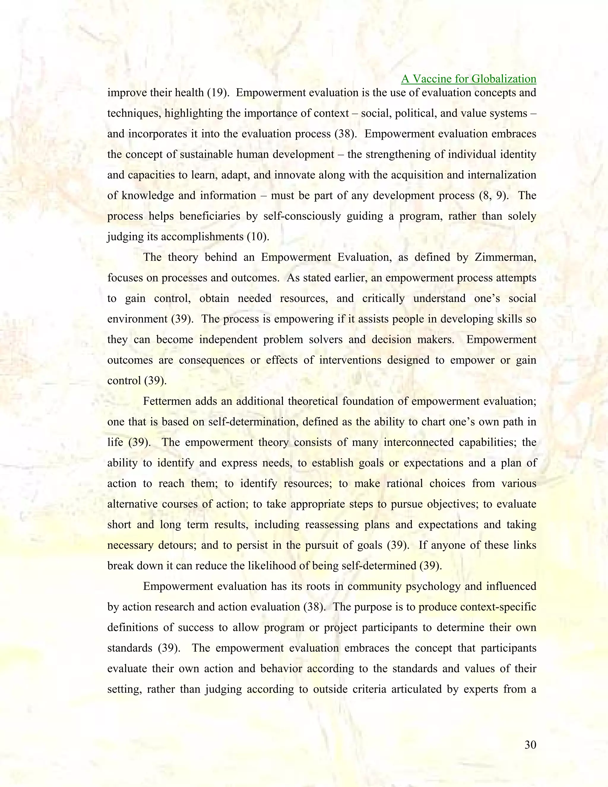 A Vaccine for Globalization
improve their health (19). Empowerment evaluation is the use of evaluation concepts and
techniques, highlighting the importance of context – social, political, and value systems –
and incorporates it into the evaluation process (38). Empowerment evaluation embraces
the concept of sustainable human development – the strengthening of individual identity
and capacities to learn, adapt, and innovate along with the acquisition and internalization
of knowledge and information – must be part of any development process (8, 9). The
process helps beneficiaries by self-consciously guiding a program, rather than solely
judging its accomplishments (10).
The theory behind an Empowerment Evaluation, as defined by Zimmerman,
focuses on processes and outcomes. As stated earlier, an empowerment process attempts
to gain control, obtain needed resources, and critically understand one’s social
environment (39). The process is empowering if it assists people in developing skills so
they can become independent problem solvers and decision makers. Empowerment
outcomes are consequences or effects of interventions designed to empower or gain
control (39).
Fettermen adds an additional theoretical foundation of empowerment evaluation;
one that is based on self-determination, defined as the ability to chart one’s own path in
life (39). The empowerment theory consists of many interconnected capabilities; the
ability to identify and express needs, to establish goals or expectations and a plan of
action to reach them; to identify resources; to make rational choices from various
alternative courses of action; to take appropriate steps to pursue objectives; to evaluate
short and long term results, including reassessing plans and expectations and taking
necessary detours; and to persist in the pursuit of goals (39). If anyone of these links
break down it can reduce the likelihood of being self-determined (39).
Empowerment evaluation has its roots in community psychology and influenced
by action research and action evaluation (38). The purpose is to produce context-specific
definitions of success to allow program or project participants to determine their own
standards (39). The empowerment evaluation embraces the concept that participants
evaluate their own action and behavior according to the standards and values of their
setting, rather than judging according to outside criteria articulated by experts from a

30

 