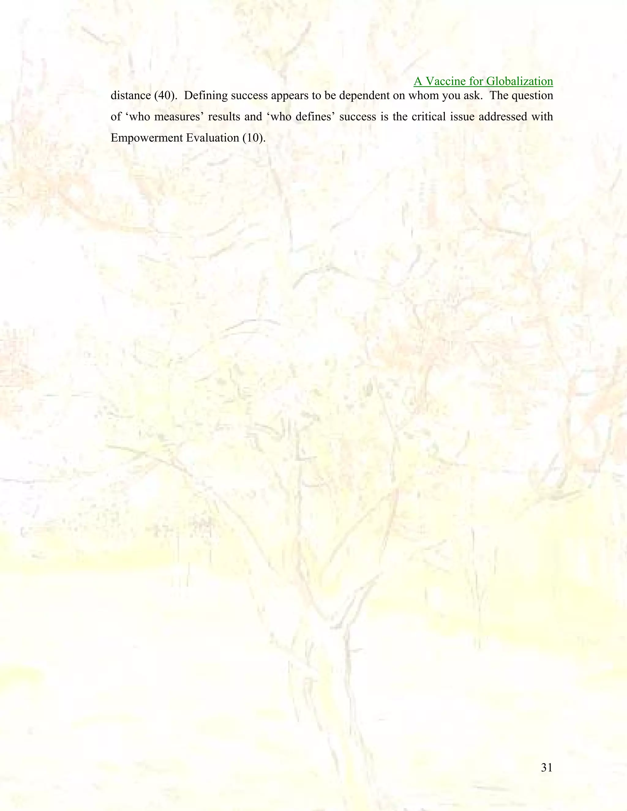 A Vaccine for Globalization
distance (40). Defining success appears to be dependent on whom you ask. The question
of ‘who measures’ results and ‘who defines’ success is the critical issue addressed with
Empowerment Evaluation (10).

31

 