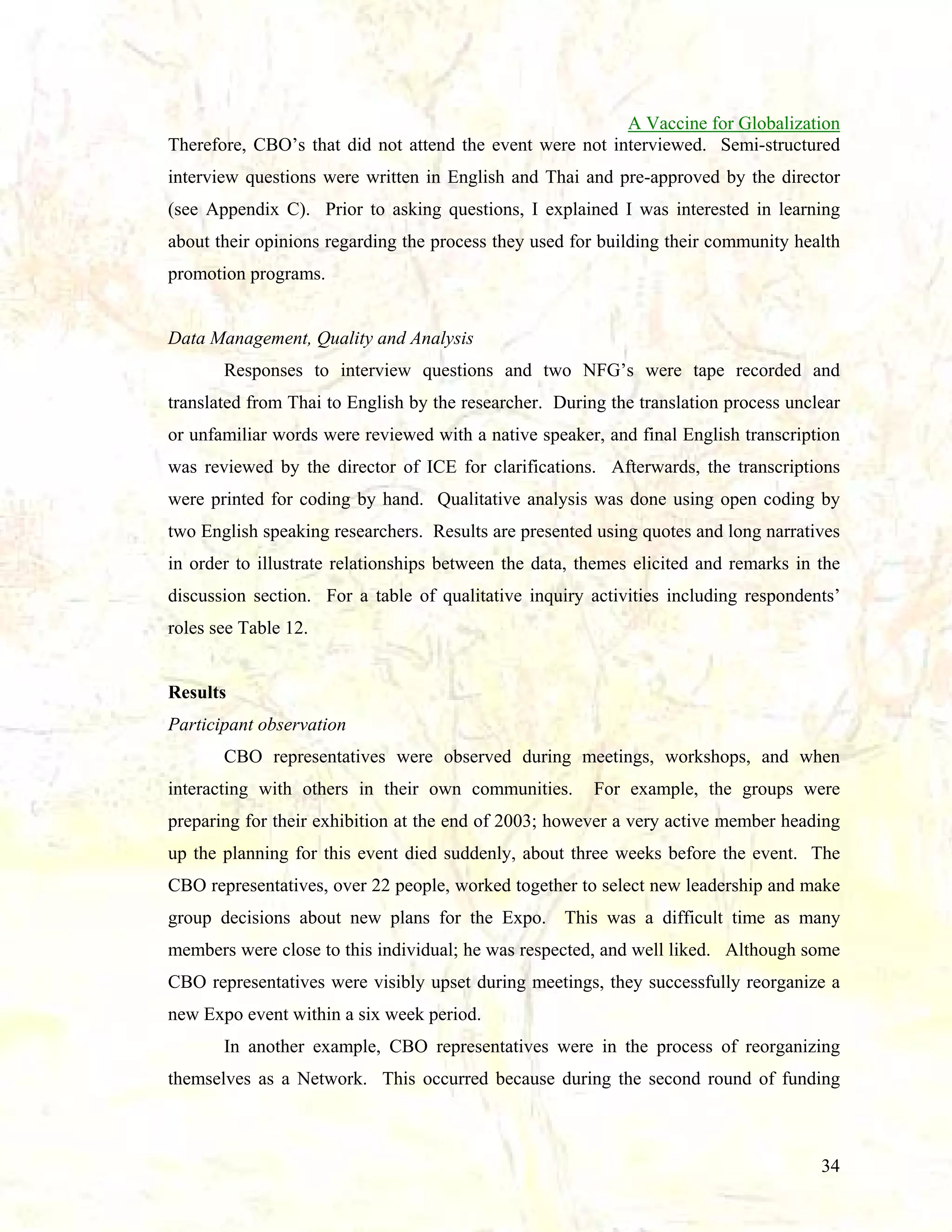 A Vaccine for Globalization
Therefore, CBO’s that did not attend the event were not interviewed. Semi-structured
interview questions were written in English and Thai and pre-approved by the director
(see Appendix C). Prior to asking questions, I explained I was interested in learning
about their opinions regarding the process they used for building their community health
promotion programs.

Data Management, Quality and Analysis
Responses to interview questions and two NFG’s were tape recorded and
translated from Thai to English by the researcher. During the translation process unclear
or unfamiliar words were reviewed with a native speaker, and final English transcription
was reviewed by the director of ICE for clarifications. Afterwards, the transcriptions
were printed for coding by hand. Qualitative analysis was done using open coding by
two English speaking researchers. Results are presented using quotes and long narratives
in order to illustrate relationships between the data, themes elicited and remarks in the
discussion section. For a table of qualitative inquiry activities including respondents’
roles see Table 12.

Results
Participant observation
CBO representatives were observed during meetings, workshops, and when
interacting with others in their own communities.

For example, the groups were

preparing for their exhibition at the end of 2003; however a very active member heading
up the planning for this event died suddenly, about three weeks before the event. The
CBO representatives, over 22 people, worked together to select new leadership and make
group decisions about new plans for the Expo. This was a difficult time as many
members were close to this individual; he was respected, and well liked. Although some
CBO representatives were visibly upset during meetings, they successfully reorganize a
new Expo event within a six week period.
In another example, CBO representatives were in the process of reorganizing
themselves as a Network. This occurred because during the second round of funding

34

 