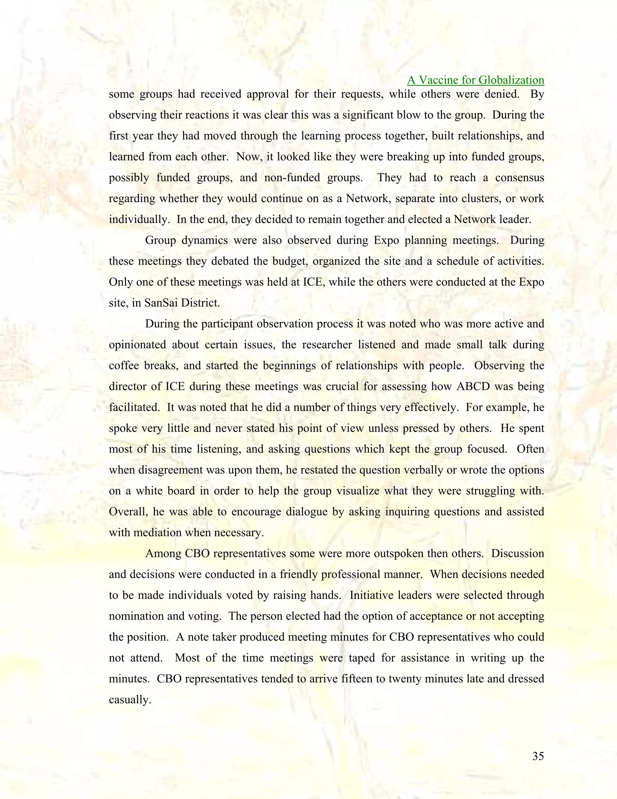 A Vaccine for Globalization
some groups had received approval for their requests, while others were denied. By
observing their reactions it was clear this was a significant blow to the group. During the
first year they had moved through the learning process together, built relationships, and
learned from each other. Now, it looked like they were breaking up into funded groups,
possibly funded groups, and non-funded groups.

They had to reach a consensus

regarding whether they would continue on as a Network, separate into clusters, or work
individually. In the end, they decided to remain together and elected a Network leader.
Group dynamics were also observed during Expo planning meetings. During
these meetings they debated the budget, organized the site and a schedule of activities.
Only one of these meetings was held at ICE, while the others were conducted at the Expo
site, in SanSai District.
During the participant observation process it was noted who was more active and
opinionated about certain issues, the researcher listened and made small talk during
coffee breaks, and started the beginnings of relationships with people. Observing the
director of ICE during these meetings was crucial for assessing how ABCD was being
facilitated. It was noted that he did a number of things very effectively. For example, he
spoke very little and never stated his point of view unless pressed by others. He spent
most of his time listening, and asking questions which kept the group focused. Often
when disagreement was upon them, he restated the question verbally or wrote the options
on a white board in order to help the group visualize what they were struggling with.
Overall, he was able to encourage dialogue by asking inquiring questions and assisted
with mediation when necessary.
Among CBO representatives some were more outspoken then others. Discussion
and decisions were conducted in a friendly professional manner. When decisions needed
to be made individuals voted by raising hands. Initiative leaders were selected through
nomination and voting. The person elected had the option of acceptance or not accepting
the position. A note taker produced meeting minutes for CBO representatives who could
not attend. Most of the time meetings were taped for assistance in writing up the
minutes. CBO representatives tended to arrive fifteen to twenty minutes late and dressed
casually.

35

 