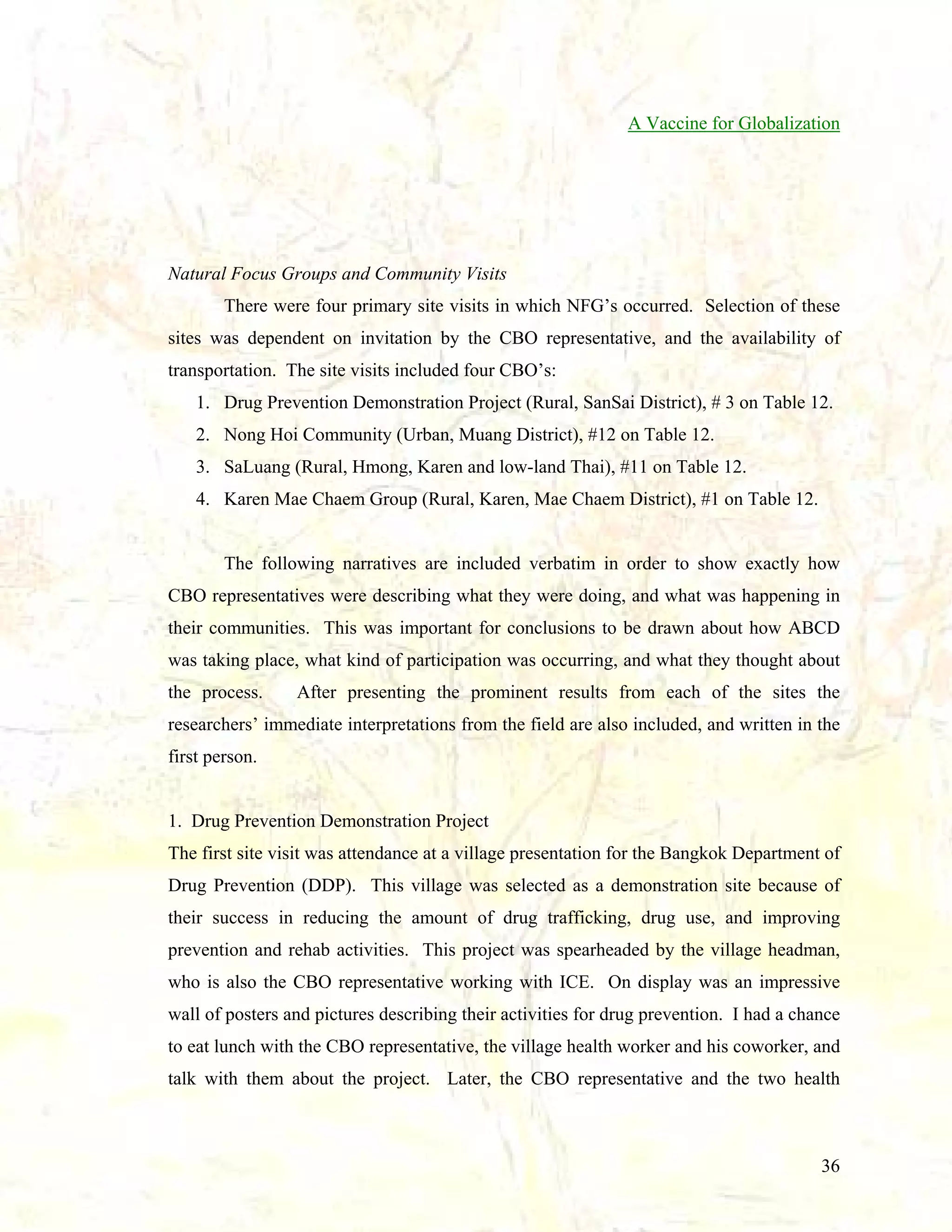 A Vaccine for Globalization

Natural Focus Groups and Community Visits
There were four primary site visits in which NFG’s occurred. Selection of these
sites was dependent on invitation by the CBO representative, and the availability of
transportation. The site visits included four CBO’s:
1. Drug Prevention Demonstration Project (Rural, SanSai District), # 3 on Table 12.
2. Nong Hoi Community (Urban, Muang District), #12 on Table 12.
3. SaLuang (Rural, Hmong, Karen and low-land Thai), #11 on Table 12.
4. Karen Mae Chaem Group (Rural, Karen, Mae Chaem District), #1 on Table 12.

The following narratives are included verbatim in order to show exactly how
CBO representatives were describing what they were doing, and what was happening in
their communities. This was important for conclusions to be drawn about how ABCD
was taking place, what kind of participation was occurring, and what they thought about
the process.

After presenting the prominent results from each of the sites the

researchers’ immediate interpretations from the field are also included, and written in the
first person.

1. Drug Prevention Demonstration Project
The first site visit was attendance at a village presentation for the Bangkok Department of
Drug Prevention (DDP). This village was selected as a demonstration site because of
their success in reducing the amount of drug trafficking, drug use, and improving
prevention and rehab activities. This project was spearheaded by the village headman,
who is also the CBO representative working with ICE. On display was an impressive
wall of posters and pictures describing their activities for drug prevention. I had a chance
to eat lunch with the CBO representative, the village health worker and his coworker, and
talk with them about the project. Later, the CBO representative and the two health

36

 