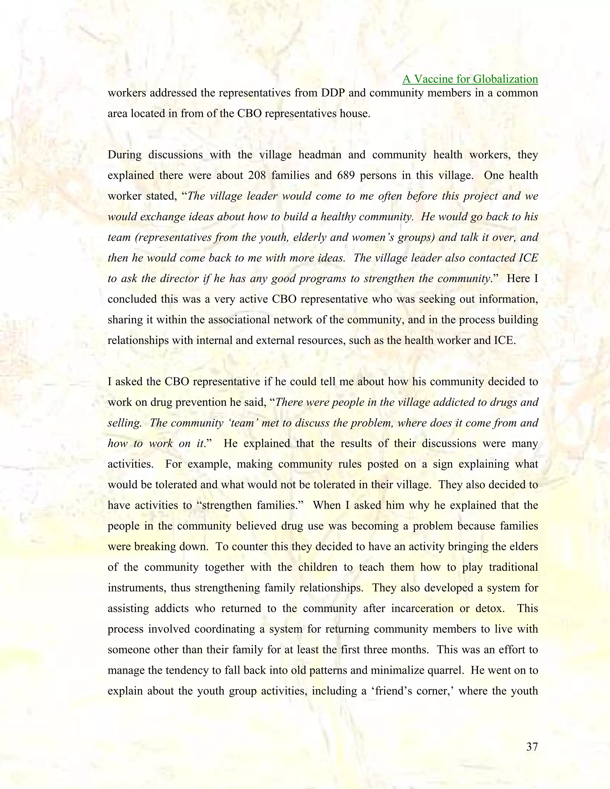 A Vaccine for Globalization
workers addressed the representatives from DDP and community members in a common
area located in from of the CBO representatives house.

During discussions with the village headman and community health workers, they
explained there were about 208 families and 689 persons in this village. One health
worker stated, “The village leader would come to me often before this project and we
would exchange ideas about how to build a healthy community. He would go back to his
team (representatives from the youth, elderly and women’s groups) and talk it over, and
then he would come back to me with more ideas. The village leader also contacted ICE
to ask the director if he has any good programs to strengthen the community.” Here I
concluded this was a very active CBO representative who was seeking out information,
sharing it within the associational network of the community, and in the process building
relationships with internal and external resources, such as the health worker and ICE.

I asked the CBO representative if he could tell me about how his community decided to
work on drug prevention he said, “There were people in the village addicted to drugs and
selling. The community ‘team’ met to discuss the problem, where does it come from and
how to work on it.” He explained that the results of their discussions were many
activities. For example, making community rules posted on a sign explaining what
would be tolerated and what would not be tolerated in their village. They also decided to
have activities to “strengthen families.” When I asked him why he explained that the
people in the community believed drug use was becoming a problem because families
were breaking down. To counter this they decided to have an activity bringing the elders
of the community together with the children to teach them how to play traditional
instruments, thus strengthening family relationships. They also developed a system for
assisting addicts who returned to the community after incarceration or detox. This
process involved coordinating a system for returning community members to live with
someone other than their family for at least the first three months. This was an effort to
manage the tendency to fall back into old patterns and minimalize quarrel. He went on to
explain about the youth group activities, including a ‘friend’s corner,’ where the youth

37

 