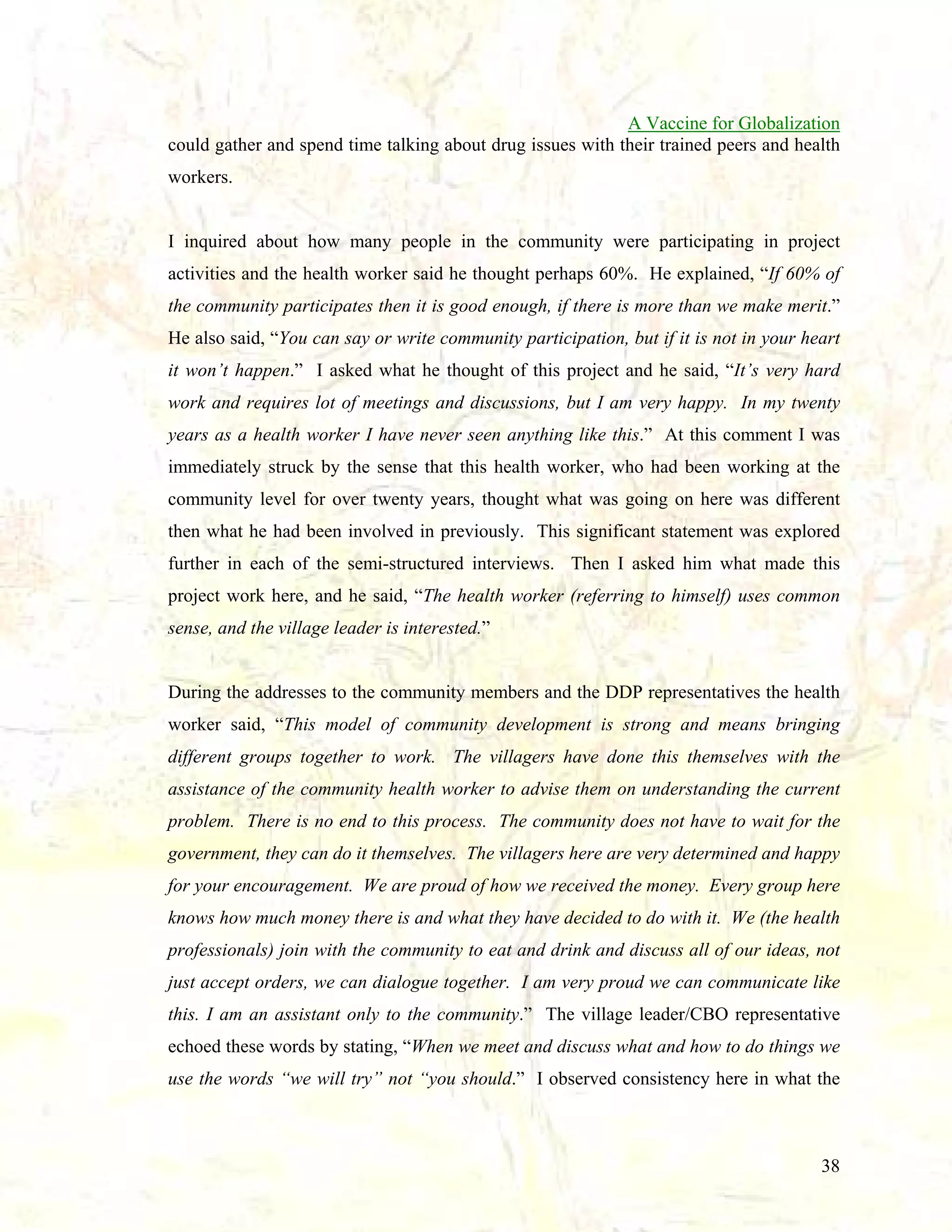 A Vaccine for Globalization
could gather and spend time talking about drug issues with their trained peers and health
workers.

I inquired about how many people in the community were participating in project
activities and the health worker said he thought perhaps 60%. He explained, “If 60% of
the community participates then it is good enough, if there is more than we make merit.”
He also said, “You can say or write community participation, but if it is not in your heart
it won’t happen.” I asked what he thought of this project and he said, “It’s very hard
work and requires lot of meetings and discussions, but I am very happy. In my twenty
years as a health worker I have never seen anything like this.” At this comment I was
immediately struck by the sense that this health worker, who had been working at the
community level for over twenty years, thought what was going on here was different
then what he had been involved in previously. This significant statement was explored
further in each of the semi-structured interviews. Then I asked him what made this
project work here, and he said, “The health worker (referring to himself) uses common
sense, and the village leader is interested.”

During the addresses to the community members and the DDP representatives the health
worker said, “This model of community development is strong and means bringing
different groups together to work. The villagers have done this themselves with the
assistance of the community health worker to advise them on understanding the current
problem. There is no end to this process. The community does not have to wait for the
government, they can do it themselves. The villagers here are very determined and happy
for your encouragement. We are proud of how we received the money. Every group here
knows how much money there is and what they have decided to do with it. We (the health
professionals) join with the community to eat and drink and discuss all of our ideas, not
just accept orders, we can dialogue together. I am very proud we can communicate like
this. I am an assistant only to the community.” The village leader/CBO representative
echoed these words by stating, “When we meet and discuss what and how to do things we
use the words “we will try” not “you should.” I observed consistency here in what the

38

 
