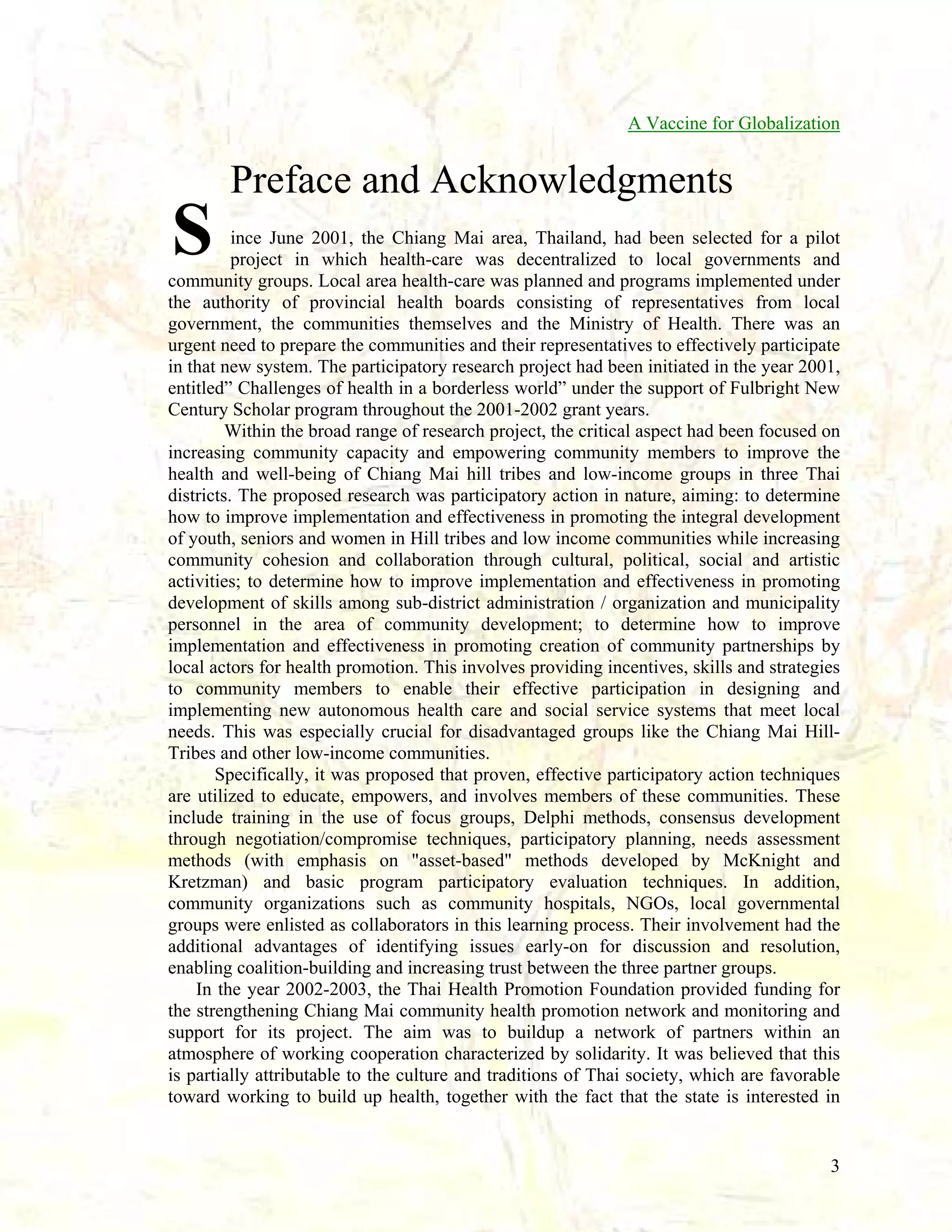 A Vaccine for Globalization

Preface and Acknowledgments

S

ince June 2001, the Chiang Mai area, Thailand, had been selected for a pilot
project in which health-care was decentralized to local governments and
community groups. Local area health-care was planned and programs implemented under
the authority of provincial health boards consisting of representatives from local
government, the communities themselves and the Ministry of Health. There was an
urgent need to prepare the communities and their representatives to effectively participate
in that new system. The participatory research project had been initiated in the year 2001,
entitled” Challenges of health in a borderless world” under the support of Fulbright New
Century Scholar program throughout the 2001-2002 grant years.
Within the broad range of research project, the critical aspect had been focused on
increasing community capacity and empowering community members to improve the
health and well-being of Chiang Mai hill tribes and low-income groups in three Thai
districts. The proposed research was participatory action in nature, aiming: to determine
how to improve implementation and effectiveness in promoting the integral development
of youth, seniors and women in Hill tribes and low income communities while increasing
community cohesion and collaboration through cultural, political, social and artistic
activities; to determine how to improve implementation and effectiveness in promoting
development of skills among sub-district administration / organization and municipality
personnel in the area of community development; to determine how to improve
implementation and effectiveness in promoting creation of community partnerships by
local actors for health promotion. This involves providing incentives, skills and strategies
to community members to enable their effective participation in designing and
implementing new autonomous health care and social service systems that meet local
needs. This was especially crucial for disadvantaged groups like the Chiang Mai HillTribes and other low-income communities.
Specifically, it was proposed that proven, effective participatory action techniques
are utilized to educate, empowers, and involves members of these communities. These
include training in the use of focus groups, Delphi methods, consensus development
through negotiation/compromise techniques, participatory planning, needs assessment
methods (with emphasis on "asset-based" methods developed by McKnight and
Kretzman) and basic program participatory evaluation techniques. In addition,
community organizations such as community hospitals, NGOs, local governmental
groups were enlisted as collaborators in this learning process. Their involvement had the
additional advantages of identifying issues early-on for discussion and resolution,
enabling coalition-building and increasing trust between the three partner groups.
In the year 2002-2003, the Thai Health Promotion Foundation provided funding for
the strengthening Chiang Mai community health promotion network and monitoring and
support for its project. The aim was to buildup a network of partners within an
atmosphere of working cooperation characterized by solidarity. It was believed that this
is partially attributable to the culture and traditions of Thai society, which are favorable
toward working to build up health, together with the fact that the state is interested in

3

 