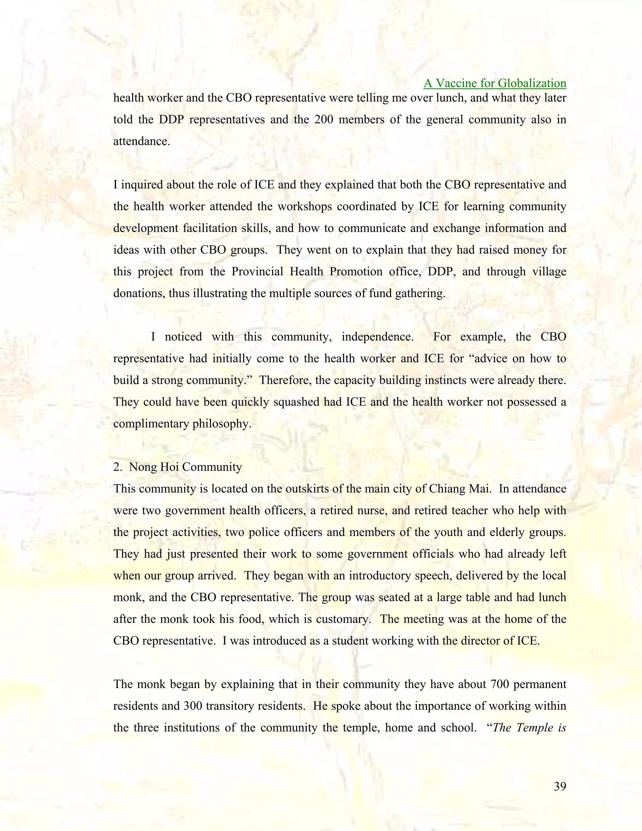 A Vaccine for Globalization
health worker and the CBO representative were telling me over lunch, and what they later
told the DDP representatives and the 200 members of the general community also in
attendance.

I inquired about the role of ICE and they explained that both the CBO representative and
the health worker attended the workshops coordinated by ICE for learning community
development facilitation skills, and how to communicate and exchange information and
ideas with other CBO groups. They went on to explain that they had raised money for
this project from the Provincial Health Promotion office, DDP, and through village
donations, thus illustrating the multiple sources of fund gathering.

I noticed with this community, independence.

For example, the CBO

representative had initially come to the health worker and ICE for “advice on how to
build a strong community.” Therefore, the capacity building instincts were already there.
They could have been quickly squashed had ICE and the health worker not possessed a
complimentary philosophy.

2. Nong Hoi Community
This community is located on the outskirts of the main city of Chiang Mai. In attendance
were two government health officers, a retired nurse, and retired teacher who help with
the project activities, two police officers and members of the youth and elderly groups.
They had just presented their work to some government officials who had already left
when our group arrived. They began with an introductory speech, delivered by the local
monk, and the CBO representative. The group was seated at a large table and had lunch
after the monk took his food, which is customary. The meeting was at the home of the
CBO representative. I was introduced as a student working with the director of ICE.

The monk began by explaining that in their community they have about 700 permanent
residents and 300 transitory residents. He spoke about the importance of working within
the three institutions of the community the temple, home and school. “The Temple is

39

 