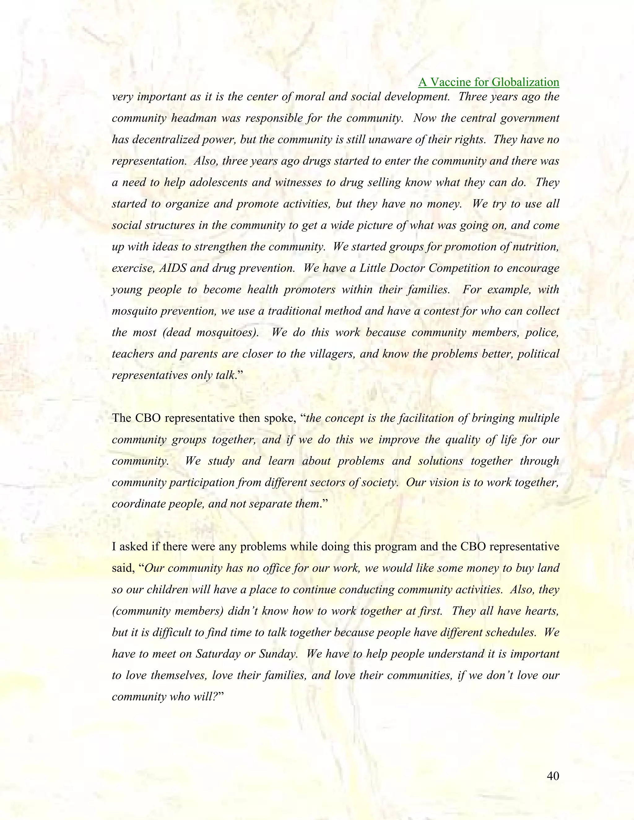 A Vaccine for Globalization
very important as it is the center of moral and social development. Three years ago the
community headman was responsible for the community. Now the central government
has decentralized power, but the community is still unaware of their rights. They have no
representation. Also, three years ago drugs started to enter the community and there was
a need to help adolescents and witnesses to drug selling know what they can do. They
started to organize and promote activities, but they have no money. We try to use all
social structures in the community to get a wide picture of what was going on, and come
up with ideas to strengthen the community. We started groups for promotion of nutrition,
exercise, AIDS and drug prevention. We have a Little Doctor Competition to encourage
young people to become health promoters within their families. For example, with
mosquito prevention, we use a traditional method and have a contest for who can collect
the most (dead mosquitoes). We do this work because community members, police,
teachers and parents are closer to the villagers, and know the problems better, political
representatives only talk.”

The CBO representative then spoke, “the concept is the facilitation of bringing multiple
community groups together, and if we do this we improve the quality of life for our
community.

We study and learn about problems and solutions together through

community participation from different sectors of society. Our vision is to work together,
coordinate people, and not separate them.”

I asked if there were any problems while doing this program and the CBO representative
said, “Our community has no office for our work, we would like some money to buy land
so our children will have a place to continue conducting community activities. Also, they
(community members) didn’t know how to work together at first. They all have hearts,
but it is difficult to find time to talk together because people have different schedules. We
have to meet on Saturday or Sunday. We have to help people understand it is important
to love themselves, love their families, and love their communities, if we don’t love our
community who will?”

40

 