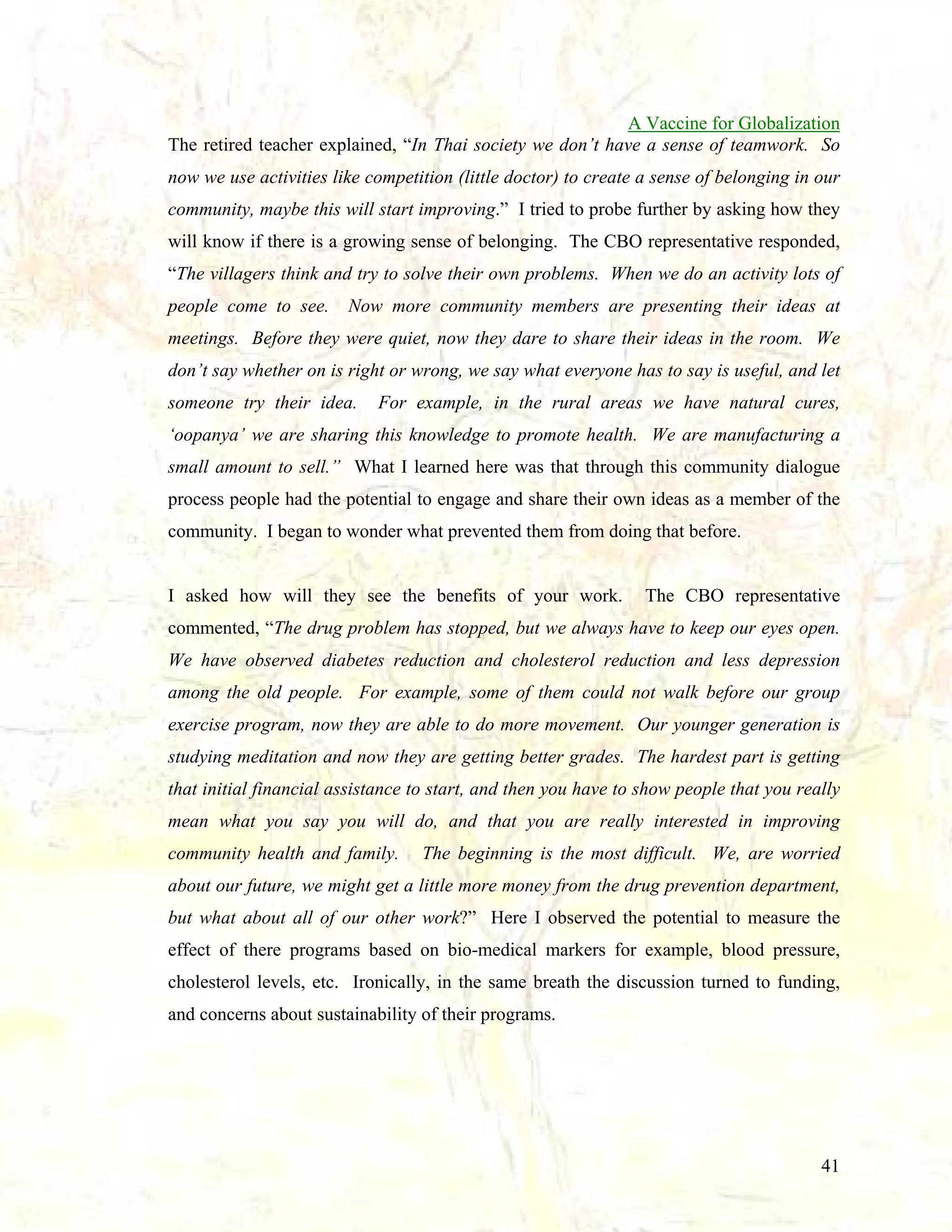 A Vaccine for Globalization
The retired teacher explained, “In Thai society we don’t have a sense of teamwork. So
now we use activities like competition (little doctor) to create a sense of belonging in our
community, maybe this will start improving.” I tried to probe further by asking how they
will know if there is a growing sense of belonging. The CBO representative responded,
“The villagers think and try to solve their own problems. When we do an activity lots of
people come to see.

Now more community members are presenting their ideas at

meetings. Before they were quiet, now they dare to share their ideas in the room. We
don’t say whether on is right or wrong, we say what everyone has to say is useful, and let
someone try their idea.

For example, in the rural areas we have natural cures,

‘oopanya’ we are sharing this knowledge to promote health. We are manufacturing a
small amount to sell.” What I learned here was that through this community dialogue
process people had the potential to engage and share their own ideas as a member of the
community. I began to wonder what prevented them from doing that before.

I asked how will they see the benefits of your work.

The CBO representative

commented, “The drug problem has stopped, but we always have to keep our eyes open.
We have observed diabetes reduction and cholesterol reduction and less depression
among the old people. For example, some of them could not walk before our group
exercise program, now they are able to do more movement. Our younger generation is
studying meditation and now they are getting better grades. The hardest part is getting
that initial financial assistance to start, and then you have to show people that you really
mean what you say you will do, and that you are really interested in improving
community health and family.

The beginning is the most difficult. We, are worried

about our future, we might get a little more money from the drug prevention department,
but what about all of our other work?” Here I observed the potential to measure the
effect of there programs based on bio-medical markers for example, blood pressure,
cholesterol levels, etc. Ironically, in the same breath the discussion turned to funding,
and concerns about sustainability of their programs.

41

 