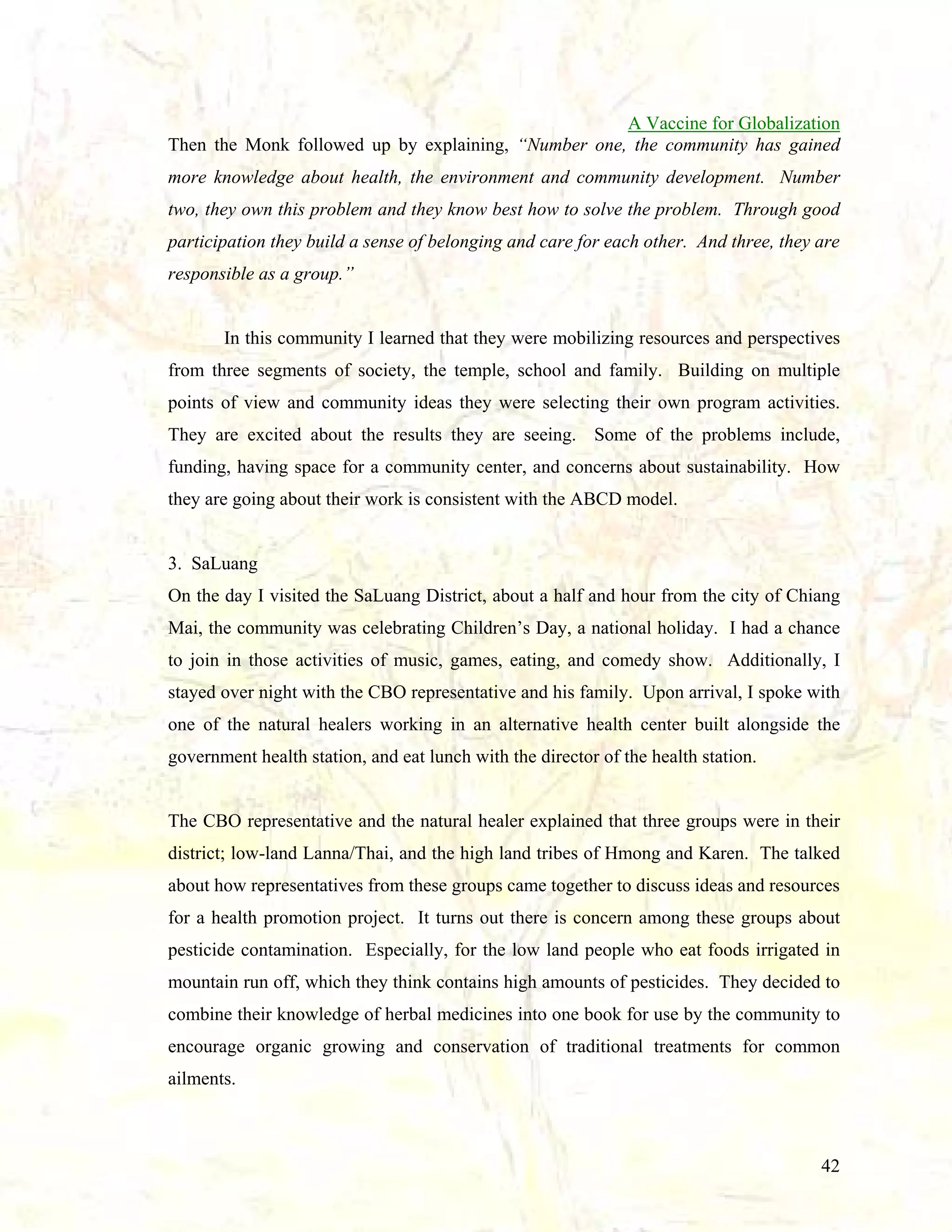 A Vaccine for Globalization
Then the Monk followed up by explaining, “Number one, the community has gained
more knowledge about health, the environment and community development. Number
two, they own this problem and they know best how to solve the problem. Through good
participation they build a sense of belonging and care for each other. And three, they are
responsible as a group.”

In this community I learned that they were mobilizing resources and perspectives
from three segments of society, the temple, school and family. Building on multiple
points of view and community ideas they were selecting their own program activities.
They are excited about the results they are seeing. Some of the problems include,
funding, having space for a community center, and concerns about sustainability. How
they are going about their work is consistent with the ABCD model.

3. SaLuang
On the day I visited the SaLuang District, about a half and hour from the city of Chiang
Mai, the community was celebrating Children’s Day, a national holiday. I had a chance
to join in those activities of music, games, eating, and comedy show. Additionally, I
stayed over night with the CBO representative and his family. Upon arrival, I spoke with
one of the natural healers working in an alternative health center built alongside the
government health station, and eat lunch with the director of the health station.

The CBO representative and the natural healer explained that three groups were in their
district; low-land Lanna/Thai, and the high land tribes of Hmong and Karen. The talked
about how representatives from these groups came together to discuss ideas and resources
for a health promotion project. It turns out there is concern among these groups about
pesticide contamination. Especially, for the low land people who eat foods irrigated in
mountain run off, which they think contains high amounts of pesticides. They decided to
combine their knowledge of herbal medicines into one book for use by the community to
encourage organic growing and conservation of traditional treatments for common
ailments.

42

 
