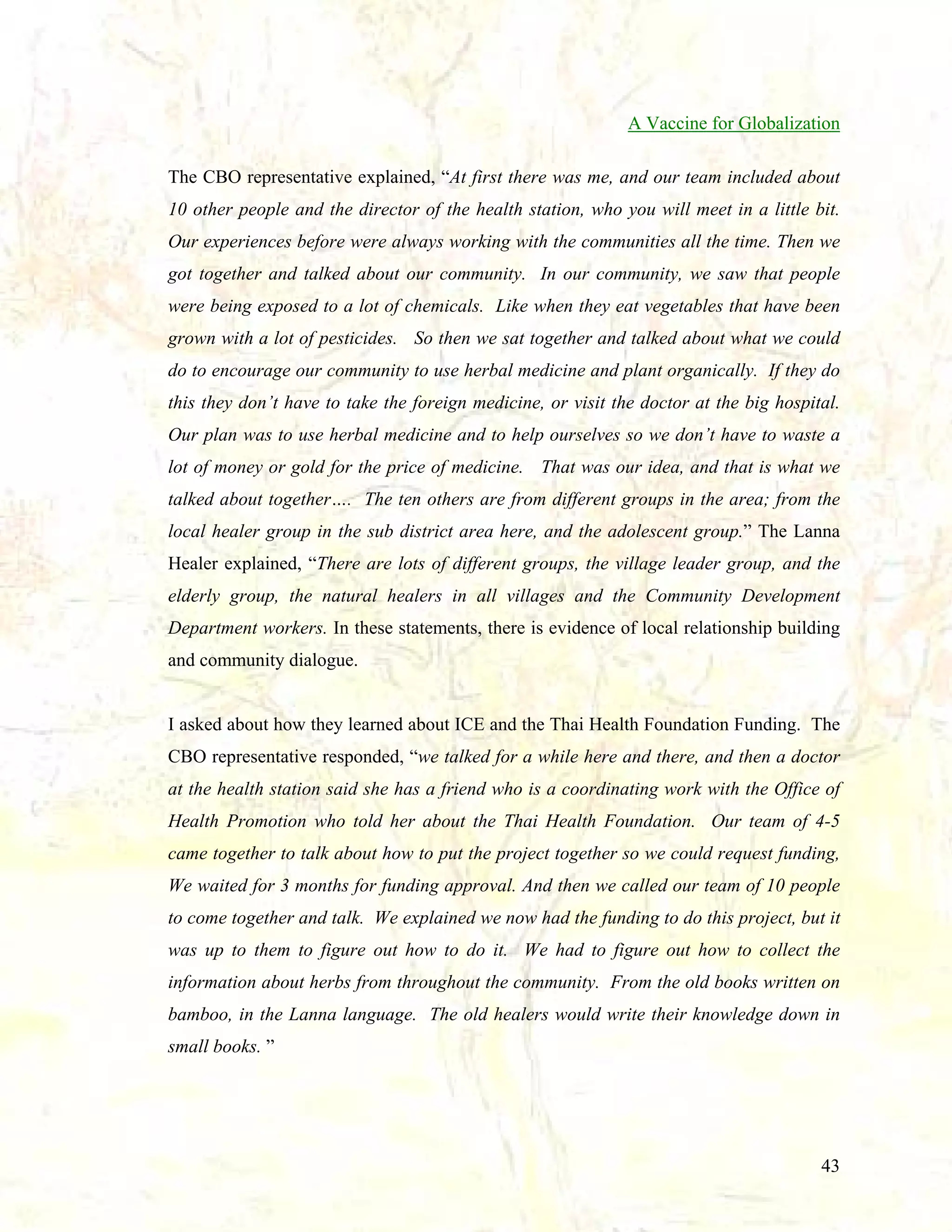 A Vaccine for Globalization
The CBO representative explained, “At first there was me, and our team included about
10 other people and the director of the health station, who you will meet in a little bit.
Our experiences before were always working with the communities all the time. Then we
got together and talked about our community. In our community, we saw that people
were being exposed to a lot of chemicals. Like when they eat vegetables that have been
grown with a lot of pesticides. So then we sat together and talked about what we could
do to encourage our community to use herbal medicine and plant organically. If they do
this they don’t have to take the foreign medicine, or visit the doctor at the big hospital.
Our plan was to use herbal medicine and to help ourselves so we don’t have to waste a
lot of money or gold for the price of medicine. That was our idea, and that is what we
talked about together…. The ten others are from different groups in the area; from the
local healer group in the sub district area here, and the adolescent group.” The Lanna
Healer explained, “There are lots of different groups, the village leader group, and the
elderly group, the natural healers in all villages and the Community Development
Department workers. In these statements, there is evidence of local relationship building
and community dialogue.

I asked about how they learned about ICE and the Thai Health Foundation Funding. The
CBO representative responded, “we talked for a while here and there, and then a doctor
at the health station said she has a friend who is a coordinating work with the Office of
Health Promotion who told her about the Thai Health Foundation. Our team of 4-5
came together to talk about how to put the project together so we could request funding,
We waited for 3 months for funding approval. And then we called our team of 10 people
to come together and talk. We explained we now had the funding to do this project, but it
was up to them to figure out how to do it. We had to figure out how to collect the
information about herbs from throughout the community. From the old books written on
bamboo, in the Lanna language. The old healers would write their knowledge down in
small books. ”

43

 