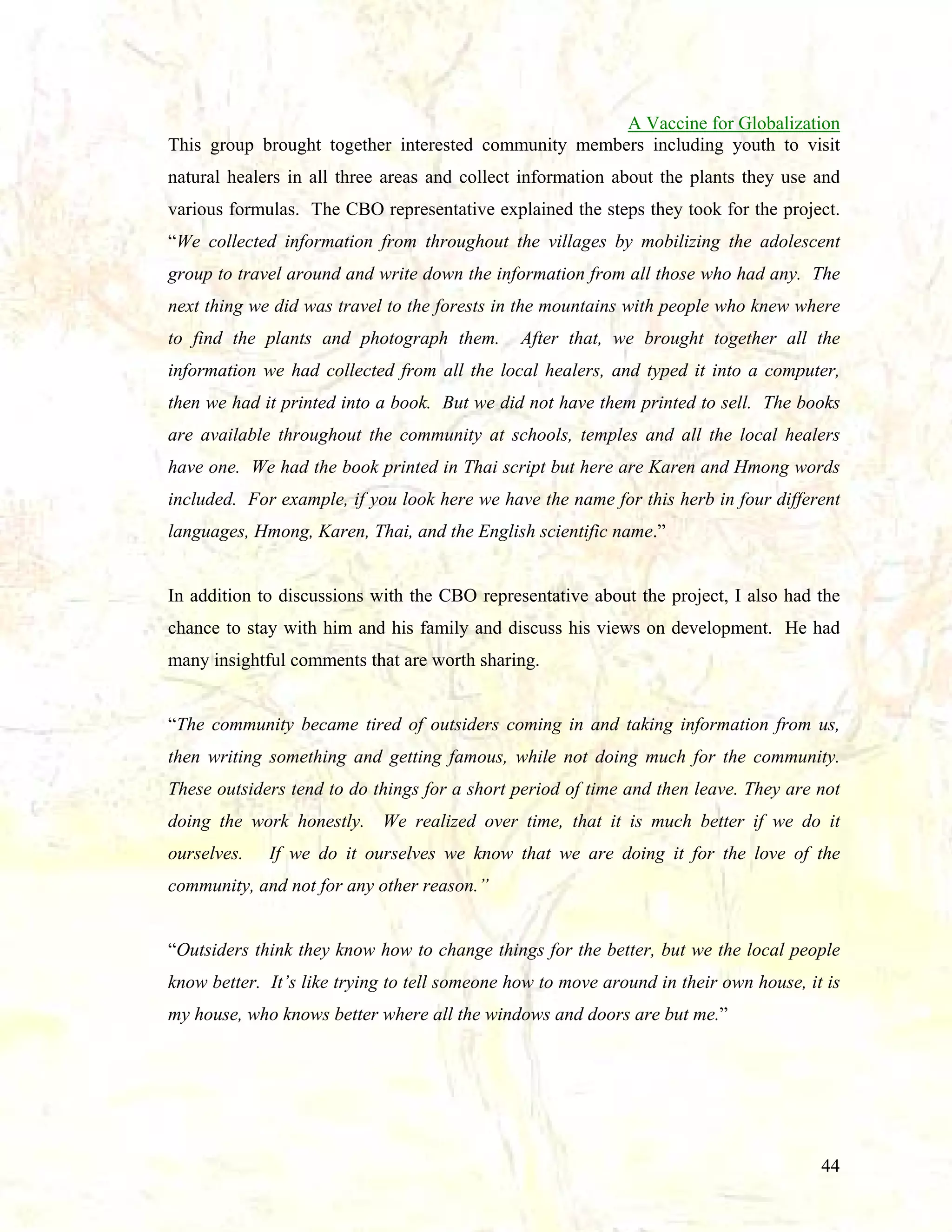 A Vaccine for Globalization
This group brought together interested community members including youth to visit
natural healers in all three areas and collect information about the plants they use and
various formulas. The CBO representative explained the steps they took for the project.
“We collected information from throughout the villages by mobilizing the adolescent
group to travel around and write down the information from all those who had any. The
next thing we did was travel to the forests in the mountains with people who knew where
to find the plants and photograph them.

After that, we brought together all the

information we had collected from all the local healers, and typed it into a computer,
then we had it printed into a book. But we did not have them printed to sell. The books
are available throughout the community at schools, temples and all the local healers
have one. We had the book printed in Thai script but here are Karen and Hmong words
included. For example, if you look here we have the name for this herb in four different
languages, Hmong, Karen, Thai, and the English scientific name.”

In addition to discussions with the CBO representative about the project, I also had the
chance to stay with him and his family and discuss his views on development. He had
many insightful comments that are worth sharing.

“The community became tired of outsiders coming in and taking information from us,
then writing something and getting famous, while not doing much for the community.
These outsiders tend to do things for a short period of time and then leave. They are not
doing the work honestly. We realized over time, that it is much better if we do it
ourselves.

If we do it ourselves we know that we are doing it for the love of the

community, and not for any other reason.”

“Outsiders think they know how to change things for the better, but we the local people
know better. It’s like trying to tell someone how to move around in their own house, it is
my house, who knows better where all the windows and doors are but me.”

44

 
