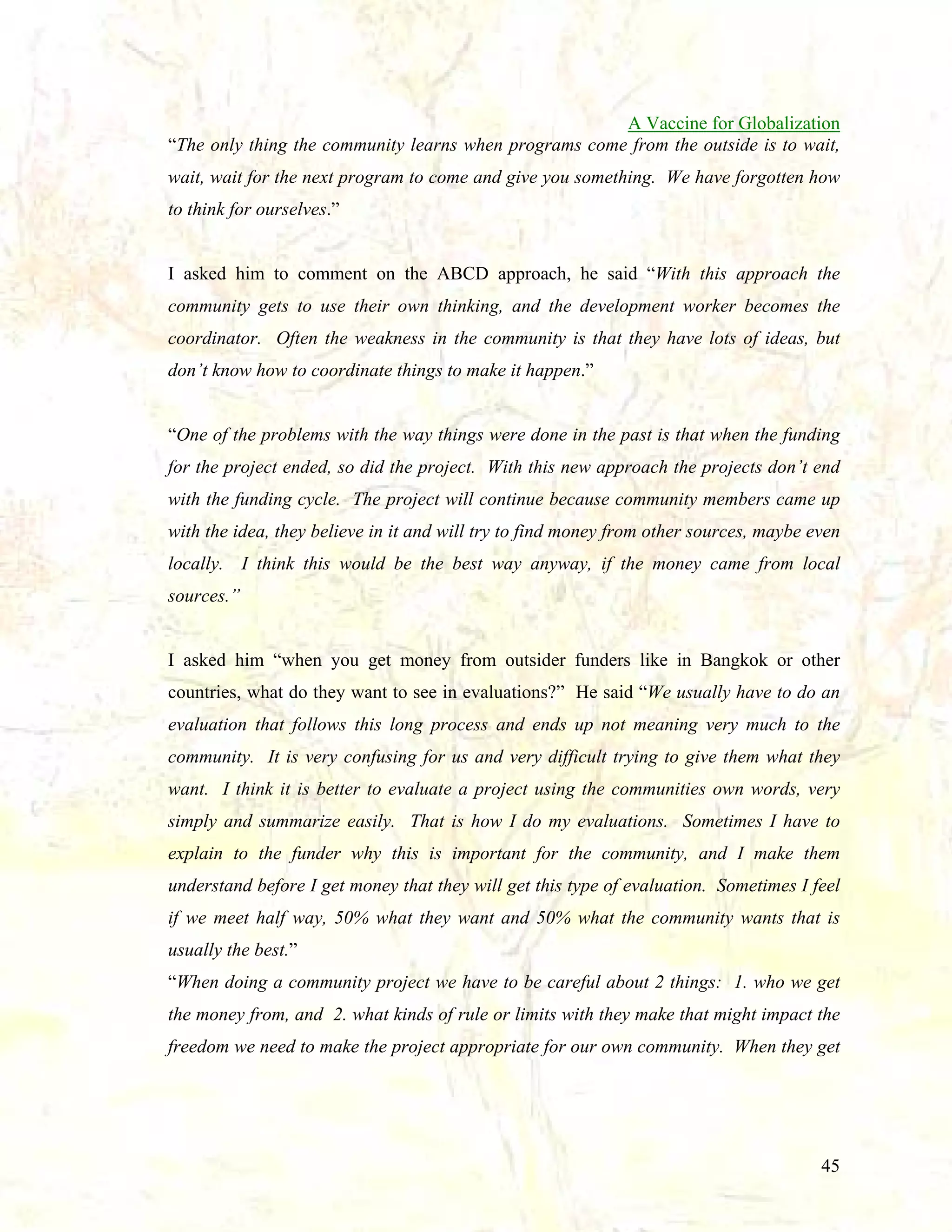 A Vaccine for Globalization
“The only thing the community learns when programs come from the outside is to wait,
wait, wait for the next program to come and give you something. We have forgotten how
to think for ourselves.”

I asked him to comment on the ABCD approach, he said “With this approach the
community gets to use their own thinking, and the development worker becomes the
coordinator. Often the weakness in the community is that they have lots of ideas, but
don’t know how to coordinate things to make it happen.”

“One of the problems with the way things were done in the past is that when the funding
for the project ended, so did the project. With this new approach the projects don’t end
with the funding cycle. The project will continue because community members came up
with the idea, they believe in it and will try to find money from other sources, maybe even
locally. I think this would be the best way anyway, if the money came from local
sources.”

I asked him “when you get money from outsider funders like in Bangkok or other
countries, what do they want to see in evaluations?” He said “We usually have to do an
evaluation that follows this long process and ends up not meaning very much to the
community. It is very confusing for us and very difficult trying to give them what they
want. I think it is better to evaluate a project using the communities own words, very
simply and summarize easily. That is how I do my evaluations. Sometimes I have to
explain to the funder why this is important for the community, and I make them
understand before I get money that they will get this type of evaluation. Sometimes I feel
if we meet half way, 50% what they want and 50% what the community wants that is
usually the best.”
“When doing a community project we have to be careful about 2 things: 1. who we get
the money from, and 2. what kinds of rule or limits with they make that might impact the
freedom we need to make the project appropriate for our own community. When they get

45

 