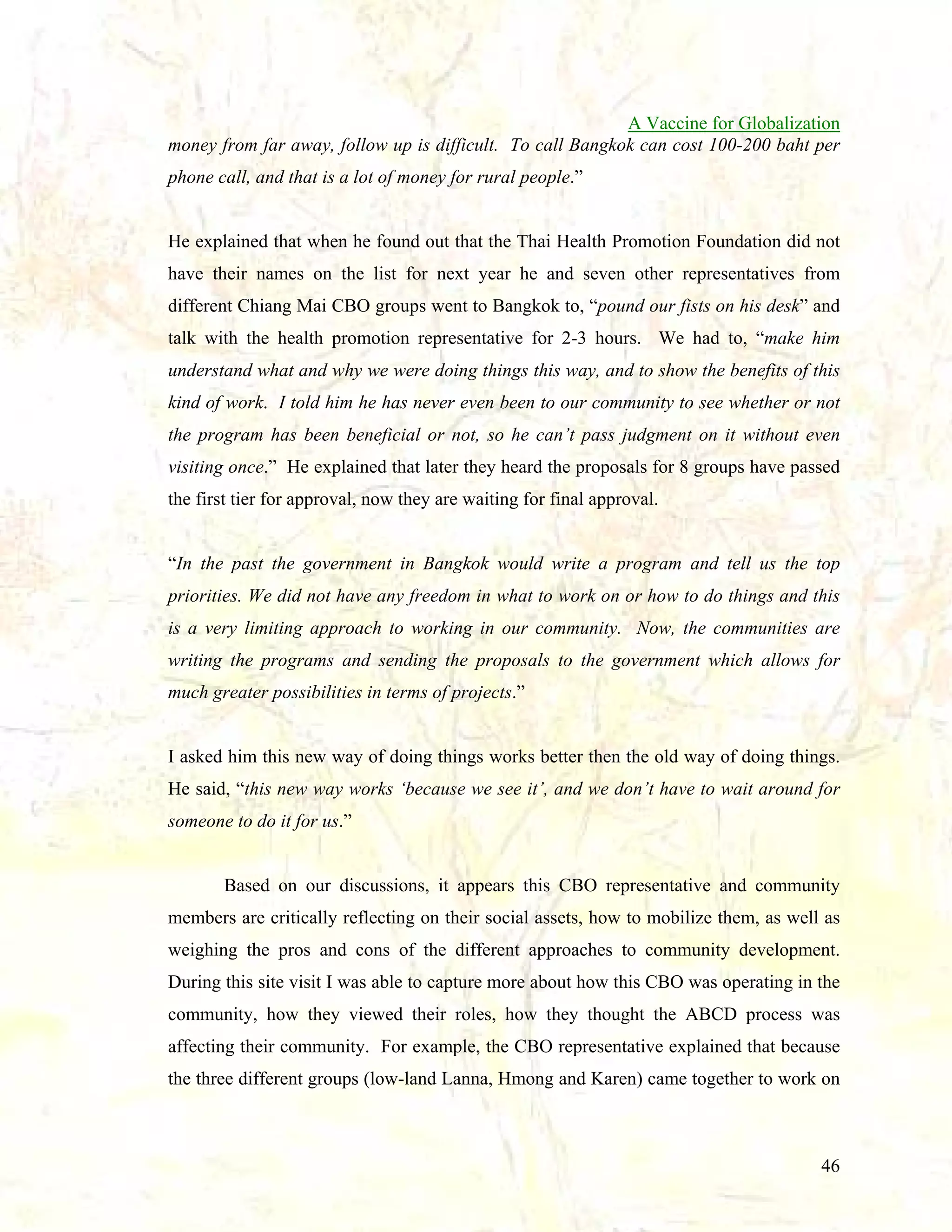 A Vaccine for Globalization
money from far away, follow up is difficult. To call Bangkok can cost 100-200 baht per
phone call, and that is a lot of money for rural people.”

He explained that when he found out that the Thai Health Promotion Foundation did not
have their names on the list for next year he and seven other representatives from
different Chiang Mai CBO groups went to Bangkok to, “pound our fists on his desk” and
talk with the health promotion representative for 2-3 hours. We had to, “make him
understand what and why we were doing things this way, and to show the benefits of this
kind of work. I told him he has never even been to our community to see whether or not
the program has been beneficial or not, so he can’t pass judgment on it without even
visiting once.” He explained that later they heard the proposals for 8 groups have passed
the first tier for approval, now they are waiting for final approval.

“In the past the government in Bangkok would write a program and tell us the top
priorities. We did not have any freedom in what to work on or how to do things and this
is a very limiting approach to working in our community. Now, the communities are
writing the programs and sending the proposals to the government which allows for
much greater possibilities in terms of projects.”

I asked him this new way of doing things works better then the old way of doing things.
He said, “this new way works ‘because we see it’, and we don’t have to wait around for
someone to do it for us.”

Based on our discussions, it appears this CBO representative and community
members are critically reflecting on their social assets, how to mobilize them, as well as
weighing the pros and cons of the different approaches to community development.
During this site visit I was able to capture more about how this CBO was operating in the
community, how they viewed their roles, how they thought the ABCD process was
affecting their community. For example, the CBO representative explained that because
the three different groups (low-land Lanna, Hmong and Karen) came together to work on

46

 
