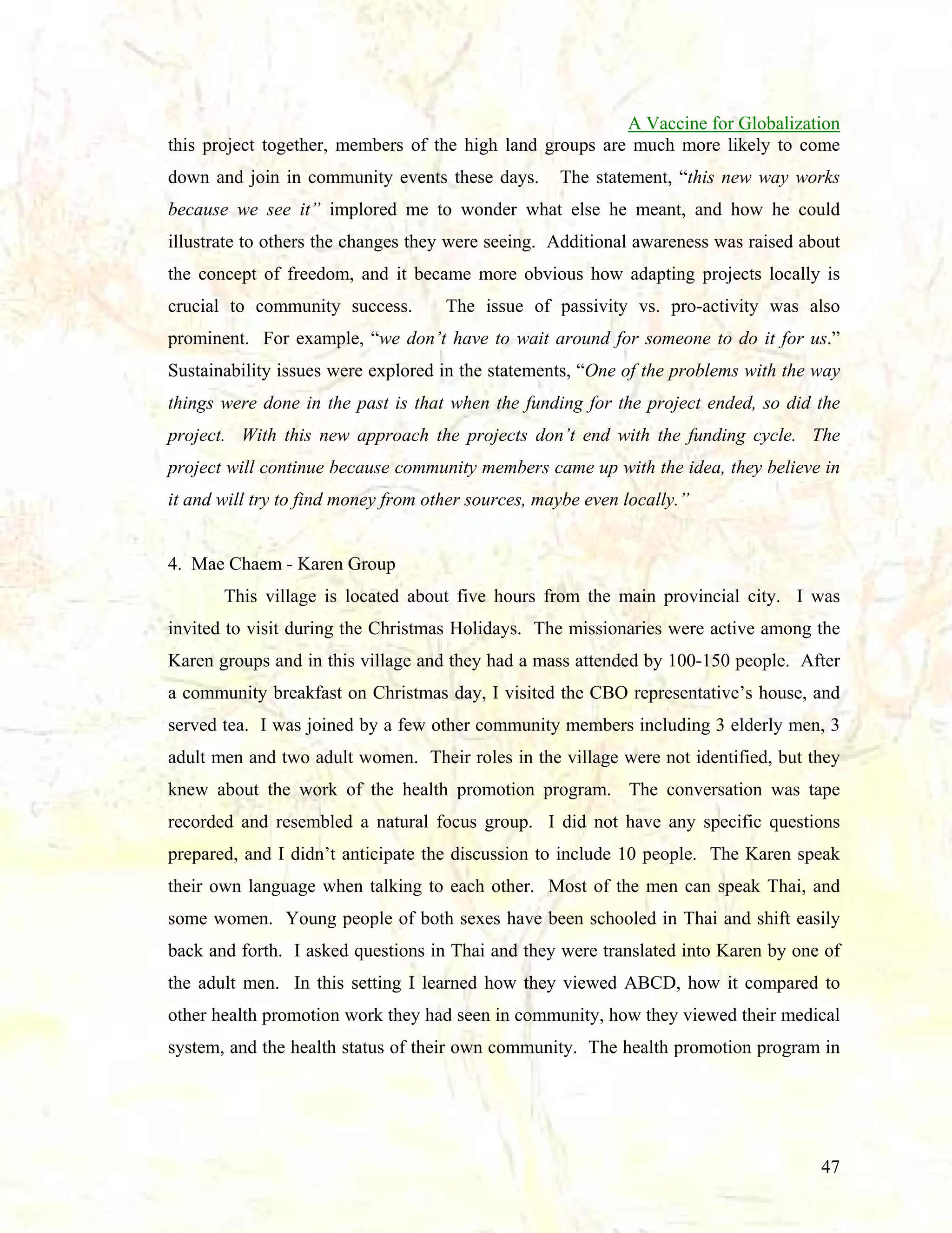 A Vaccine for Globalization
this project together, members of the high land groups are much more likely to come
down and join in community events these days.

The statement, “this new way works

because we see it” implored me to wonder what else he meant, and how he could
illustrate to others the changes they were seeing. Additional awareness was raised about
the concept of freedom, and it became more obvious how adapting projects locally is
crucial to community success.

The issue of passivity vs. pro-activity was also

prominent. For example, “we don’t have to wait around for someone to do it for us.”
Sustainability issues were explored in the statements, “One of the problems with the way
things were done in the past is that when the funding for the project ended, so did the
project. With this new approach the projects don’t end with the funding cycle. The
project will continue because community members came up with the idea, they believe in
it and will try to find money from other sources, maybe even locally.”

4. Mae Chaem - Karen Group
This village is located about five hours from the main provincial city. I was
invited to visit during the Christmas Holidays. The missionaries were active among the
Karen groups and in this village and they had a mass attended by 100-150 people. After
a community breakfast on Christmas day, I visited the CBO representative’s house, and
served tea. I was joined by a few other community members including 3 elderly men, 3
adult men and two adult women. Their roles in the village were not identified, but they
knew about the work of the health promotion program. The conversation was tape
recorded and resembled a natural focus group. I did not have any specific questions
prepared, and I didn’t anticipate the discussion to include 10 people. The Karen speak
their own language when talking to each other. Most of the men can speak Thai, and
some women. Young people of both sexes have been schooled in Thai and shift easily
back and forth. I asked questions in Thai and they were translated into Karen by one of
the adult men. In this setting I learned how they viewed ABCD, how it compared to
other health promotion work they had seen in community, how they viewed their medical
system, and the health status of their own community. The health promotion program in

47

 