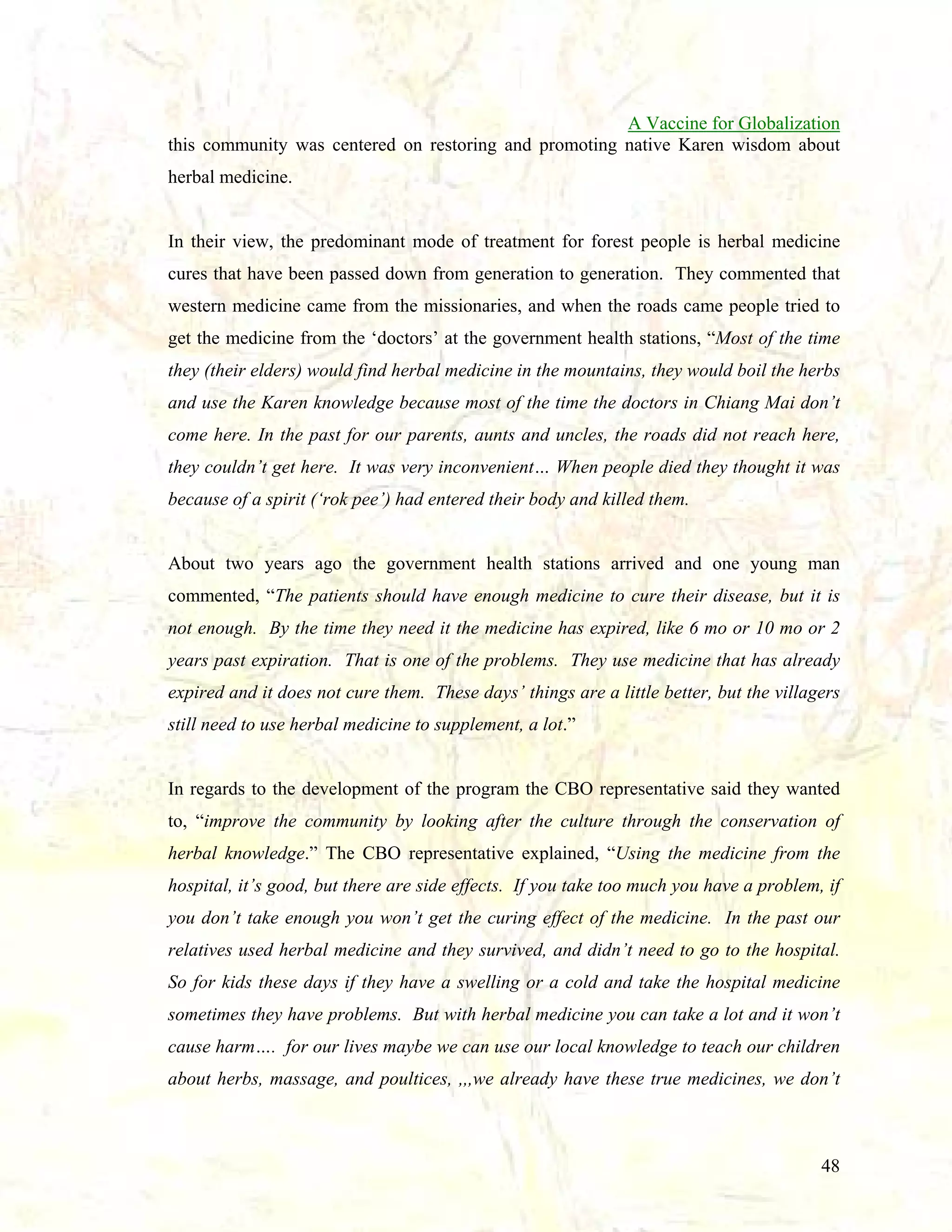 A Vaccine for Globalization
this community was centered on restoring and promoting native Karen wisdom about
herbal medicine.

In their view, the predominant mode of treatment for forest people is herbal medicine
cures that have been passed down from generation to generation. They commented that
western medicine came from the missionaries, and when the roads came people tried to
get the medicine from the ‘doctors’ at the government health stations, “Most of the time
they (their elders) would find herbal medicine in the mountains, they would boil the herbs
and use the Karen knowledge because most of the time the doctors in Chiang Mai don’t
come here. In the past for our parents, aunts and uncles, the roads did not reach here,
they couldn’t get here. It was very inconvenient… When people died they thought it was
because of a spirit (‘rok pee’) had entered their body and killed them.

About two years ago the government health stations arrived and one young man
commented, “The patients should have enough medicine to cure their disease, but it is
not enough. By the time they need it the medicine has expired, like 6 mo or 10 mo or 2
years past expiration. That is one of the problems. They use medicine that has already
expired and it does not cure them. These days’ things are a little better, but the villagers
still need to use herbal medicine to supplement, a lot.”

In regards to the development of the program the CBO representative said they wanted
to, “improve the community by looking after the culture through the conservation of
herbal knowledge.” The CBO representative explained, “Using the medicine from the
hospital, it’s good, but there are side effects. If you take too much you have a problem, if
you don’t take enough you won’t get the curing effect of the medicine. In the past our
relatives used herbal medicine and they survived, and didn’t need to go to the hospital.
So for kids these days if they have a swelling or a cold and take the hospital medicine
sometimes they have problems. But with herbal medicine you can take a lot and it won’t
cause harm…. for our lives maybe we can use our local knowledge to teach our children
about herbs, massage, and poultices, ,,,we already have these true medicines, we don’t

48

 