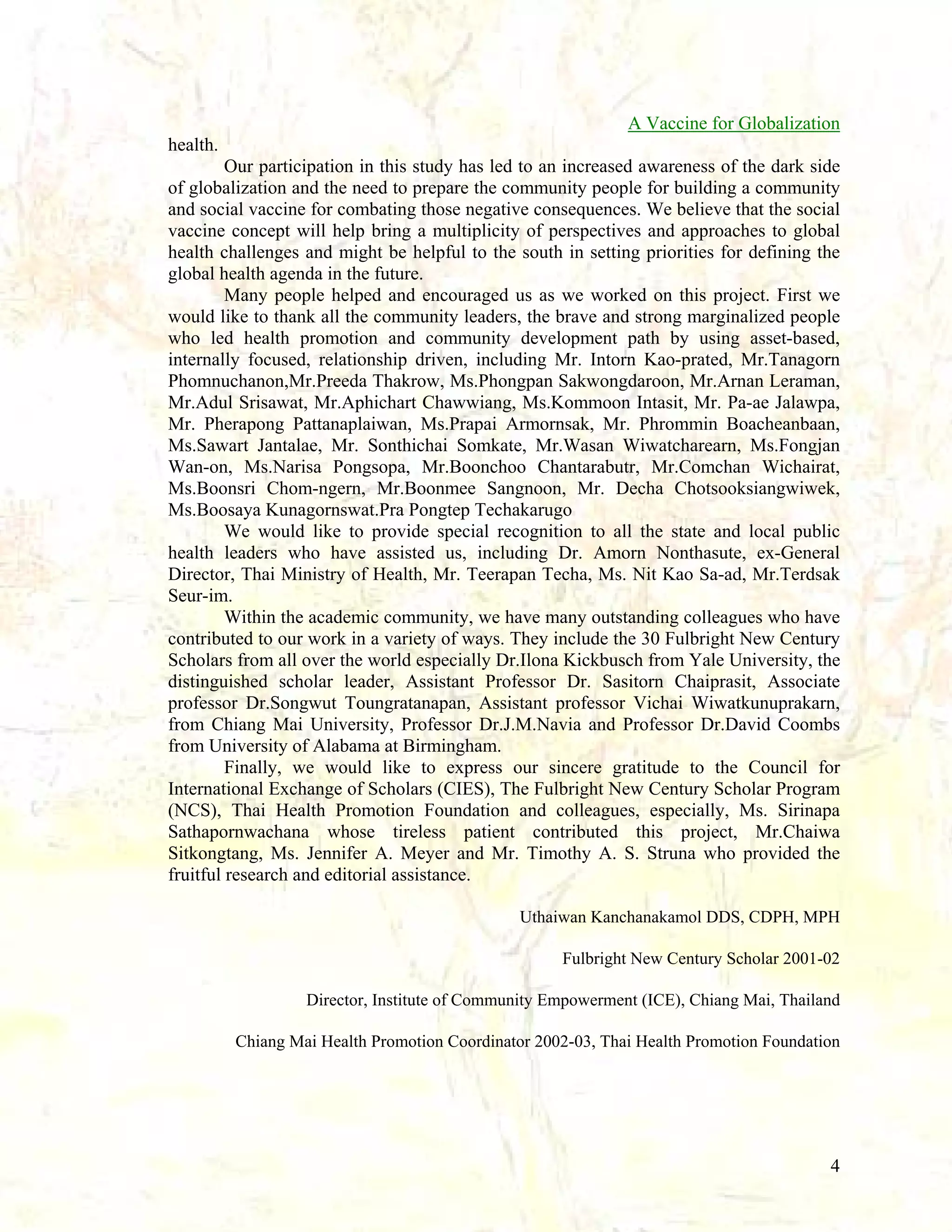 A Vaccine for Globalization
health.
Our participation in this study has led to an increased awareness of the dark side
of globalization and the need to prepare the community people for building a community
and social vaccine for combating those negative consequences. We believe that the social
vaccine concept will help bring a multiplicity of perspectives and approaches to global
health challenges and might be helpful to the south in setting priorities for defining the
global health agenda in the future.
Many people helped and encouraged us as we worked on this project. First we
would like to thank all the community leaders, the brave and strong marginalized people
who led health promotion and community development path by using asset-based,
internally focused, relationship driven, including Mr. Intorn Kao-prated, Mr.Tanagorn
Phomnuchanon,Mr.Preeda Thakrow, Ms.Phongpan Sakwongdaroon, Mr.Arnan Leraman,
Mr.Adul Srisawat, Mr.Aphichart Chawwiang, Ms.Kommoon Intasit, Mr. Pa-ae Jalawpa,
Mr. Pherapong Pattanaplaiwan, Ms.Prapai Armornsak, Mr. Phrommin Boacheanbaan,
Ms.Sawart Jantalae, Mr. Sonthichai Somkate, Mr.Wasan Wiwatcharearn, Ms.Fongjan
Wan-on, Ms.Narisa Pongsopa, Mr.Boonchoo Chantarabutr, Mr.Comchan Wichairat,
Ms.Boonsri Chom-ngern, Mr.Boonmee Sangnoon, Mr. Decha Chotsooksiangwiwek,
Ms.Boosaya Kunagornswat.Pra Pongtep Techakarugo
We would like to provide special recognition to all the state and local public
health leaders who have assisted us, including Dr. Amorn Nonthasute, ex-General
Director, Thai Ministry of Health, Mr. Teerapan Techa, Ms. Nit Kao Sa-ad, Mr.Terdsak
Seur-im.
Within the academic community, we have many outstanding colleagues who have
contributed to our work in a variety of ways. They include the 30 Fulbright New Century
Scholars from all over the world especially Dr.Ilona Kickbusch from Yale University, the
distinguished scholar leader, Assistant Professor Dr. Sasitorn Chaiprasit, Associate
professor Dr.Songwut Toungratanapan, Assistant professor Vichai Wiwatkunuprakarn,
from Chiang Mai University, Professor Dr.J.M.Navia and Professor Dr.David Coombs
from University of Alabama at Birmingham.
Finally, we would like to express our sincere gratitude to the Council for
International Exchange of Scholars (CIES), The Fulbright New Century Scholar Program
(NCS), Thai Health Promotion Foundation and colleagues, especially, Ms. Sirinapa
Sathapornwachana whose tireless patient contributed this project, Mr.Chaiwa
Sitkongtang, Ms. Jennifer A. Meyer and Mr. Timothy A. S. Struna who provided the
fruitful research and editorial assistance.
Uthaiwan Kanchanakamol DDS, CDPH, MPH
Fulbright New Century Scholar 2001-02
Director, Institute of Community Empowerment (ICE), Chiang Mai, Thailand
Chiang Mai Health Promotion Coordinator 2002-03, Thai Health Promotion Foundation

4

 