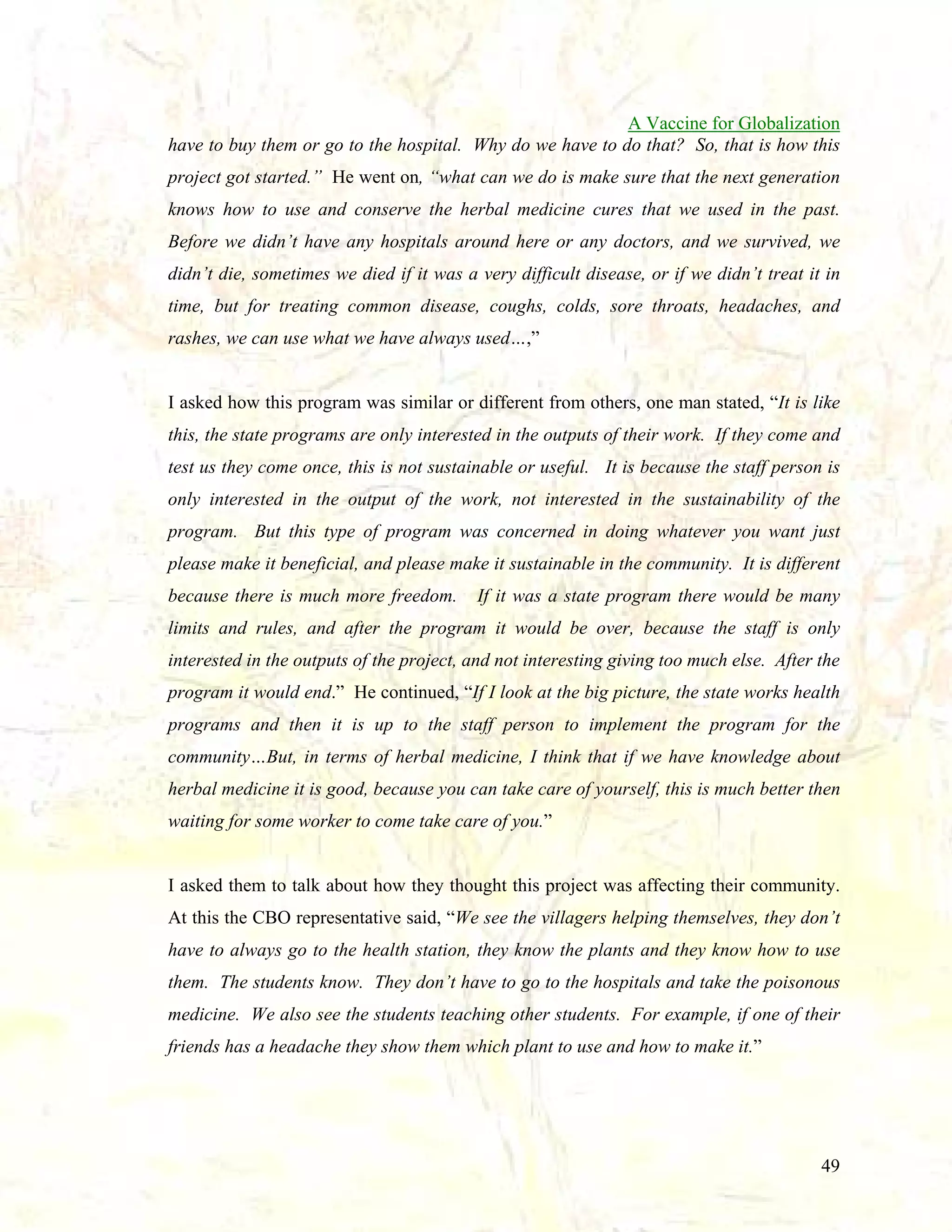 A Vaccine for Globalization
have to buy them or go to the hospital. Why do we have to do that? So, that is how this
project got started.” He went on, “what can we do is make sure that the next generation
knows how to use and conserve the herbal medicine cures that we used in the past.
Before we didn’t have any hospitals around here or any doctors, and we survived, we
didn’t die, sometimes we died if it was a very difficult disease, or if we didn’t treat it in
time, but for treating common disease, coughs, colds, sore throats, headaches, and
rashes, we can use what we have always used…,”

I asked how this program was similar or different from others, one man stated, “It is like
this, the state programs are only interested in the outputs of their work. If they come and
test us they come once, this is not sustainable or useful. It is because the staff person is
only interested in the output of the work, not interested in the sustainability of the
program. But this type of program was concerned in doing whatever you want just
please make it beneficial, and please make it sustainable in the community. It is different
because there is much more freedom.

If it was a state program there would be many

limits and rules, and after the program it would be over, because the staff is only
interested in the outputs of the project, and not interesting giving too much else. After the
program it would end.” He continued, “If I look at the big picture, the state works health
programs and then it is up to the staff person to implement the program for the
community…But, in terms of herbal medicine, I think that if we have knowledge about
herbal medicine it is good, because you can take care of yourself, this is much better then
waiting for some worker to come take care of you.”

I asked them to talk about how they thought this project was affecting their community.
At this the CBO representative said, “We see the villagers helping themselves, they don’t
have to always go to the health station, they know the plants and they know how to use
them. The students know. They don’t have to go to the hospitals and take the poisonous
medicine. We also see the students teaching other students. For example, if one of their
friends has a headache they show them which plant to use and how to make it.”

49

 