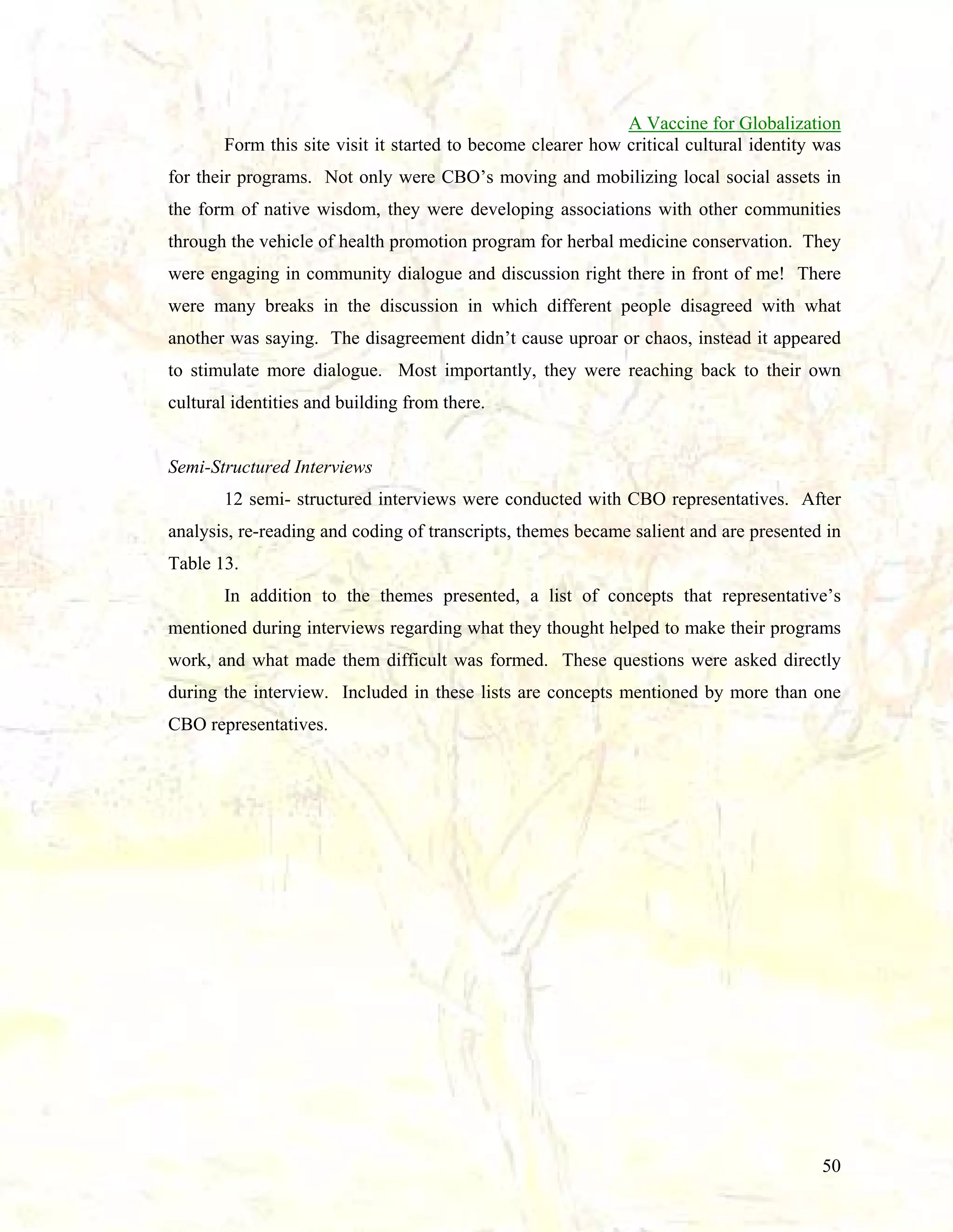 A Vaccine for Globalization
Form this site visit it started to become clearer how critical cultural identity was
for their programs. Not only were CBO’s moving and mobilizing local social assets in
the form of native wisdom, they were developing associations with other communities
through the vehicle of health promotion program for herbal medicine conservation. They
were engaging in community dialogue and discussion right there in front of me! There
were many breaks in the discussion in which different people disagreed with what
another was saying. The disagreement didn’t cause uproar or chaos, instead it appeared
to stimulate more dialogue. Most importantly, they were reaching back to their own
cultural identities and building from there.

Semi-Structured Interviews
12 semi- structured interviews were conducted with CBO representatives. After
analysis, re-reading and coding of transcripts, themes became salient and are presented in
Table 13.
In addition to the themes presented, a list of concepts that representative’s
mentioned during interviews regarding what they thought helped to make their programs
work, and what made them difficult was formed. These questions were asked directly
during the interview. Included in these lists are concepts mentioned by more than one
CBO representatives.

50

 