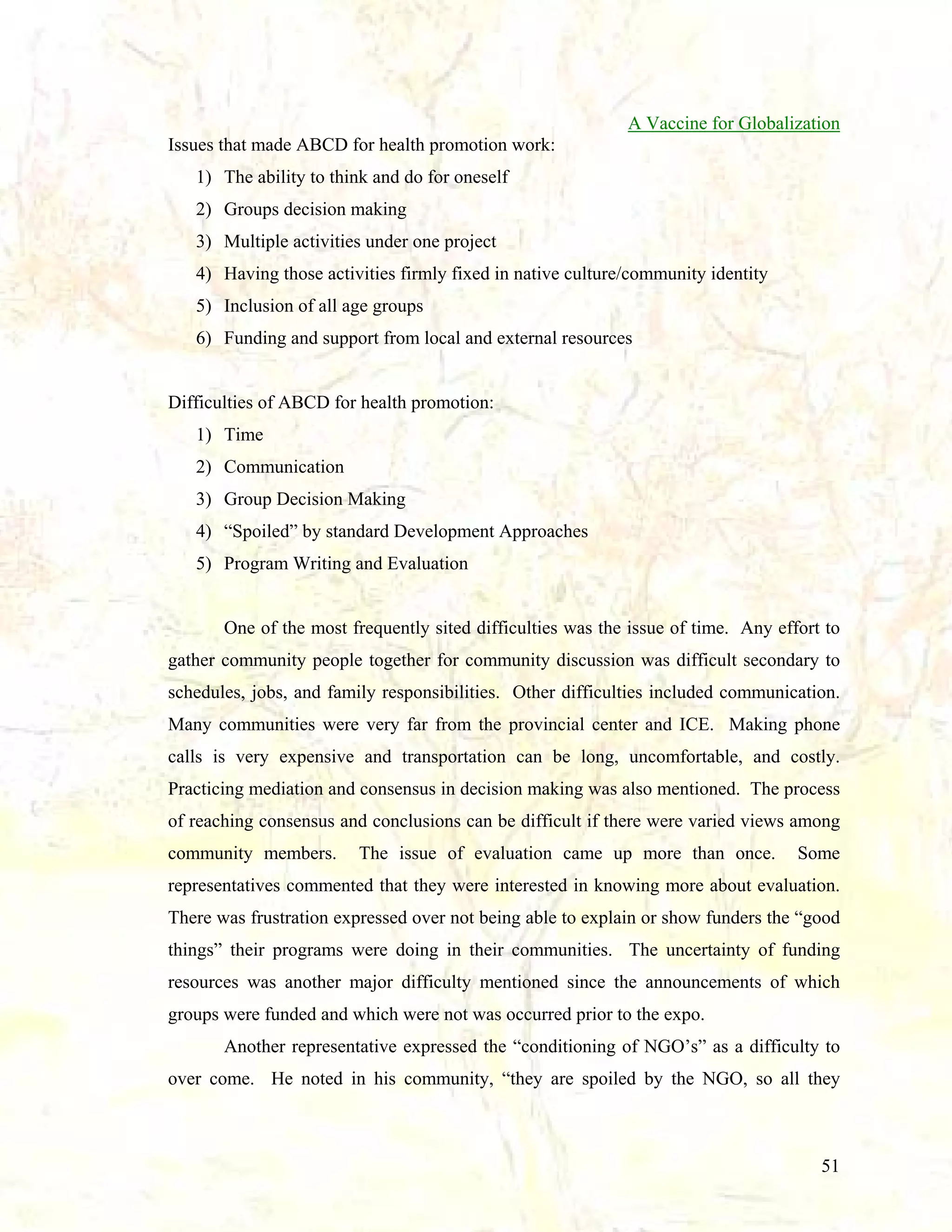 A Vaccine for Globalization
Issues that made ABCD for health promotion work:
1) The ability to think and do for oneself
2) Groups decision making
3) Multiple activities under one project
4) Having those activities firmly fixed in native culture/community identity
5) Inclusion of all age groups
6) Funding and support from local and external resources

Difficulties of ABCD for health promotion:
1) Time
2) Communication
3) Group Decision Making
4) “Spoiled” by standard Development Approaches
5) Program Writing and Evaluation

One of the most frequently sited difficulties was the issue of time. Any effort to
gather community people together for community discussion was difficult secondary to
schedules, jobs, and family responsibilities. Other difficulties included communication.
Many communities were very far from the provincial center and ICE. Making phone
calls is very expensive and transportation can be long, uncomfortable, and costly.
Practicing mediation and consensus in decision making was also mentioned. The process
of reaching consensus and conclusions can be difficult if there were varied views among
community members.

The issue of evaluation came up more than once.

Some

representatives commented that they were interested in knowing more about evaluation.
There was frustration expressed over not being able to explain or show funders the “good
things” their programs were doing in their communities. The uncertainty of funding
resources was another major difficulty mentioned since the announcements of which
groups were funded and which were not was occurred prior to the expo.
Another representative expressed the “conditioning of NGO’s” as a difficulty to
over come. He noted in his community, “they are spoiled by the NGO, so all they

51

 