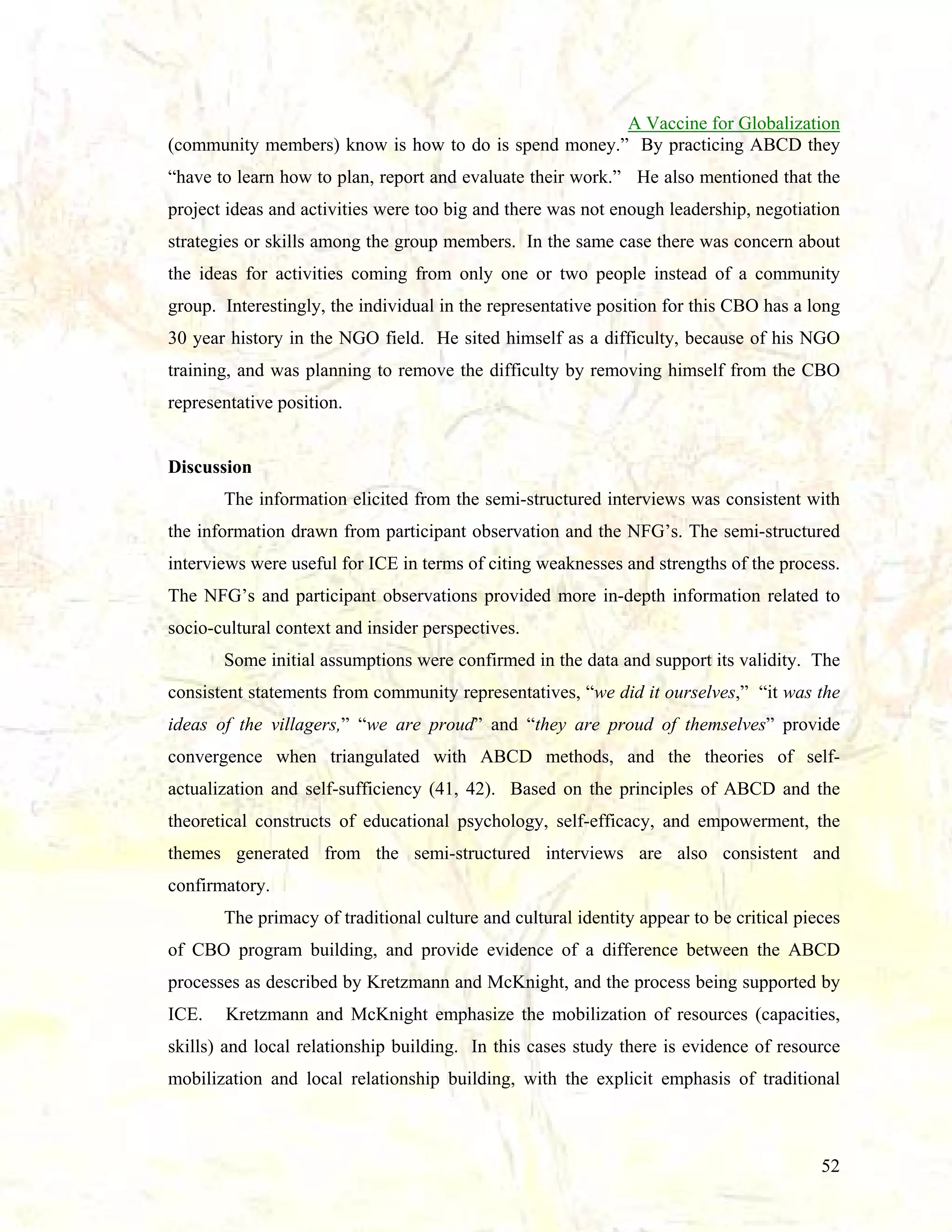 A Vaccine for Globalization
(community members) know is how to do is spend money.” By practicing ABCD they
“have to learn how to plan, report and evaluate their work.” He also mentioned that the
project ideas and activities were too big and there was not enough leadership, negotiation
strategies or skills among the group members. In the same case there was concern about
the ideas for activities coming from only one or two people instead of a community
group. Interestingly, the individual in the representative position for this CBO has a long
30 year history in the NGO field. He sited himself as a difficulty, because of his NGO
training, and was planning to remove the difficulty by removing himself from the CBO
representative position.

Discussion
The information elicited from the semi-structured interviews was consistent with
the information drawn from participant observation and the NFG’s. The semi-structured
interviews were useful for ICE in terms of citing weaknesses and strengths of the process.
The NFG’s and participant observations provided more in-depth information related to
socio-cultural context and insider perspectives.
Some initial assumptions were confirmed in the data and support its validity. The
consistent statements from community representatives, “we did it ourselves,” “it was the
ideas of the villagers,” “we are proud” and “they are proud of themselves” provide
convergence when triangulated with ABCD methods, and the theories of selfactualization and self-sufficiency (41, 42). Based on the principles of ABCD and the
theoretical constructs of educational psychology, self-efficacy, and empowerment, the
themes generated from the semi-structured interviews are also consistent and
confirmatory.
The primacy of traditional culture and cultural identity appear to be critical pieces
of CBO program building, and provide evidence of a difference between the ABCD
processes as described by Kretzmann and McKnight, and the process being supported by
ICE.

Kretzmann and McKnight emphasize the mobilization of resources (capacities,

skills) and local relationship building. In this cases study there is evidence of resource
mobilization and local relationship building, with the explicit emphasis of traditional

52

 