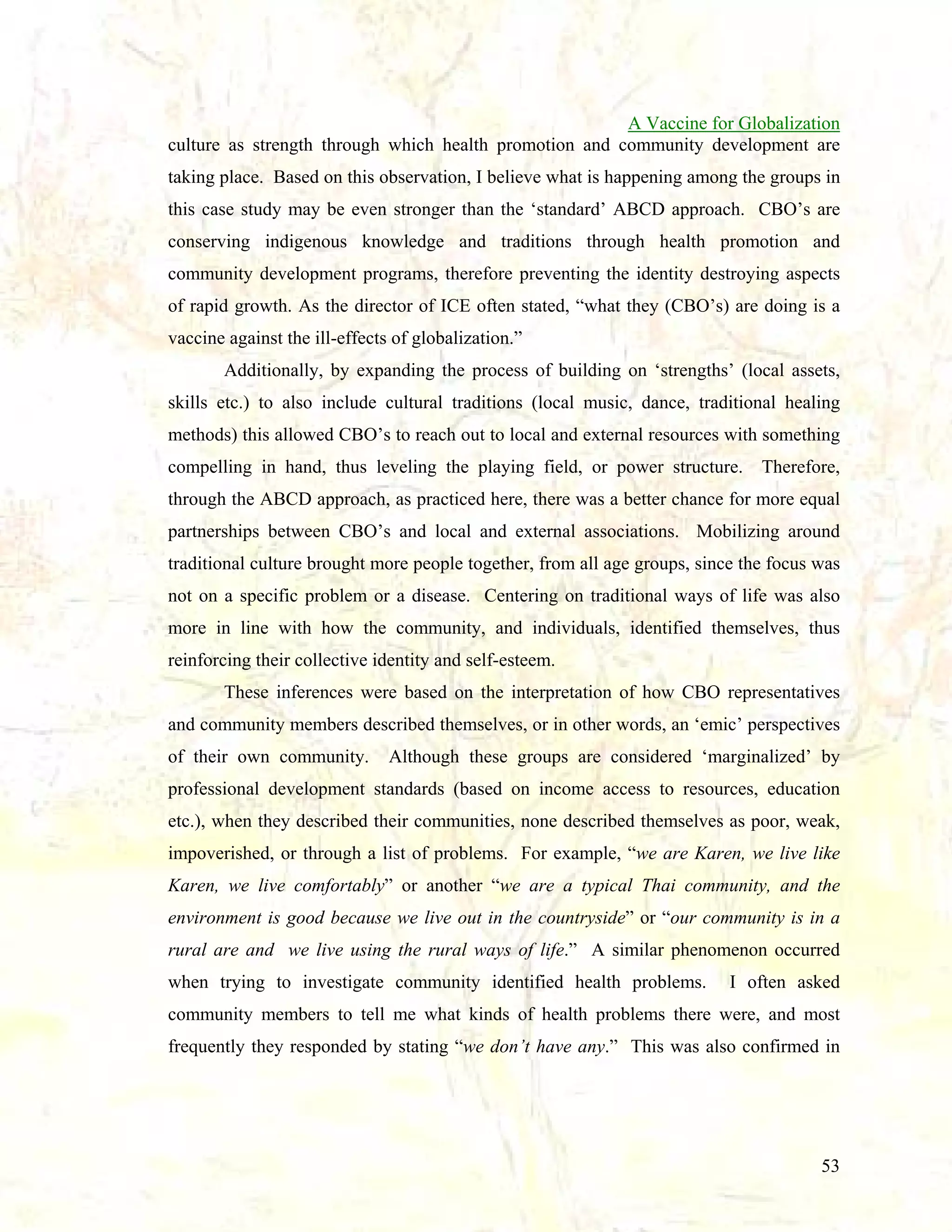 A Vaccine for Globalization
culture as strength through which health promotion and community development are
taking place. Based on this observation, I believe what is happening among the groups in
this case study may be even stronger than the ‘standard’ ABCD approach. CBO’s are
conserving indigenous knowledge and traditions through health promotion and
community development programs, therefore preventing the identity destroying aspects
of rapid growth. As the director of ICE often stated, “what they (CBO’s) are doing is a
vaccine against the ill-effects of globalization.”
Additionally, by expanding the process of building on ‘strengths’ (local assets,
skills etc.) to also include cultural traditions (local music, dance, traditional healing
methods) this allowed CBO’s to reach out to local and external resources with something
compelling in hand, thus leveling the playing field, or power structure.

Therefore,

through the ABCD approach, as practiced here, there was a better chance for more equal
partnerships between CBO’s and local and external associations. Mobilizing around
traditional culture brought more people together, from all age groups, since the focus was
not on a specific problem or a disease. Centering on traditional ways of life was also
more in line with how the community, and individuals, identified themselves, thus
reinforcing their collective identity and self-esteem.
These inferences were based on the interpretation of how CBO representatives
and community members described themselves, or in other words, an ‘emic’ perspectives
of their own community.

Although these groups are considered ‘marginalized’ by

professional development standards (based on income access to resources, education
etc.), when they described their communities, none described themselves as poor, weak,
impoverished, or through a list of problems. For example, “we are Karen, we live like
Karen, we live comfortably” or another “we are a typical Thai community, and the
environment is good because we live out in the countryside” or “our community is in a
rural are and we live using the rural ways of life.” A similar phenomenon occurred
when trying to investigate community identified health problems.

I often asked

community members to tell me what kinds of health problems there were, and most
frequently they responded by stating “we don’t have any.” This was also confirmed in

53

 