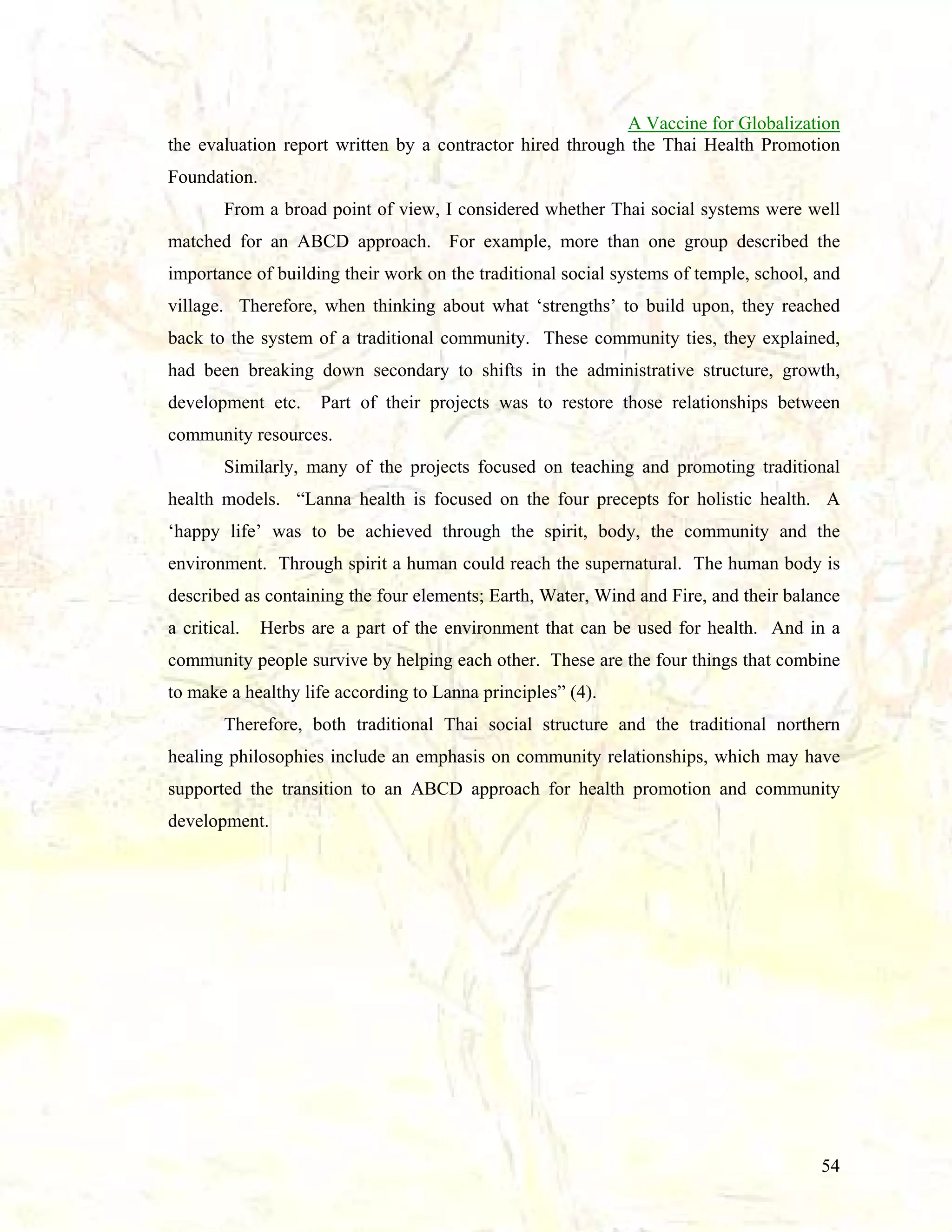 A Vaccine for Globalization
the evaluation report written by a contractor hired through the Thai Health Promotion
Foundation.
From a broad point of view, I considered whether Thai social systems were well
matched for an ABCD approach. For example, more than one group described the
importance of building their work on the traditional social systems of temple, school, and
village. Therefore, when thinking about what ‘strengths’ to build upon, they reached
back to the system of a traditional community. These community ties, they explained,
had been breaking down secondary to shifts in the administrative structure, growth,
development etc.

Part of their projects was to restore those relationships between

community resources.
Similarly, many of the projects focused on teaching and promoting traditional
health models. “Lanna health is focused on the four precepts for holistic health. A
‘happy life’ was to be achieved through the spirit, body, the community and the
environment. Through spirit a human could reach the supernatural. The human body is
described as containing the four elements; Earth, Water, Wind and Fire, and their balance
a critical.

Herbs are a part of the environment that can be used for health. And in a

community people survive by helping each other. These are the four things that combine
to make a healthy life according to Lanna principles” (4).
Therefore, both traditional Thai social structure and the traditional northern
healing philosophies include an emphasis on community relationships, which may have
supported the transition to an ABCD approach for health promotion and community
development.

54

 