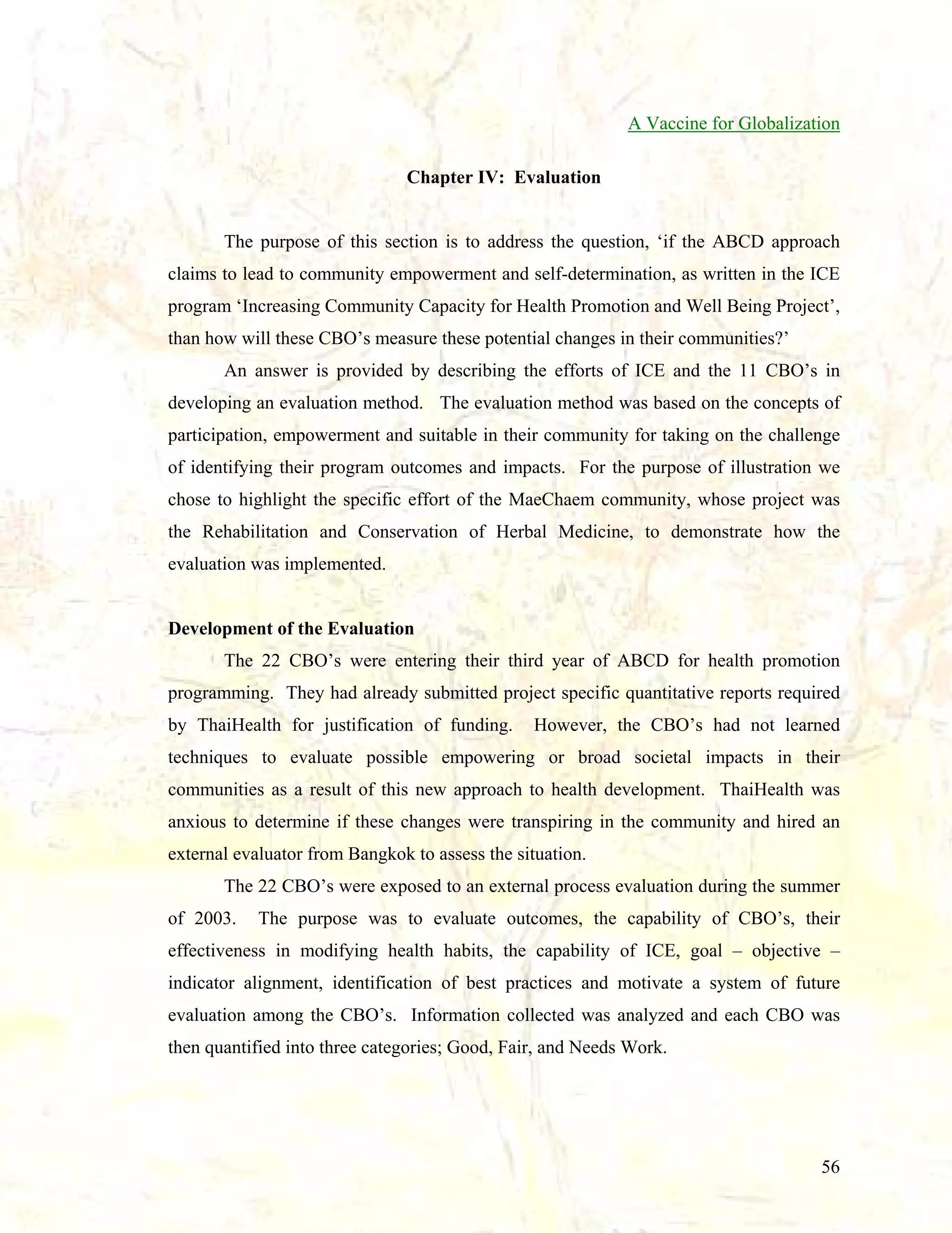 A Vaccine for Globalization
Chapter IV: Evaluation

The purpose of this section is to address the question, ‘if the ABCD approach
claims to lead to community empowerment and self-determination, as written in the ICE
program ‘Increasing Community Capacity for Health Promotion and Well Being Project’,
than how will these CBO’s measure these potential changes in their communities?’
An answer is provided by describing the efforts of ICE and the 11 CBO’s in
developing an evaluation method. The evaluation method was based on the concepts of
participation, empowerment and suitable in their community for taking on the challenge
of identifying their program outcomes and impacts. For the purpose of illustration we
chose to highlight the specific effort of the MaeChaem community, whose project was
the Rehabilitation and Conservation of Herbal Medicine, to demonstrate how the
evaluation was implemented.

Development of the Evaluation
The 22 CBO’s were entering their third year of ABCD for health promotion
programming. They had already submitted project specific quantitative reports required
by ThaiHealth for justification of funding.

However, the CBO’s had not learned

techniques to evaluate possible empowering or broad societal impacts in their
communities as a result of this new approach to health development. ThaiHealth was
anxious to determine if these changes were transpiring in the community and hired an
external evaluator from Bangkok to assess the situation.
The 22 CBO’s were exposed to an external process evaluation during the summer
of 2003.

The purpose was to evaluate outcomes, the capability of CBO’s, their

effectiveness in modifying health habits, the capability of ICE, goal – objective –
indicator alignment, identification of best practices and motivate a system of future
evaluation among the CBO’s. Information collected was analyzed and each CBO was
then quantified into three categories; Good, Fair, and Needs Work.

56

 