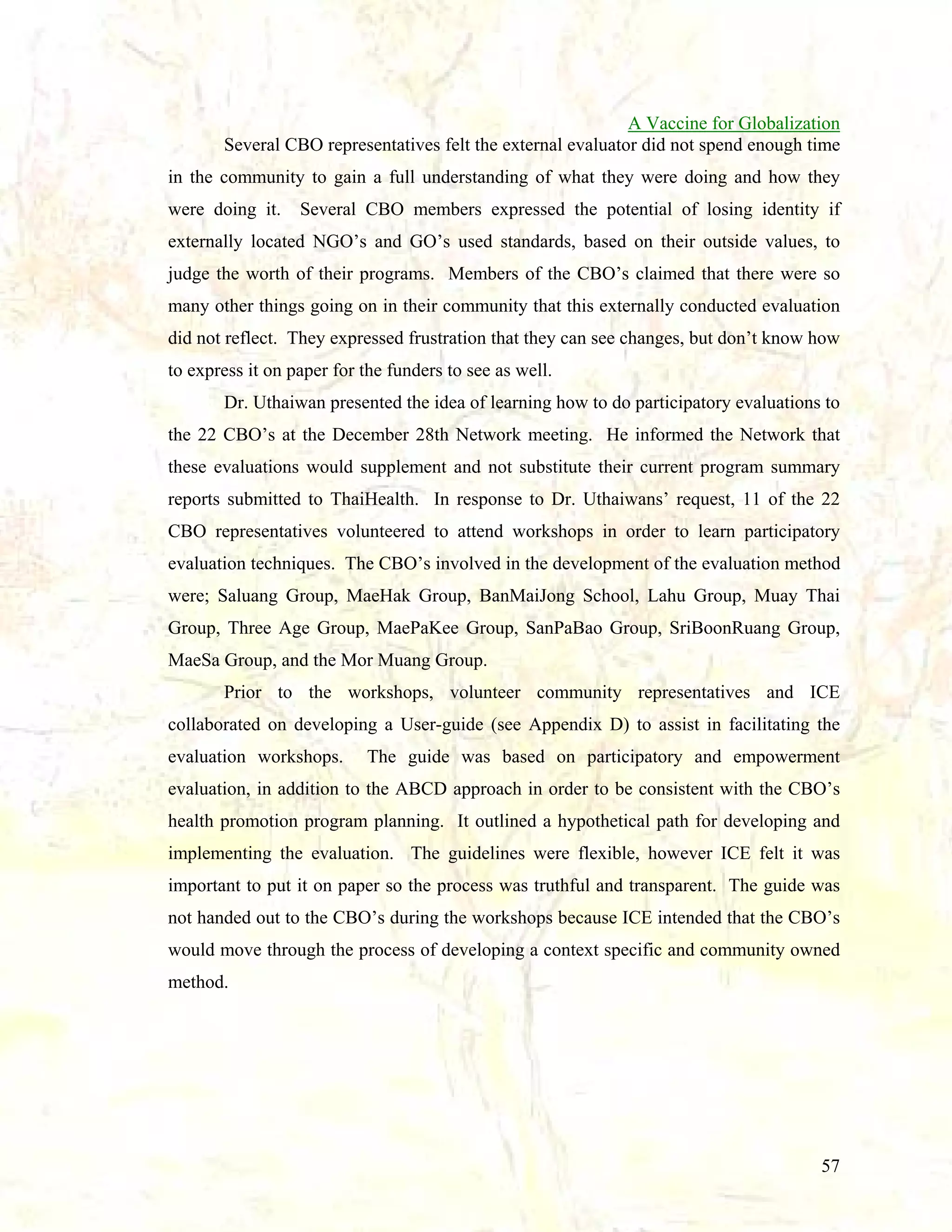 A Vaccine for Globalization
Several CBO representatives felt the external evaluator did not spend enough time
in the community to gain a full understanding of what they were doing and how they
were doing it.

Several CBO members expressed the potential of losing identity if

externally located NGO’s and GO’s used standards, based on their outside values, to
judge the worth of their programs. Members of the CBO’s claimed that there were so
many other things going on in their community that this externally conducted evaluation
did not reflect. They expressed frustration that they can see changes, but don’t know how
to express it on paper for the funders to see as well.
Dr. Uthaiwan presented the idea of learning how to do participatory evaluations to
the 22 CBO’s at the December 28th Network meeting. He informed the Network that
these evaluations would supplement and not substitute their current program summary
reports submitted to ThaiHealth. In response to Dr. Uthaiwans’ request, 11 of the 22
CBO representatives volunteered to attend workshops in order to learn participatory
evaluation techniques. The CBO’s involved in the development of the evaluation method
were; Saluang Group, MaeHak Group, BanMaiJong School, Lahu Group, Muay Thai
Group, Three Age Group, MaePaKee Group, SanPaBao Group, SriBoonRuang Group,
MaeSa Group, and the Mor Muang Group.
Prior to the workshops, volunteer community representatives and ICE
collaborated on developing a User-guide (see Appendix D) to assist in facilitating the
evaluation workshops.

The guide was based on participatory and empowerment

evaluation, in addition to the ABCD approach in order to be consistent with the CBO’s
health promotion program planning. It outlined a hypothetical path for developing and
implementing the evaluation. The guidelines were flexible, however ICE felt it was
important to put it on paper so the process was truthful and transparent. The guide was
not handed out to the CBO’s during the workshops because ICE intended that the CBO’s
would move through the process of developing a context specific and community owned
method.

57

 