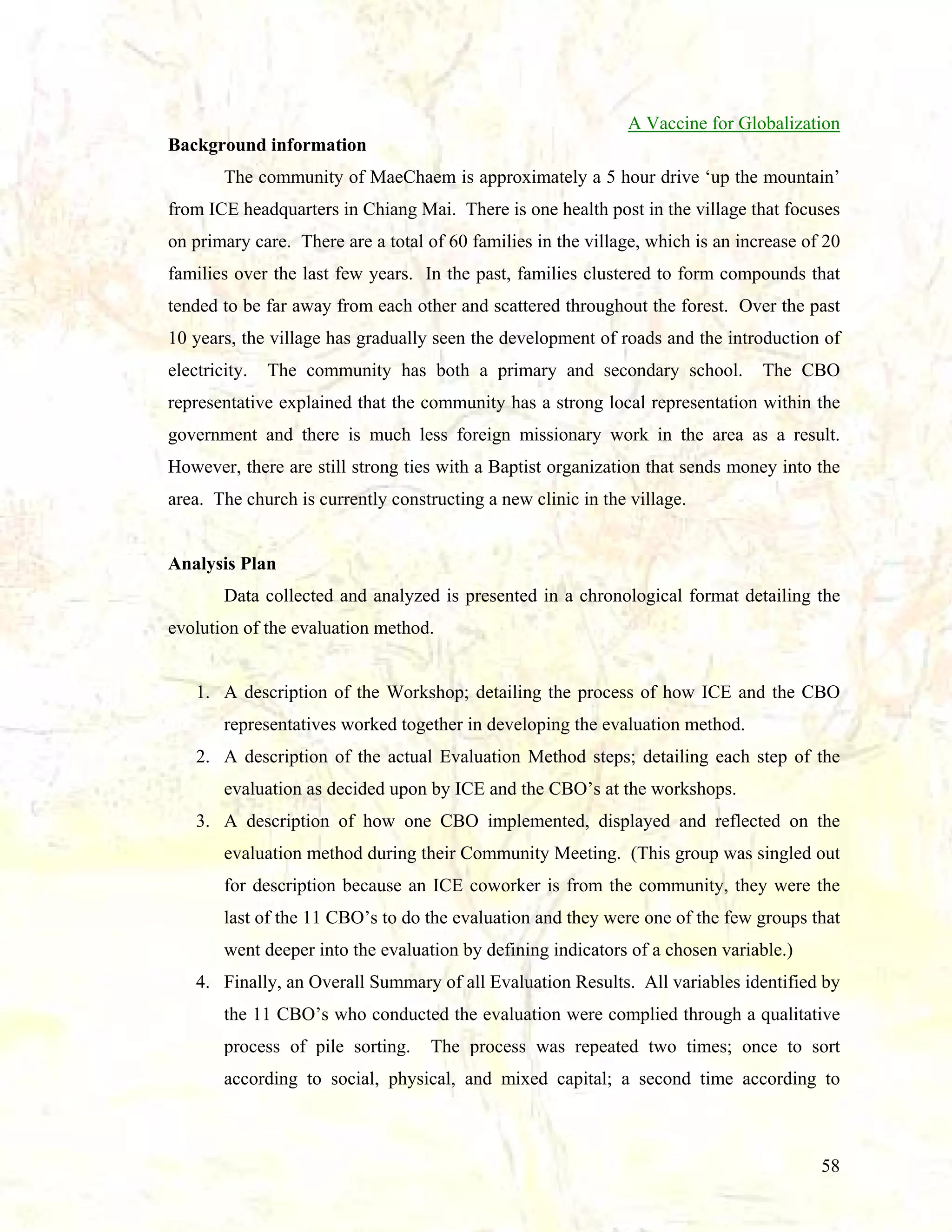 A Vaccine for Globalization
Background information
The community of MaeChaem is approximately a 5 hour drive ‘up the mountain’
from ICE headquarters in Chiang Mai. There is one health post in the village that focuses
on primary care. There are a total of 60 families in the village, which is an increase of 20
families over the last few years. In the past, families clustered to form compounds that
tended to be far away from each other and scattered throughout the forest. Over the past
10 years, the village has gradually seen the development of roads and the introduction of
electricity.

The community has both a primary and secondary school.

The CBO

representative explained that the community has a strong local representation within the
government and there is much less foreign missionary work in the area as a result.
However, there are still strong ties with a Baptist organization that sends money into the
area. The church is currently constructing a new clinic in the village.

Analysis Plan
Data collected and analyzed is presented in a chronological format detailing the
evolution of the evaluation method.

1. A description of the Workshop; detailing the process of how ICE and the CBO
representatives worked together in developing the evaluation method.
2. A description of the actual Evaluation Method steps; detailing each step of the
evaluation as decided upon by ICE and the CBO’s at the workshops.
3. A description of how one CBO implemented, displayed and reflected on the
evaluation method during their Community Meeting. (This group was singled out
for description because an ICE coworker is from the community, they were the
last of the 11 CBO’s to do the evaluation and they were one of the few groups that
went deeper into the evaluation by defining indicators of a chosen variable.)
4. Finally, an Overall Summary of all Evaluation Results. All variables identified by
the 11 CBO’s who conducted the evaluation were complied through a qualitative
process of pile sorting.

The process was repeated two times; once to sort

according to social, physical, and mixed capital; a second time according to

58

 