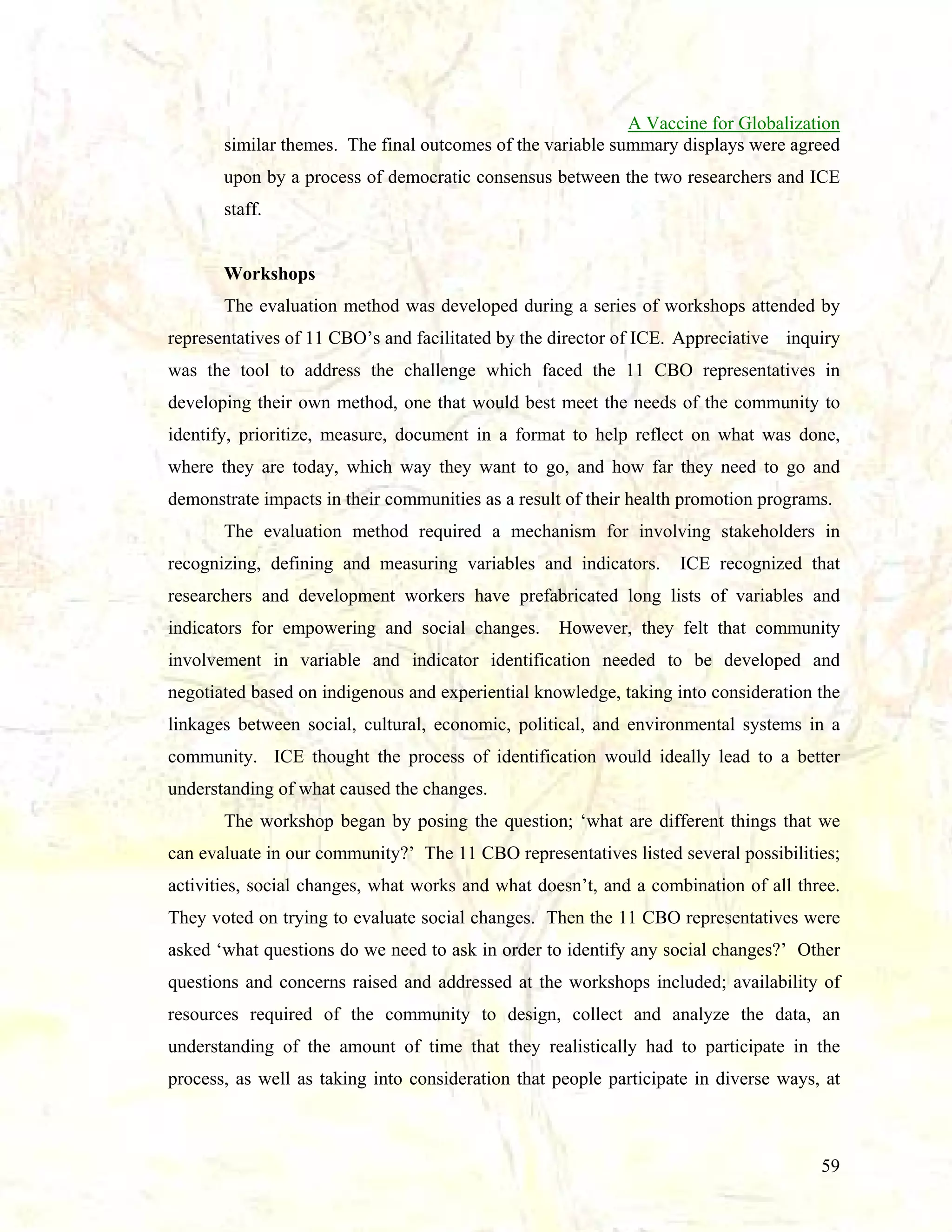A Vaccine for Globalization
similar themes. The final outcomes of the variable summary displays were agreed
upon by a process of democratic consensus between the two researchers and ICE
staff.

Workshops
The evaluation method was developed during a series of workshops attended by
representatives of 11 CBO’s and facilitated by the director of ICE. Appreciative inquiry
was the tool to address the challenge which faced the 11 CBO representatives in
developing their own method, one that would best meet the needs of the community to
identify, prioritize, measure, document in a format to help reflect on what was done,
where they are today, which way they want to go, and how far they need to go and
demonstrate impacts in their communities as a result of their health promotion programs.
The evaluation method required a mechanism for involving stakeholders in
recognizing, defining and measuring variables and indicators.

ICE recognized that

researchers and development workers have prefabricated long lists of variables and
indicators for empowering and social changes.

However, they felt that community

involvement in variable and indicator identification needed to be developed and
negotiated based on indigenous and experiential knowledge, taking into consideration the
linkages between social, cultural, economic, political, and environmental systems in a
community. ICE thought the process of identification would ideally lead to a better
understanding of what caused the changes.
The workshop began by posing the question; ‘what are different things that we
can evaluate in our community?’ The 11 CBO representatives listed several possibilities;
activities, social changes, what works and what doesn’t, and a combination of all three.
They voted on trying to evaluate social changes. Then the 11 CBO representatives were
asked ‘what questions do we need to ask in order to identify any social changes?’ Other
questions and concerns raised and addressed at the workshops included; availability of
resources required of the community to design, collect and analyze the data, an
understanding of the amount of time that they realistically had to participate in the
process, as well as taking into consideration that people participate in diverse ways, at

59

 